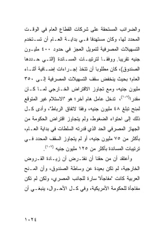 ‫ﻭﺍﻟﻀﺭﺍﺌﺏ ﺍﻟﻤﺴﺘﺤﻘﺔ ﻋﻠﻰ ﺸﺭﻜﺎﺕ ﺍﻟﻘﻁﺎﻉ ﺍﻟﻌﺎﻡ ﻓﻲ ﺍﻟﻭﻗـﺕ‬
‫ﺍﻟﻤﺤﺩﺩ ﻟﻬﺎ، ﻭﻜﺎﻥ ﻤﺴﺘﻬﺩ ﹰﺎ ﻓـﻲ ﺒﺩﺍﻴـﺔ ﺍﻟﻌـﺎﻡ ﺃﻥ ﹸﺴـﺘﺨ ‪‬ﻡ‬
 ‫ﺩ‬     ‫ﺘ‬                       ‫ﻓ‬
‫ﺍﻟﺘﺴﻬﻴﻼﺕ ﺍﻟﻤﺼﺭﻓﻴﺔ ﻟﺘﻤﻭﻴل ﺍﻟﻌﺠﺯ ﻓﻲ ﺤﺩﻭﺩ ٠٠٤ ﻤﻠﻴـﻭﻥ‬
                                         ‫ﹸ‬
‫ﺠﻨﻴﻪ ﺘﻘﺭﻴ ‪‬ﺎ. ﻭﻭﻓ ﹰـﺎ ﻟﺘﺭﺘﻴﺒـﺎﺕ ﺍﻟﻤﺴـﺎﻨﺩﺓ )ﺍﻟﺘـﻲ ﺤـﺩﺩﻫﺎ‬
                                    ‫ﻘ‬       ‫ﺒ‬
‫ﺍﻟﺼﻨﺩﻭﻕ(، ﻜﺎﻥ ﻤﻁﻠﻭ ‪‬ﺎ ﺃﻥ ﺘﺘﺨﺫ ﺇﺠـﺭﺍﺀﺍﺕ ﺇﻀـﺎﻓﻴﺔ ﺃﺜﻨـﺎﺀ‬
                                 ‫ﺒ‬
‫ﺍﻟﻌﺎﻡ؛ ﺒﺤﻴﺙ ﻴﻨﺨﻔﺽ ﺴﻘﻑ ﺍﻟﺘﺴﻬﻴﻼﺕ ﺍﻟﻤﺼﺭﻓﻴﺔ ﺇﻟـﻰ ٠٥٣‬
‫ﻤﻠﻴﻭﻥ ﺠﻨﻴﻪ، ﻭﻤﻊ ﺘﺠﺎﻭﺯ ﺍﻻﻗﺘﺭﺍﺽ ﺍﻟﺨـﺎﺭﺠﻲ ﻟﻤـﺎ ﻜـﺎﻥ‬
‫‪‬ﻘﺩ ‪‬ﺍ)٧٠١(، ﺘﺩﺨل ﻋﺎﻤل ﻫﺎﻡ ﺁﺨﺭ؛ ﻫﻭ "ﺍﻻﺴﺘﻼﻡ ﻏﻴﺭ ﺍﻟﻤﺘﻭﻗﻊ‬
                                                 ‫ﻤ ‪‬ﺭ‬
‫ﻟﻤ ﹶﺢ ﺘﺒﻠﻎ ٨٤ ﻤﻠﻴﻭﻥ ﺠﻨﻴﻪ، ﻭﻓ ﹰﺎ ﻻﺘﻔﺎﻕ ﺍﻟﺭﺒﺎﻁ"، ﻭﺃﺩﻯ ﻜـل‬
                         ‫ﻘ‬                         ‫ِﻨ‬
‫ﺫﻟﻙ ﺇﻟﻰ ﺍﺤﺘﻭﺍﺀ ﺍﻟﻀﻐﻭﻁ، ﻭﻟﻡ ﻴﺘﺠﺎﻭﺯ ﺍﻗﺘﺭﺍﺽ ﺍﻟﺤﻜﻭﻤﺔ ﻤﻥ‬
           ‫‪‬‬
‫ﺍﻟﺠﻬﺎﺯ ﺍﻟﻤﺼﺭﻓﻲ ﺍﻟﺤﺩ ﺍﻟﺫﻱ ﻗ ‪‬ﺭﺘﻪ ﺍﻟﺴﻠﻁﺎﺕ ﻓﻲ ﺒﺩﺍﻴﺔ ﺍﻟﻌـﺎﻡ،‬
                 ‫ﹸ‬          ‫ﺩ‬        ‫‪‬‬
‫ﺒﺄﻜﺜﺭ ﻤﻥ ٥٧ ﻤﻠﻴﻭﻥ ﺠﻨﻴﻪ، ﺃﻭ ﻟﻡ ﻴﺘﺠﺎﻭﺯ ﺍﻟﺴﻘﻑ ﺍﻟﻤﺤﺩﺩ ﻓـﻲ‬
         ‫ﺘﺭﺘﻴﺒﺎﺕ ﺍﻟﻤﺴﺎﻨﺩﺓ ﺒﺄﻜﺜﺭ ﻤﻥ ٥٢١ ﻤﻠﻴﻭﻥ ﺠﻨﻴﻪ )٧٠١(.‬
‫ﻭﺃﻋﺘﻘﺩ ﺃﻥ ﻤﻥ ﺤﻘﻨﺎ ﺃﻥ ﻨﻔﺘـﺭﺽ ﺃﻥ ﺯﻴـﺎﺩﺓ ﺍﻟﻘـﺭﻭﺽ‬
‫ﺍﻟﺨﺎﺭﺠﻴﺔ، ﻟﻡ ﺘﻜﻥ ﺒﻌﻴﺩﺓ ﻋﻥ ﻭﺴﺎﻁﺔ ﺍﻟﺼﻨﺩﻭﻕ، ﻭﺃﻥ ﺍﻟﻤـﻨﺢ‬
‫ﺍﻟﻌﺭﺒﻴﺔ ﻜﺎﻨﺕ "ﻤﻔﺎﺠﺄﺓ" ﺴﺎﺭﺓ ﻟﻠﺠﺎﻨﺏ ﺍﻟﻤﺼﺭﻱ، ﻭﻟﻜﻥ ﻟﻡ ﺘﻜﻥ‬
‫ﻤﻔﺎﺠﺄﺓ ﻟﻠﺤﻜﻭﻤﺔ ﺍﻷﻤﺭﻴﻜﻴﺔ، ﻭﻓﻲ ﻜـل ﺍﻷﺤـﻭﺍل، ﻴﻨﺒﻐـﻲ ﺃﻥ‬




‫٤٢٠١‬
 