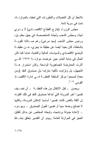 ‫ﻨﻼﺤﻅ ﺃﻥ ﻜل ﺍﻟﺘﻌﺩﻴﻼﺕ ﻭﺍﻟﺘﻁﻭﺭﺍﺕ ﺍﻟﺘﻲ ﻟﺤﻘﺕ ﺒﺎﻟﻤﻭﺍﺯﻨـﺔ،‬
                                      ‫ﺘﻤﺕ ﻓﻲ ﺴﺭﻴﺔ ﺘﺎﻤﺔ.‬
‫ﻤﺠﻠﺱ ﺍﻟﻭﺯﺭﺍﺀ )ﺨﺎﺭﺝ ﺍﻟﻘﻁﺎﻉ ﺍﻻﻗﺘﺼـﺎﺩﻱ( ﻻ ﻴـﺩﺭﻱ‬
‫ﺸﻴ ًﺎ، ﻭﻤﺠﻠﺱ ﺍﻟﺸﻌﺏ ﻭﻟﺠﺎﻨﻪ ﺍﻟﻤﺘﺨﺼﺼﺔ، ﻓﻲ ﺠﻬل ﻤﻁ ِـﻕ،‬
   ‫ﺒ‬                                          ‫ﺌ‬
‫ﻭﺭﺌﻴﺱ ﻤﺠﻠﺱ ﺍﻟﺸﻌﺏ )ﺴﻴﺩ ﻤﺭﻋﻲ( ﺭﻏﻡ ﺼـﻼﺘﻪ ﺍﻟﻘﻭﻴـﺔ‬
‫ﺒﺎﻟﺴﻠﻁﺔ، ﻜﺎﻥ ﺒﻌﻴ ‪‬ﺍ ﺃﻴ ‪‬ﺎ ﻋﻥ ﺤﻘﻴﻘﺔ ﻤﺎ ﻴﺠﺭﻱ، ﻋـﻥ ﺤﻘﻴﻘـﺔ‬
                              ‫ﺩ ﻀ‬
‫ﺍﻟﻭﻀﻊ ﺍﻻﻗﺘﺼﺎﺩﻱ ﻭﺍﻟﺴﻴﺎﺴﺎﺕ ﺍﻟﻤﺎﻟﻴﺔ ﻭﺍﻟﻨﻘﺩﻴﺔ، ﺘﻤﺎ ‪‬ﺎ ﻜﻤﺎ ﻜﺎﻥ‬
         ‫ﻤ‬
‫ﺍﻟﺤﺎل ﻓﻲ ﺒﺩﺍﻴﺔ ﺍﻟﻌﺎﻡ، ﺤﻴﻥ ‪‬ﺭﻀﺕ ﻤﻭﺍﺯﻨـﺔ ٧٧٩١ ﺍﻟﺘـﻲ‬
                      ‫ﻋ‬
‫ﺃﺜﺎﺭﺕ ﺍﻟﻤﻌﺎﺭﻀﺔ ﺍﻟﺠﻤﺎﻫﻴﺭﻴﺔ ﺍﻟﻭﺍﺴﻌﺔ. ﻭﻜﺎﻥ ﺍﺴﺘﻤﺭﺍﺭ ﻫـﺫﺍ‬
‫ﺍﻟﺘﺠﻬﻴل، ﺒل ﻭﺘﺯﺍﻴﺩﻩ، ﺘﺄﻜﻴ ‪‬ﺍ ﻤﺘﺯﺍﻴ ‪‬ﺍ ﺒﺄﻥ ﺼﻨﺩﻭﻕ ﺍﻟﻨﻘﺩ )ﻭﻤﻥ‬
                      ‫ﺩ‬        ‫ﺩ‬
‫ﻤﻌﻪ( ﺃﺼﺒﺤﻭﺍ ﻤﺭﻜﺯ ﺍﻟﺴﻠﻁﺔ ﺍﻟﻔﻌﻠﻴـﺔ ﻓـﻲ ﺇﺩﺍﺭﺓ ﺍﻻﻗﺘﺼـﺎﺩ‬
                                             ‫ﺍﻟﻘﻭﻤﻲ )٨٠١(.‬
‫ﻭﻴﺤﺴﻥ ـ ﻗﺒل ﺍﻻﻨﺘﻘﺎل ﻤﻥ ﻫﺫﻩ ﺍﻟﻨﻘﻁـﺔ ـ ﺃﻥ ﻨﻀـﻴﻑ‬
‫ﺘﻔﺴﻴ ‪‬ﺍ ﺁﺨﺭ ﻟﻠﻤﺭﻭﻨﺔ ﺍﻟﺘﻲ ﺃﺒﺩﺍﻫﺎ ﺼﻨﺩﻭﻕ ﺍﻟﻨﻘﺩ ﻓﻲ ﺘﻠﻙ ﺍﻟﻔﺘﺭﺓ،‬
                                                    ‫ﺭ‬
‫ﺇﻥ ﺍﻟﺜﻘﺔ ﺒﺎﻟﻨﻔﺱ ﻜﺎﻨﺕ ﺘﻔﺴﻴ ‪‬ﺍ ﺃﺴﺎﺴ ‪‬ﺎ ﻹﻤﻜﺎﻥ ﺍﻟﻤﺭﻭﻨﺔ، ﻭﻟﻜﻨﻬﺎ‬
                       ‫ﻴ‬       ‫ﺭ‬
‫ﻻ ﺘﺼﻠﺢ ﻭﺤﺩﻫﺎ ﺴﺒ ‪‬ﺎ ﺃﻭ ﺘﻔﺴﻴ ‪‬ﺍ ﻟﻘﺒﻭل ﺍﻟﺼﻨﺩﻭﻕ ـ ﻭﺒﻬـﺩﻭﺀ‬
                         ‫ﺭ‬          ‫ﺒ‬
‫ـ ﻹﻋﺎﺩﺓ ﺠﺩﻭﻟﺔ ﺒﺭﻨﺎﻤﺠﻪ، ﻭﻟﺒﺤﺜﻪ ﺍﻟﻤﺨﻠﺹ ﻋﻥ ﺒﺩﺍﺌل ﻟﺘﻘﻠﻴل‬
       ‫َ‬
‫ﺍﻟﻌﺠﺯ ﻓﻲ ﺍﻟﻤﻭﺍﺯﻨﺔ ﺍﻟﻌﺎﻤﺔ. ﻭﻴﺒﺩﻭ ﺃﻥ ﺍﻟﺘﻔﺴﻴﺭ ﻴﺘﻌﻠﻕ ﺒﻨﺸـﺎﻁ‬


‫٥٢٠١‬
 