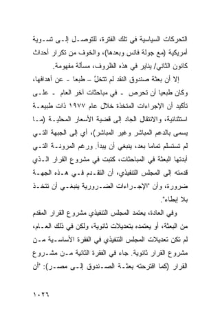 ‫ﺍﻟﺘﺤﺭﻜﺎﺕ ﺍﻟﺴﻴﺎﺴﻴﺔ ﻓﻲ ﺘﻠﻙ ﺍﻟﻔﺘﺭﺓ، ﻟﻠﺘﻭﺼـل ﺇﻟـﻰ ﺘﺴـﻭﻴﺔ‬
‫ﺃﻤﺭﻴﻜﻴﺔ )ﻤﻊ ﺠﻭﻟﺔ ﻓﺎﻨﺱ ﻭﺒﻌﺩﻫﺎ(، ﻭﺍﻟﺨﻭﻑ ﻤﻥ ﺘﻜﺭﺍﺭ ﺃﺤﺩﺍﺙ‬
       ‫ﻜﺎﻨﻭﻥ ﺍﻟﺜﺎﻨﻲ/ ﻴﻨﺎﻴﺭ ﻓﻲ ﻫﺫﻩ ﺍﻟﻅﺭﻭﻑ، ﻤﺴﺄﻟﺔ ﻤﻔﻬﻭﻤﺔ.‬
‫ﺇﻻ ﺃﻥ ﺒﻌﺜﺔ ﺼﻨﺩﻭﻕ ﺍﻟﻨﻘﺩ ﻟﻡ ﺘﺘﺨل – ﻁﺒ ‪‬ﺎ - ﻋﻥ ﺃﻫﺩﺍﻓﻬﺎ،‬
               ‫ﻌ‬      ‫ﱠ‬
‫ﻭﻜﺎﻥ ﻁ ‪‬ﻌ ‪‬ﺎ ﺃﻥ ﺘﺤﺭﺹ ـ ﻓﻲ ﻤﺒﺎﺤﺜﺎﺕ ﺁﺨﺭ ﺍﻟﻌﺎﻡ ـ ﻋﻠـﻰ‬
                                       ‫ﹶﺒ ﻴ‬
‫ﺘﺄﻜﻴﺩ ﺃﻥ ﺍﻹﺠﺭﺍﺀﺍﺕ ﺍﻟﻤﺘﺨﺫﺓ ﺨﻼل ﻋﺎﻡ ٧٧٩١ ﺫﺍﺕ ﻁﺒﻴﻌـﺔ‬
‫ﺍﺴﺘﺜﻨﺎﺌﻴﺔ، ﻭﺍﻻﻨﺘﻘﺎل ﺍﻟﺠﺎﺩ ﺇﻟﻰ ﻗﻀﻴﺔ ﺍﻷﺴﻌﺎﺭ ﺍﻟﻤﺤﻠﻴـﺔ )ﻤـﺎ‬
‫ﻴﺴ ‪‬ﻰ ﺒﺎﻟﺩﻋﻡ ﺍﻟﻤﺒﺎﺸﺭ ﻭﻏﻴﺭ ﺍﻟﻤﺒﺎﺸﺭ(، ﺃﻱ ﺇﻟﻰ ﺍﻟﺠﺒﻬﺔ ﺍﻟﺘـﻲ‬
                                                   ‫ﻤ‬
‫ﻟﻡ ﺘﺴﺘﺴﻠﻡ ﺘﻤﺎ ‪‬ﺎ ﺒﻌ ‪ ،‬ﻴﻨﺒﻐﻲ ﺃﻥ ﻴﺒﺩﺃ. ﻭﺭﻏﻡ ﺍﻟﻤﺭﻭﻨـﺔ ﺍﻟﺘـﻲ‬
                                    ‫ﻤ ﺩ‬
‫ﺃﺒﺩﺘﻬﺎ ﺍﻟﺒﻌﺜﺔ ﻓﻲ ﺍﻟﻤﺒﺎﺤﺜﺎﺕ، ﻜﺘﺒﺕ ﻓﻲ ﻤﺸﺭﻭﻉ ﺍﻟﻘﺭﺍﺭ ﺍﻟـﺫﻱ‬
‫ﻗﺩﻤﺘﻪ ﺇﻟﻰ ﺍﻟﻤﺠﻠﺱ ﺍﻟﺘﻨﻔﻴﺫﻱ، ﺃﻥ ﺍﻟﺘﻘـﺩﻡ ﻓـﻲ ﻫـﺫﻩ ﺍﻟﺠﻬـﺔ‬
‫ﻀﺭﻭﺭﺓ، ﻭﺃﻥ "ﺍﻹﺠـﺭﺍﺀﺍﺕ ﺍﻟﻀـﺭﻭﺭﻴﺔ ﻴﻨﺒﻐـﻲ ﺃﻥ ﹸﺘﺨـﺫ‬
    ‫ﺘ‬
                                               ‫ﺒﻼ ﺇﺒﻁﺎﺀ".‬
‫ﻭﻓﻲ ﺍﻟﻌﺎﺩﺓ، ﻴﻌﺘﻤﺩ ﺍﻟﻤﺠﻠﺱ ﺍﻟﺘﻨﻔﻴﺫﻱ ﻤﺸﺭﻭﻉ ﺍﻟﻘﺭﺍﺭ ﺍﻟﻤﻘﺩﻡ‬
              ‫‪‬‬
‫ﻤﻥ ﺍﻟﺒﻌﺜﺔ، ﺃﻭ ﻴﻌﺘﻤﺩﻩ ﺒﺘﻌﺩﻴﻼﺕ ﺜﺎﻨﻭﻴﺔ، ﻭﻟﻜﻥ ﻓﻲ ﺫﻟﻙ ﺍﻟﻌـﺎﻡ،‬
‫ﻟﻡ ﺘﻜﻥ ﺘﻌﺩﻴﻼﺕ ﺍﻟﻤﺠﻠﺱ ﺍﻟﺘﻨﻔﻴﺫﻱ ﻓﻲ ﺍﻟﻔﻘﺭﺓ ﺍﻷﺴﺎﺴـﻴﺔ ﻤـﻥ‬
‫ﻤﺸﺭﻭﻉ ﺍﻟﻘﺭﺍﺭ ﺜﺎﻨﻭﻴﺔ. ﺠﺎﺀ ﻓﻲ ﺍﻟﻔﻘﺭﺓ ﺍﻟﺜﺎﻨﻴﺔ ﻤـﻥ ﻤﺸـﺭﻭﻉ‬
‫ﺍﻟﻘﺭﺍﺭ )ﻜﻤﺎ ﺍﻗﺘﺭﺤﺘﻪ ﺒﻌﺜـﺔ ﺍﻟﺼـﻨﺩﻭﻕ ﺇﻟـﻰ ﻤﺼـﺭ(: "ﺃﻥ‬
                         ‫ﹸ‬


‫٦٢٠١‬
 