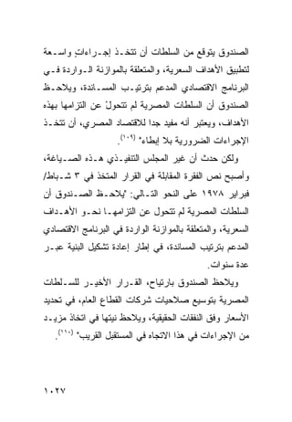 ‫ﺍﻟﺼﻨﺩﻭﻕ ﻴﺘﻭﻗﻊ ﻤﻥ ﺍﻟﺴﻠﻁﺎﺕ ﺃﻥ ﺘﺘﺨـﺫ ﺇﺠـﺭﺍﺀﺍﺕ ﻭﺍﺴـﻌﺔ‬
       ‫ٍ‬
‫ﻟﺘﻁﺒﻴﻕ ﺍﻷﻫﺩﺍﻑ ﺍﻟ ‪‬ﻌﺭﻴﺔ، ﻭﺍﻟﻤﺘﻌﻠﻘﺔ ﺒﺎﻟﻤﻭﺍﺯﻨﺔ ﺍﻟـﻭﺍﺭﺩﺓ ﻓـﻲ‬
                                      ‫ﺴ‬
‫ﺍﻟﺒﺭﻨﺎﻤﺞ ﺍﻻﻗﺘﺼﺎﺩﻱ ﺍﻟﻤﺩﻋﻡ ﺒﺘﺭﺘﻴـﺏ ﺍﻟﻤﺴـﺎﻨﺩﺓ، ﻭﻴﻼﺤـﻅ‬
‫ﺍﻟﺼﻨﺩﻭﻕ ﺃﻥ ﺍﻟﺴﻠﻁﺎﺕ ﺍﻟﻤﺼﺭﻴﺔ ﻟﻡ ﺘﺘﺤﻭل ﻋﻥ ﺍﻟﺘﺯﺍﻤﻬﺎ ﺒﻬﺫﻩ‬
                 ‫ْ‬
‫ﺍﻷﻫﺩﺍﻑ، ﻭﻴﻌﺘﺒﺭ ﺃﻨﻪ ﻤﻔﻴﺩ ﺠ ‪‬ﺍ ﻟﻼﻗﺘﺼﺎﺩ ﺍﻟﻤﺼﺭﻱ، ﺃﻥ ﹸﺘﺨـﺫ‬
    ‫ﺘ‬                     ‫ﺩ‬
                    ‫ﺍﻹﺠﺭﺍﺀﺍﺕ ﺍﻟﻀﺭﻭﺭﻴﺔ ﺒﻼ ﺇﺒﻁﺎﺀ" )٩٠١(.‬
                                              ‫ﹸ‬
‫ﻭﻟﻜﻥ ﺤﺩﺙ ﺃﻥ ﻏ ‪‬ﺭ ﺍﻟﻤﺠﻠﺱ ﺍﻟﺘﻨﻔﻴـﺫﻱ ﻫـﺫﻩ ﺍﻟﺼـﻴﺎﻏﺔ،‬
                         ‫‪‬‬       ‫ﻴ‬          ‫‪‬‬
‫ﻭﺃﺼﺒﺢ ﻨﺹ ﺍﻟﻔﻘﺭﺓ ﺍﻟﻤﻘﺎﺒﻠﺔ ﻓﻲ ﺍﻟﻘﺭﺍﺭ ﺍﻟﻤﺘﺨﺫ ﻓﻲ ٣ ﺸـﺒﺎﻁ/‬
‫ﻓﺒﺭﺍﻴﺭ ٨٧٩١ ﻋﻠﻰ ﺍﻟﻨﺤﻭ ﺍﻟﺘـﺎﻟﻲ: "ﻴﻼﺤـﻅ ﺍﻟﺼـﻨﺩﻭﻕ ﺃﻥ‬
‫ﺍﻟﺴﻠﻁﺎﺕ ﺍﻟﻤﺼﺭﻴﺔ ﻟﻡ ﺘﺘﺤﻭل ﻋﻥ ﺍﻟﺘﺯﺍﻤﻬـﺎ ﻨﺤـﻭ ﺍﻷﻫـﺩﺍﻑ‬
‫ﺍﻟﺴﻌﺭﻴﺔ، ﻭﺍﻟﻤﺘﻌﻠﻘﺔ ﺒﺎﻟﻤﻭﺍﺯﻨﺔ ﺍﻟﻭﺍﺭﺩﺓ ﻓﻲ ﺍﻟﺒﺭﻨﺎﻤﺞ ﺍﻻﻗﺘﺼﺎﺩﻱ‬
‫ﺍﻟﻤﺩﻋﻡ ﺒﺘﺭﺘﻴﺏ ﺍﻟﻤﺴﺎﻨﺩﺓ، ﻓﻲ ﺇﻁﺎﺭ ﺇﻋﺎﺩﺓ ﺘﺸﻜﻴل ﺍﻟﺒﻨﻴﺔ ﻋﺒـﺭ‬
                                             ‫ﻋﺩﺓ ﺴﻨﻭﺍﺕ.‬
‫ﻭﻴﻼﺤﻅ ﺍﻟﺼﻨﺩﻭﻕ ﺒﺎﺭﺘﻴﺎﺡ، ﺍﻟﻘـﺭﺍﺭ ﺍﻷﺨﻴـﺭ ﻟﻠﺴـﻠﻁﺎﺕ‬
                ‫‪‬‬                ‫ﹸ‬
‫ﺍﻟﻤﺼﺭﻴﺔ ﺒﺘﻭﺴﻴﻊ ﺼﻼﺤﻴﺎﺕ ﺸﺭﻜﺎﺕ ﺍﻟﻘﻁﺎﻉ ﺍﻟﻌﺎﻡ، ﻓﻲ ﺘﺤﺩﻴﺩ‬
‫ﺍﻷﺴﻌﺎﺭ ﻭﻓﻕ ﺍﻟﻨﻔﻘﺎﺕ ﺍﻟﺤﻘﻴﻘﻴﺔ، ﻭﻴﻼﺤﻅ ﻨﻴ ﹸﻬﺎ ﻓﻲ ﺍﺘﺨﺎﺫ ﻤﺯﻴـﺩ‬
                 ‫ﺘ‬
   ‫ﻤﻥ ﺍﻹﺠﺭﺍﺀﺍﺕ ﻓﻲ ﻫﺫﺍ ﺍﻻﺘﺠﺎﻩ ﻓﻲ ﺍﻟﻤﺴﺘﻘﺒل ﺍﻟﻘﺭﻴﺏ" )٠١١(.‬




‫٧٢٠١‬
 