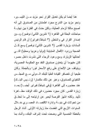 ‫ﻫﻨﺎ ﺃﻴ ‪‬ﺎ ﻟﻡ ﻴﻜﻥ ﺘﻌﺩﻴل ﺍﻟﻘﺭﺍﺭ ﹶﺤﻭ ﻤﺯﻴﺩ ﻤـﻥ ﺍﻟﺘﻴﺴـﻴﺭ،‬
                     ‫ﻨ‬                      ‫ﻀ‬
‫ﻭﻨﺤﻭ ﻤﺯﻴﺩ ﻤﻥ ﺍﻟﺘﺩﺭﺝ ﻤﺠﺭﺩ ﺍﻁﻤﺌﻨﺎﻥ ﻤﻥ ﺍﻟﺼﻨﺩﻭﻕ ﺇﻟﻰ ﺃﻨﻪ‬
‫ﺃﺼﺒﺢ ﻤﺎﻟ ﹰﺎ ﻟﺯﻤﺎﻡ ﺍﻟﻌﻤﻠﻴﺔ، ﻭﻟﻜﻥ ﺤﺩﺙ ﻓﻲ ﺍﻟﻔﺘﺭﺓ ﺒﻴﻥ ﻨﻬﺎﻴـﺔ‬
                                              ‫ﻜ‬
‫ﻤﺒﺎﺤﺜﺎﺕ ﺍﻟﺒﻌﺜﺔ ﻓﻲ ﺍﻟﻘﺎﻫﺭﺓ )٦ ﺘﺸﺭﻴﻥ ﺍﻟﺜﺎﻨﻲ/ ﻨﻭﻓﻤﺒﺭ( ﻭﺒـﻴﻥ‬
‫ﺇﺼﺩﺍﺭ ﺍﻟﻘﺭﺍﺭ ﻓﻲ ﻭﺍﺸﻨﻁﻥ )٣ ﺸﺒﺎﻁ/ ﻓﺒﺭﺍﻴﺭ( ﺃﻥ ﻗﺎﻡ ﺍﻟﺭﺌﻴﺱ‬
‫ﺍﻟﺴﺎﺩﺍﺕ ﺒﺯﻴﺎﺭﺓ ﺍﻟﻘﺩﺱ )٩ ﺘﺸﺭﻴﻥ ﺍﻟﺜﺎﻨﻲ/ ﻨﻭﻓﻤﺒﺭ( ﻭﻤﻊ ﻜـل‬
‫ﺍﻟﻀﺠﺔ ﻭﺭﺩﻭﺩ ﺍﻷﻓﻌﺎل ﺍﻟﻤﺘﺒﺎﻴﻨﺔ )ﺩﻭﻟ ‪‬ﺎ ﻭﻋﺭﺒ ‪‬ﺎ ﻭﻤﺤﻠ ‪‬ﺎ( ﺍﻟﺘـﻲ‬
        ‫ﻴ‬       ‫ﻴ‬       ‫ﻴ‬
‫ﺃﺤﺩﺜﺘﻬﺎ ﺍﻟﺯﻴﺎﺭﺓ، ﻭﻤﻊ ﻭﻋﻭﺩ ﺍﻟﺭﺠﺎﺀ ﺍﻟﺘﻲ ﻨﺸﺭﺕ ﺩﺍﺨل ﻤﺼﺭ،‬
‫ﻜﺎﻥ ﻤﻔﻬﻭ ‪‬ﺎ ﺃﻥ ﻴﺘﻌﺎﻭﻥ ﺼﻨﺩﻭﻕ ﺍﻟﻨﻘﺩ ﻤﻊ ﺍﻟﺤﻜﻭﻤﺔ ﺍﻟﻤﺼﺭﻴﺔ،‬
                                           ‫ﻤ‬
‫ﻭﻴﺘﻭﻗﻑ ﻋﻥ ﺍﻹﻟﺤﺎﺡ ﻋﻠﻰ ﺭﻓﻊ ﺍﻷﺴﻌﺎﺭ ﻓﻭ ‪‬ﺍ ﻭﺒﺎﻟﺠﻤﻠﺔ. ﻭﻜﺎﻥ‬
                ‫ﺭ‬
‫ﻁ ‪‬ﻌ ‪‬ﺎ ﺃﻥ ﺘﺘﻀﺎﻓﺭ ﺍﻟﻘﻴﺎﺩﺓ ﺍﻟﻌﻠﻴﺎ ﻟﻠﺒﻨﻙ ﺍﻟـﺩﻭﻟﻲ ﻤـﻊ ﺍﻟﻤﺠﻠـﺱ‬
                                                    ‫ﹶﺒ ﻴ‬
‫ﺍﻟﺘﻨﻔﻴﺫﻱ ﻟﻠﺼﻨﺩﻭﻕ، ﻭﻋ ‪‬ﺭ ﻋﻥ ﺫﻟﻙ ﻤﻜﻨﻤﺎﺭﺍ )ﺭﺌـﻴﺱ ﺍﻟﺒﻨـﻙ(‬
                               ‫ﺒ‬
‫ﻋﻨﺩ ﺤﻀﻭﺭﻩ ﺇﻟﻰ ﺍﻟﻘﺎﻫﺭﺓ )ﻭﻓﻲ ﺸﺒﺎﻁ/ ﻓﺒﺭﺍﻴﺭ ﺃﻴ ‪‬ـﺎ( ﺒﻌـﺩ‬
        ‫ﻀ‬
‫ﺯﻴﺎﺭﺓ ﺍﻟﻘﺩﺱ. ﻜﺎﻥ ﻤﺠﺭﺩ ﺤﻀﻭﺭﻩ ﻓﻲ ﺫﻟﻙ ﺍﻟﻭﻗﺕ ﻤﻅـﺎﻫﺭﺓ‬
‫ﺘﺄﻴﻴﺩ. ﻭﻟﻜﻨﻪ ﺍﻨﺘﻬﺯ ﺍﻟﻔﺭﺼﺔ ﻟﻴﻌﺒﺭ ﻋﻥ ﺍﺭﺘﻴﺎﺤﻪ ﺇﻟﻰ ﻤﺎ ﺘﺤﻘـﻕ‬
‫ﻤﻥ ﺘﺤﻭﻻﺕ ﻓﻲ ﺒﻨﻴـﺔ ﻭﺇﺩﺍﺭﺓ ﺍﻻﻗﺘﺼـﺎﺩ ﺍﻟﻤﺼـﺭﻱ ﺨـﻼل‬
‫ﺍﻟﺴﻨﻭﺍﺕ ﺍﻷﺭﺒﻊ ﺍﻟﺘﻲ ﺍﻨﻘﻀﺕ ﻤﻨﺫ ﺯﻴﺎﺭﺘﻪ ﺍﻷﻭﻟﻰ. ﺃﺸﺎﺩ ﺍﻟﺭﺠل‬
‫ﺒﺎﻟﺨﻁﺔ ﺍﻟﺨﻤﺴﻴﺔ ﺍﻟﺘﻲ ﻭﻀﻌﺕ ﺘﺤﺕ ﺇﺸﺭﺍﻑ ﺍﻟﺒﻨﻙ، ﻭﺃﺸﺎﺩ ﺒﻤﺎ‬


‫٨٢٠١‬
 