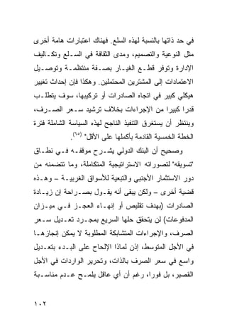 ‫ﻓﻲ ﺤﺩ ﺫﺍﺘﻬﺎ ﺒﺎﻟﻨﺴﺒﺔ ﻟﻬﺫﻩ ﺍﻟﺴﻠﻊ. ﻓﻬﻨﺎﻙ ﺍﻋﺘﺒﺎﺭﺍﺕ ﻫﺎﻤﺔ ﺃﺨﺭﻯ‬
‫ﻤﺜل ﺍﻟﻨﻭﻋﻴﺔ ﻭﺍﻟﺘﺼﻤﻴﻡ، ﻭﻤﺩﻯ ﺍﻟﺜﻘﺎﻓﺔ ﻓﻲ ﺍﻟﺴـﻠﻊ ﻭﺘﻜـﺎﻟﻴﻑ‬
‫ﺍﻹﺩﺍﺭﺓ ﻭﺘﻭﻓﺭ ﻗﻁـﻊ ﺍﻟﻐﻴـﺎﺭ ﺒﺼـﻔﺔ ﻤﻨﺘﻅﻤـﺔ ﻭﺘﻭﺼـﻴل‬
‫ﺍﻻﻋﺘﻤﺎﺩﺍﺕ ﺇﻟﻰ ﺍﻟﻤﺸﺘﺭﻴﻥ ﺍﻟﻤﺤﺘﻤﻠﻴﻥ. ﻭﻫﻜﺫﺍ ﻓﺈﻥ ﺇﺤﺩﺍﺙ ﺘﻐﻴﻴﺭ‬
‫ﻫﻴﻜﻠﻲ ﻜﺒﻴﺭ ﻓﻲ ﺍﺘﺠﺎﻩ ﺍﻟﺼﺎﺩﺭﺍﺕ ﺃﻭ ﺘﺭﻜﻴﺒﻬﺎ، ﺴﻭﻑ ﻴﺘﻁﻠـﺏ‬
‫ﻗﺩﺭﺍ ﻜﺒﻴ ‪‬ﺍ ﻤﻥ ﺍﻹﺠﺭﺍﺀﺍﺕ ﺒﺨﻼﻑ ﺘﺭﺸﻴﺩ ﺴـﻌﺭ ﺍﻟﺼـﺭﻑ،‬
                                     ‫‪ ‬ﺭ‬
‫ﻭﻴﻨﺘﻅﺭ ﺃﻥ ﻴﺴﺘﻐﺭﻕ ﺍﻟﺘﻨﻔﻴﺫ ﺍﻟﻨﺎﺠﺢ ﻟﻬﺫﻩ ﺍﻟﺴﻴﺎﺴﺔ ﺍﻟﺸﺎﻤﻠﺔ ﻓﺘﺭﺓ‬
             ‫ﺍﻟﺨﻁﺔ ﺍﻟﺨﻤﺴﻴﺔ ﺍﻟﻘﺎﺩﻤﺔ ﺒﺄﻜﻤﻠﻬﺎ ﻋﻠﻰ ﺍﻷﻗل" )٥٦(.‬
‫ﻭﺼﺤﻴﺢ ﺃﻥ ﺍﻟﺒﻨﻙ ﺍﻟﺩﻭﻟﻲ ﻴﺸـﺭﺡ ﻤﻭﻗﻔـﻪ ﻓـﻲ ﻨﻁـﺎﻕ‬
‫"ﺘﺴﻭﻴﻘﻪ" ﻟﺘﺼﻭﺭﺍﺘﻪ ﺍﻻﺴﺘﺭﺍﺘﻴﺠﻴﺔ ﺍﻟﻤﺘﻜﺎﻤﻠﺔ، ﻭﻤﺎ ﺘﺘﻀﻤﻨﻪ ﻤﻥ‬
‫ﺩﻭﺭ ﺍﻻﺴﺘﺜﻤﺎﺭ ﺍﻷﺠﻨﺒﻲ ﻭﺍﻟﺘﺒﻌﻴﺔ ﻟﻸﺴﻭﺍﻕ ﺍﻟﻐﺭﺒﻴـﺔ – ﻭﻫـﺫﻩ‬
‫ﻗﻀﻴﺔ ﺃﺨﺭﻯ – ﻭﻟﻜﻥ ﻴﺒﻘﻰ ﺃﻨﻪ ﻴﻘـﻭل ﺒﺼـﺭﺍﺤﺔ ﺇﻥ ﺯﻴـﺎﺩﺓ‬
‫ﺍﻟﺼﺎﺩﺭﺍﺕ )ﺒﻬﺩﻑ ﺘﻘﻠﻴﺹ ﺃﻭ ﺇﻨﻬـﺎﺀ ﺍﻟﻌﺠـﺯ ﻓـﻲ ﻤﻴـﺯﺍﻥ‬
‫ﺍﻟﻤﺩﻓﻭﻋﺎﺕ( ﻟﻥ ﻴﺘﺤﻘﻕ ﺤﻠﻬﺎ ﺍﻟﺴﺭﻴﻊ ﺒﻤﺠـﺭﺩ ﺘﻌـﺩﻴل ﺴـﻌﺭ‬
‫ﺍﻟﺼﺭﻑ، ﻭﺍﻹﺠﺭﺍﺀﺍﺕ ﺍﻟﻤﺘﺸﺎﺒﻜﺔ ﺍﻟﻤﻁﻠﻭﺒﺔ ﻻ ﻴﻤﻜﻥ ﺇﻨﺠﺎﺯﻫـﺎ‬
‫ﻓﻲ ﺍﻷﺠل ﺍﻟﻤﺘﻭﺴﻁ، ﺇﺫﻥ ﻟﻤﺎﺫﺍ ﺍﻹﻟﺤﺎﺡ ﻋﻠﻰ ﺍﻟﺒـﺩﺀ ﺒﺘﻌـﺩﻴل‬
‫ﻭﺍﺴﻊ ﻓﻲ ﺴﻌﺭ ﺍﻟﺼﺭﻑ ﺒﺎﻟﺫﺍﺕ، ﻭﺘﺤﺭﻴﺭ ﺍﻟﻭﺍﺭﺩﺍﺕ ﻓﻲ ﺍﻷﺠل‬
‫ﺍﻟﻘﺼﻴﺭ، ﺒل ﻓﻭ ‪‬ﺍ، ﺭﻏﻡ ﺃﻥ ﺃﻱ ﻋﺎﻗل ﻴﻠﻤـﺢ ﻋـﺩﻡ ﻤﻨﺎﺴـﺒﺔ‬
                                    ‫ﺭ‬


‫٢٠١‬
 