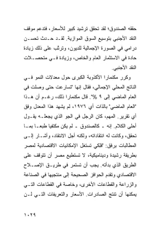 ‫ﺤﻘﻘﻪ ﺍﻟﺼﻨﺩﻭﻕ؛ ﻟﻘﺩ ﺘﺤﻘﻕ ﺘﺭﺸﻴﺩ ﻜﺒﻴﺭ ﻟﻸﺴﻌﺎﺭ، ﻓﺘﺩﻋﻡ ﻤﻭﻗﻑ‬
‫ﹸ‬                  ‫‪ ‬‬
‫ﺍﻟﻨﻘﺩ ﺍﻷﺠﻨﺒﻲ ﺒﺘﻭﺴﻴﻊ ﺍﻟﺴﻭﻕ ﺍﻟﻤﻭﺍﺯﻴﺔ. ﻟﻘـﺩ ﺤـﺩﺙ ﺘﺤﺴـﻥ‬
‫ﺩﺭﺍﻤﻲ ﻓﻲ ﺍﻟﺼﻭﺭﺓ ﺍﻹﺠﻤﺎﻟﻴﺔ ﻟﻠﺩﻴﻭﻥ، ﻭﺘﺭﺘﺏ ﻋﻠﻰ ﺫﻟﻙ ﺯﻴﺎﺩﺓ‬
‫ﹲ‬             ‫ﱠ ‪‬‬
‫ﺤﺎﺩﺓ ﻓﻲ ﺍﻻﺴﺘﺜﻤﺎﺭ ﺍﻟﻌﺎﻡ ﻭﺍﻟﺨﺎﺹ، ﻭﺯﻴﺎﺩﺓ ﻓـﻲ ﻤﺘﺤ ‪‬ـﻼﺕ‬
   ‫ﺼ‬
                                            ‫ﺍﻟﻨﻘﺩ ﺍﻷﺠﻨﺒﻲ.‬
‫ﻭﻜﺭﺭ ﻤﻜﻨﻤﺎﺭﺍ ﺍﻷﻜﺫﻭﺒﺔ ﺍﻟﻜﺒﺭﻯ ﺤﻭل ﻤﻌﺩﻻﺕ ﺍﻟﻨﻤﻭ ﻓـﻲ‬
‫ﺍﻟﻨﺎﺘﺞ ﺍﻟﻤﺤﻠﻲ ﺍﻹﺠﻤﺎﻟﻲ، ﻓﻘﺎل ﺇﻨﻬﺎ "ﺘﺴﺎﺭﻋﺕ ﺤﺘﻰ ﻭﺼﻠﺕ ﻓﻲ‬
‫ﺍﻟﻌﺎﻡ ﺍﻟﻤﺎﻀﻲ ﺇﻟﻰ ٩ %". ﻗﺎل ﻤﻜﻨﻤﺎﺭﺍ ﺫﻟﻙ، ﺭﻏـﻡ ﺃﻥ ﻫـﺫﺍ‬
‫"ﺍﻟﻌﺎﻡ ﺍﻟﻤﺎﻀﻲ" ﺒﺎﻟﺫﺍﺕ ﺃﻱ ٦٧٩١، ﻟﻡ ﻴﺸﻬﺩ ﻫﺫﺍ ﺍﻟﻤﻌﺩل ﻭﻓﻕ‬
‫ﺃﻱ ﺘﻘﺭﻴﺭ. ﺍﻟﻤﻬﻡ، ﻜﺎﻥ ﺍﻟﺭﺠل ﻓﻲ ﺍﻟﺠﻭ ﺍﻟﺫﻱ ﻴﺠﻌﻠـﻪ ﻴﻘـﻭل‬
‫ﺃﺤﻠﻰ ﺍﻟﻜﻼﻡ. ﺇﻨﻪ ـ ﻜﺎﻟﺼﻨﺩﻭﻕ ـ ﻟﻡ ﻴﻜﻥ ﻤﻜﺘﻔ ‪‬ﺎ ﻁﺒ ‪‬ـﺎ ﺒﻤـﺎ‬
       ‫ﻴ ﻌ‬
‫ﺘﺤﻘﻕ، ﻭﻜﺎﻨﺕ ﻟﻪ ﺍﻨﺘﻘﺎﺩﺍﺘﻪ، ﻭﻟﻜﻨﻪ ﺃ ‪‬ل ﺍﻻﻨﺘﻘﺎﺩ، ﻭﺃﺸـﺎﺭ ﺇﻟـﻰ‬
                      ‫ﺠ‬
‫ﺍﻟﻤﻁﺎﻟﺒﺎﺕ ﺒﺭﻓﻕ: "ﻓِﻜﻲ ﺘﺴﺘﻐل ﺍﻹﻤﻜﺎﻨﻴﺎﺕ ﺍﻻﻗﺘﺼﺎﺩﻴﺔ ﻟﻤﺼﺭ‬
                                 ‫ﻠ‬
‫ﺒﻁﺭﻴﻘﺔ ﺭﺸﻴﺩﺓ ﻭﺩﻴﻨﺎﻤﻴﻜﻴﺔ، ﻻ ﺘﺴﺘﻁﻴﻊ ﻤﺼﺭ ﺃﻥ ﺘﺘﻭﻗﻑ ﻋﻠﻰ‬
‫ﺍﻟﻁﺭﻴﻕ ﺍﻟﺫﻱ ﺒﺩﺃﺘﻪ. ﻴﺠﺏ ﺃﻥ ﺘﺴﺘﻤﺭ ﻓﻲ ﻁﺭﻴـﻕ ﺍﻹﺼـﻼﺡ‬
‫ﺍﻻﻗﺘﺼﺎﺩﻱ ﻭﺘﻘﺩﻡ ﺍﻟﺤﻭﺍﻓﺯ ﺍﻟﺼﺤﻴﺤﺔ ﺇﻟﻰ ‪‬ﻨﺘﺠﻴﻬﺎ ﻓﻲ ﺍﻟﺼﻨﺎﻋﺔ‬
                 ‫ﻤ‬
‫ﻭﺍﻟﺯﺭﺍﻋﺔ ﻭﺍﻟﻘﻁﺎﻋﺎﺕ ﺍﻷﺨﺭﻯ، ﻭﺨﺎﺼﺔ ﻓﻲ ﺍﻟﻘﻁﺎﻋﺎﺕ ﺍﻟﺘـﻲ‬
‫ﻴﻤﻜﻨﻬﺎ ﺃﻥ ﺘﻨﺘﺞ ﺍﻟﺼﺎﺩﺭﺍﺕ. ﺍﻷﺴﻌﺎﺭ ﻭﺍﻟﺘﻌﺭﻴﻔﺎﺕ ﺍﻟﺘـﻲ ﻟـﻥ‬


‫٩٢٠١‬
 