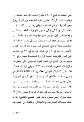 ‫ﻋﻠﻰ ﺍﻋﺘﻤﺎﺩﺍﺕ ﺘﺒﻠﻎ ٣,٤٦٤ ﻤﻠﻴﻭﻥ ﺠﻨﻴـﻪ ﻟﻠـﺩﻋﻡ ﺍﻟﻤﺒﺎﺸـﺭ،‬
‫ﻭﺃﻀﻴﻑ ﺇﻟﻴﻬﺎ ٣,٨٦١ ﻤﻠﻴﻭﻥ ﺠﻨﻴﻪ ﻟﻠﺘﺨﻔﻴﻑ ﻤﻥ ﺃﺜﺭ ﻓـﺭﻭﻕ‬
‫ﺴﻌﺭ ﺍﻟﺼﺭﻑ. ﻭﻟﻜﻥ ﺍﻟﺘﺨﻔﻴﻑ ﻟﻡ ﻴﻜﻥ ﻴﻌﻨـﻲ ـ ﻜﺎﻟﻌـﺎﺩﺓ ـ‬
                                  ‫‪‬‬
‫ﺇﻟﻐﺎﺀ ﺍﻷﺜﺭ، ﻭﺒﺎﻟﺘﺎﻟﻲ ﺘﻭﺍﻟﻲ ﺼﺩﻭﺭ ﺍﻟﻘﺭﺍﺭﺍﺕ ﺍﻟﻤﻔﻀـﻴﺔ ﺇﻟـﻰ‬
‫ﺭﻓﻊ ﺍﻷﺴﻌﺎﺭ )ﻗﺒل ﻋﺭﺽ ﺍﻟﻤﻴﺯﺍﻨﻴﺔ ﻭﺒﻌﺩﻫﺎ(. ﻭﻗﺩ ﻋﻠﻤﻨﺎ ﻤـﻥ‬
‫ﺘﻘﺭﻴﺭ ﻟﺼﻨﺩﻭﻕ ﺍﻟﻨﻘﺩ ﺃﻨـﻪ ﺤـﺩﺙ ﺨـﻼل ﻋـﺎﻡ ٨٧٩١ ﺃﻥ‬
‫ﺍﻨﺨﻔﻀﺕ ﻨﺴﺒﺔ ﺍﻹﻨﺘﺎﺝ ﺍﻟﺨﺎﻀﻊ ﻟﻠﺴـﻴﻁﺭﺓ ﺍﻟﻤﺭﻜﺯﻴـﺔ ﻋﻠـﻰ‬
                                      ‫ﹸ‬
‫ﺍﻷﺴﻌﺎﺭ ﻤﻥ ﺤﻭﺍﻟﻲ ٥٤ ﻓﻲ ﺍﻟﻤﺎﺌﺔ ﺇﻟﻰ ﺤﻭﺍﻟﻲ ٥٣ ﻓﻲ ﺍﻟﻤﺎﺌـﺔ‬
‫)ﻓﻲ ﺇﻁﺎﺭ ﺍﻟﺸﺭﻜﺎﺕ ﺍﻟﺘﺎﺒﻌﺔ ﻟﻭﺯﺍﺭﺓ ﺍﻟﺼﻨﺎﻋﺔ( ﻨﺘﻴﺠﺔ ﻟﺭﻓﻊ ١٣‬
‫ﻤﺠﻤﻭﻋﺔ ﻤﻥ ﺍﻟﺴﻠﻊ ﻤﻥ ﻗﺎﺌﻤﺔ ﺍﻟﻤﻭﺍﺩ ﺍﻟﻤﺴﻴﻁﺭ ﻋﻠﻰ ﺃﺴﻌﺎﺭﻫﺎ.‬
‫ﻭﺍﻟﺯﻴﺎﺩﺍﺕ ﺍﻟﺴﻌﺭﻴﺔ ﺍﻟﻤﻨﻔﺫﺓ ﻋﺎﻡ ٧٧٩١، ﻭﻓﻲ ﺃﻭﺍﺌـل ٨٧٩١‬
‫ﻨﻔﺫﺕ ﺇﻟﻰ ﺍﻟﻤﺴﺘﻬﻠﻙ ﺍﻟﻨﻬﺎﺌﻲ ﻤﻌﻅﻡ ﺯﻴﺎﺩﺍﺕ ﺍﻟﺘﻜﻠﻔﺔ ﺍﻟﻨﺎﺸﺌﺔ ﻋﻥ‬
‫ﺘﺤﻭﻴل ﻤﺩﺨﻼﺕ ﺍﻹﻨﺘﺎﺝ ﺍﻟﻤﺴﺘﻭﺭﺩﺓ ﺇﻟﻰ ﺴﻌﺭ ﺍﻟﺴﻭﻕ ﺍﻟﻤﻭﺍﺯﻴﺔ،‬
‫ﺨﻼل ﻋﺎﻤﻲ ٦٧٩١، ٧٧٩١ )٣١١(. ﻭﻗﺩ ﺼﺩﺭﺕ ﻓـﻲ ﺸـﻬﺭ‬
‫ﺁﺫﺍﺭ/ ﻤﺎﺭﺱ ﺒﺎﻟﺫﺍﺕ ﻤﺠﻤﻭﻋﺔ ﻤﻥ ﺍﻟﻘﺭﺍﺭﺍﺕ ﺍﻟﻤﻌﺒﺭﺓ ﻋﻥ ﻫﺫﺍ‬
‫ﺍﻻﺘﺠﺎﻩ، ﻭﻟﻡ ﻴﻜﻥ ﻤﻌﺭﻭ ﹰﺎ ﻓﻲ ﺫﻟﻙ ﺍﻟﻭﻗـﺕ )ﻭﺤﺘـﻰ ﺍﻵﻥ( ﺃﻥ‬
                              ‫ﻓ‬
‫ﻫﻨﺎﻙ ﺠﺩﻭل ﺯﻤﻨﻲ ﻤﻌﻴﻥ، ﻭﻟﻜﻥ ﺸﻌﺭ ﺍﻟﺠﻤﻴﻊ ﺒﺎﻟﻨﺘﺎﺌﺞ؛ ﻭﻟـﺫﺍ‬
‫ﻋﻠﺕ ﺼﻴﺤﺎﺕ ﺍﻟﻤﻌﺎﺭﻀﺔ ﻭﺍﻻﺴﺘﻨﻜﺎﺭ، ﻭﺘﻜﺜﻔﺕ ﻓﻲ ﺍﻟﻨﺼـﻑ‬


‫٢٣٠١‬
 