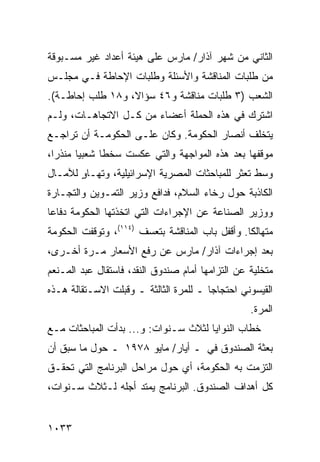 ‫ﺍﻟﺜﺎﻨﻲ ﻤﻥ ﺸﻬﺭ ﺁﺫﺍﺭ/ ﻤﺎﺭﺱ ﻋﻠﻰ ﻫﻴﺌﺔ ﺃﻋﺩﺍﺩ ﻏﻴﺭ ﻤﺴـﺒﻭﻗﺔ‬
‫ﻤﻥ ﻁﻠﺒﺎﺕ ﺍﻟﻤﻨﺎﻗﺸﺔ ﻭﺍﻷﺴﺌﻠﺔ ﻭﻁﻠﺒﺎﺕ ﺍﻹﺤﺎﻁﺔ ﻓـﻲ ﻤﺠﻠـﺱ‬
‫ﺍﻟﺸﻌﺏ )٣ ﻁﻠﺒﺎﺕ ﻤﻨﺎﻗﺸﺔ ﻭ٦٤ ﺴﺅﺍ ﹰ، ﻭ٨١ ﻁﻠﺏ ﺇﺤﺎﻁـﺔ(.‬
                  ‫ﻻ‬
‫ﺍﺸﺘﺭﻙ ﻓﻲ ﻫﺫﻩ ﺍﻟﺤﻤﻠﺔ ﺃﻋﻀﺎﺀ ﻤﻥ ﻜـل ﺍﻻﺘﺠﺎﻫـﺎﺕ، ﻭﻟـﻡ‬
‫ﻴﺘﺨﻠﻑ ﺃﻨﺼﺎﺭ ﺍﻟﺤﻜﻭﻤﺔ. ﻭﻜﺎﻥ ﻋﻠـﻰ ﺍﻟﺤﻜﻭﻤـﺔ ﺃﻥ ﺘﺭﺍﺠـﻊ‬
‫ﻤﻭﻗﻔﻬﺎ ﺒﻌﺩ ﻫﺫﻩ ﺍﻟﻤﻭﺍﺠﻬﺔ ﻭﺍﻟﺘﻲ ﻋﻜﺴﺕ ﺴﺨ ﹰﺎ ﺸﻌﺒ ‪‬ﺎ ﻤﻨﺫ ‪‬ﺍ،‬
  ‫ﺭ‬      ‫ﻴ‬      ‫ﻁ‬
‫ﻭﺴﻁ ﺘﻌﺜﺭ ﻟﻠﻤﺒﺎﺤﺜﺎﺕ ﺍﻟﻤﺼﺭﻴﺔ ﺍﻹﺴﺭﺍﺌﻴﻠﻴﺔ، ﻭﺘﻬـﺎﻭ ﻟﻶﻤـﺎل‬
       ‫ٍ‬
‫ﺍﻟﻜﺎﺫﺒﺔ ﺤﻭل ﺭﺨﺎﺀ ﺍﻟﺴﻼﻡ، ﻓﺩﺍﻓﻊ ﻭﺯﻴﺭ ﺍﻟﺘﻤـﻭﻴﻥ ﻭﺍﻟﺘﺠـﺎﺭﺓ‬
‫ﻭﻭﺯﻴﺭ ﺍﻟﺼﻨﺎﻋﺔ ﻋﻥ ﺍﻹﺠﺭﺍﺀﺍﺕ ﺍﻟﺘﻲ ﺍﺘﺨﺫﺘﻬﺎ ﺍﻟﺤﻜﻭﻤﺔ ﺩﻓﺎ ‪‬ﺎ‬
 ‫ﻋ‬
‫ﻤﺘﻬﺎﻟ ﹰﺎ. ﻭﺃﻗﻔل ﺒﺎﺏ ﺍﻟﻤﻨﺎﻗﺸﺔ ﺒﺘﻌﺴﻑ )٤١١(، ﻭﺘﻭﻗﻔﺕ ﺍﻟﺤﻜﻭﻤﺔ‬
                                                 ‫ﻜ‬
‫ﺒﻌﺩ ﺇﺠﺭﺍﺀﺍﺕ ﺁﺫﺍﺭ/ ﻤﺎﺭﺱ ﻋﻥ ﺭﻓﻊ ﺍﻷﺴﻌﺎﺭ ﻤـﺭﺓ ﺃﺨـﺭﻯ،‬
‫ﻤﺘﺨﻠﻴﺔ ﻋﻥ ﺍﻟﺘﺯﺍﻤﻬﺎ ﺃﻤﺎﻡ ﺼﻨﺩﻭﻕ ﺍﻟﻨﻘﺩ، ﻓﺎﺴﺘﻘﺎل ﻋﺒﺩ ﺍﻟﻤـﻨﻌﻡ‬
‫ﺍﻟﻘﻴﺴﻭﻨﻲ ﺍﺤﺘﺠﺎ ‪‬ﺎ ـ ﻟﻠﻤﺭﺓ ﺍﻟﺜﺎﻟﺜﺔ ـ ﻭ ﹸﺒﻠﺕ ﺍﻻﺴـﺘﻘﺎﻟﺔ ﻫـﺫﻩ‬
     ‫ﹸ‬            ‫ﻗ‬                      ‫ﺠ‬
                                                   ‫ﺍﻟﻤﺭﺓ.‬
‫ﺨﻁﺎﺏ ﺍﻟﻨﻭﺍﻴﺎ ﻟﺜﻼﺙ ﺴـﻨﻭﺍﺕ: ﻭ... ﺒﺩﺃﺕ ﺍﻟﻤﺒﺎﺤﺜﺎﺕ ﻤـﻊ‬
‫ﺒﻌﺜﺔ ﺍﻟﺼﻨﺩﻭﻕ ﻓﻲ ـ ﺃﻴﺎﺭ/ ﻤﺎﻴﻭ ٨٧٩١ ـ ﺤﻭل ﻤﺎ ﺴﺒﻕ ﺃﻥ‬
‫ﺍﻟﺘﺯﻤﺕ ﺒﻪ ﺍﻟﺤﻜﻭﻤﺔ، ﺃﻱ ﺤﻭل ﻤﺭﺍﺤل ﺍﻟﺒﺭﻨﺎﻤﺞ ﺍﻟﺘﻲ ﺘﺤﻘـﻕ‬
‫ﻜل ﺃﻫﺩﺍﻑ ﺍﻟﺼﻨﺩﻭﻕ. ﺍﻟﺒﺭﻨﺎﻤﺞ ﻴﻤﺘﺩ ﺃﺠﻠﻪ ﻟـﺜﻼﺙ ﺴـﻨﻭﺍﺕ،‬


‫٣٣٠١‬
 