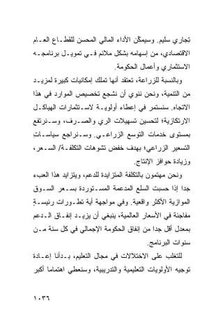 ‫ِﺠﺎﺭﻱ ﺴﻠﻴﻡ. ﻭﺴﻴﻤ ﱢﻥ ﺍﻷﺩﺍﺀ ﺍﻟﻤﺎﻟﻲ ﺍﻟ ‪‬ﺤ ‪‬ﻥ ﻟﻠﻘﻁـﺎﻉ ﺍﻟﻌـﺎﻡ‬
                ‫ﻤ ﺴ‬            ‫‪‬‬      ‫ﻜ‬                ‫ﺘ‬
‫ﺍﻻﻗﺘﺼﺎﺩﻱ، ﻤﻥ ﺇﺴﻬﺎﻤﻪ ﺒﺸﻜل ﻤﻼﺌﻡ ﻓـﻲ ﺘﻤﻭﻴـل ﺒﺭﻨﺎﻤﺠـﻪ‬
                              ‫ﺍﻻﺴﺘﺜﻤﺎﺭﻱ ﻭﺃﻋﻤﺎل ﺍﻟﺤﻜﻭﻤﺔ.‬
‫ﻭﺒﺎﻟﻨﺴﺒﺔ ﻟﻠﺯﺭﺍﻋﺔ، ﺘﻌﺘﻘﺩ ﺃﻨﻬﺎ ﺘﻤﻠﻙ ﺇﻤﻜﺎﻨﻴﺎﺕ ﻜﺒﻴﺭﺓ ﻟﻤﺯﻴـﺩ‬
‫ﻤﻥ ﺍﻟﺘﻨﻤﻴﺔ، ﻭﻨﺤﻥ ﻨﻨﻭﻱ ﺃﻥ ﻨﺸﺠﻊ ﺘﺨﺼﻴﺹ ﺍﻟﻤﻭﺍﺭﺩ ﻓﻲ ﻫﺫﺍ‬
‫ﺍﻻﺘﺠﺎﻩ. ﺴﻨﺴﺘﻤﺭ ﻓﻲ ﺇﻋﻁﺎﺀ ﺃﻭﻟﻭﻴـﺔ ﻻﺴـﺘﺜﻤﺎﺭﺍﺕ ﺍﻟﻬﻴﺎﻜـل‬
‫ﺍﻻﺭﺘﻜﺎﺯﻴﺔ؛ ﻟﺘﺤﺴﻴﻥ ﺘﺴﻬﻴﻼﺕ ﺍﻟﺭﻱ ﻭﺍﻟﺼـﺭﻑ، ﻭﺴـﻨﺭﺘﻔﻊ‬
‫ﺒﻤﺴﺘﻭﻯ ﺨﺩﻤﺎﺕ ﺍﻟﺘﻭﺴﻊ ﺍﻟﺯﺭﺍﻋـﻲ. ﻭﺴـﻨﺭﺍﺠﻊ ﺴﻴﺎﺴـﺎﺕ‬
‫ِ‬
‫ﺍﻟﺘﺴﻌﻴﺭ ﺍﻟﺯﺭﺍﻋﻲ؛ ﺒﻬﺩﻑ ﺨﻔﺽ ﺘﺸﻭﻫﺎﺕ ﺍﻟﺘﻜﻠﻔـﺔ/ ﺍﻟﺴـﻌﺭ،‬
                                     ‫ﻭﺯﻴﺎﺩﺓ ﺤﻭﺍﻓﺯ ﺍﻹﻨﺘﺎﺝ.‬
‫ﻭﻨﺤﻥ ﻤﻬﺘﻤﻭﻥ ﺒﺎﻟﺘﻜﻠﻔﺔ ﺍﻟﻤﺘﺯﺍﻴﺩﺓ ﻟﻠﺩﻋﻡ، ﻭﻴﺘﺯﺍﻴﺩ ﻫﺫﺍ ﺍﻟﻌﺏﺀ‬
‫ﺠ ‪‬ﺍ ﺇﺫﺍ ﺤﺴﺒﺕ ﺍﻟﺴﻠﻊ ﺍﻟﻤﺩﻋﻤﺔ ﺍﻟﻤﺴـﺘﻭﺭﺩﺓ ﺒﺴـﻌﺭ ﺍﻟﺴـﻭﻕ‬
                                                ‫ﺩ‬
‫ﺍﻟﻤﻭﺍﺯﻴﺔ ﺍﻷﻜﺜﺭ ﻭﺍﻗﻌﻴﺔ. ﻭﻓﻲ ﻤﻭﺍﺠﻬﺔ ﺃﻴﺔ ﺘﻁـﻭﺭﺍﺕ ﺭﺌﻴ ‪‬ـﺔ‬
‫ﺴ ٍ‬
‫ﻤﻔﺎﺠﺌﺔ ﻓﻲ ﺍﻷﺴﻌﺎﺭ ﺍﻟﻌﺎﻟﻤﻴﺔ، ﻴﻨﺒﻐﻲ ﺃﻥ ﻴﺯﻴـﺩ ﺇﻨﻔـﺎﻕ ﺍﻟـﺩﻋﻡ‬
‫ﺒﻤﻌﺩل ﺃﻗل ﺠ ‪‬ﺍ ﻤﻥ ﺇﻨﻔﺎﻕ ﺍﻟﺤﻜﻭﻤﺔ ﺍﻹﺠﻤﺎﻟﻲ ﻓﻲ ﻜل ﺴﻨﺔ ﻤـﻥ‬
                                        ‫ﺩ‬
                                          ‫ﺴﻨﻭﺍﺕ ﺍﻟﺒﺭﻨﺎﻤﺞ.‬
‫ﻟﻠﺘﻐﻠﺏ ﻋﻠﻰ ﺍﻻﺨﺘﻼﻻﺕ ﻓﻲ ﻤﺠﺎل ﺍﻟﺘﻌﻠﻴﻡ، ﺒـﺩﺃﻨﺎ ﺇﻋـﺎﺩﺓ‬
‫ﺘﻭﺠﻴﻪ ﺍﻷﻭﻟﻭﻴﺎﺕ ﺍﻟﺘﻌﻠﻴﻤﻴﺔ ﻭﺍﻟﺘﺩﺭﻴﺒﻴﺔ، ﻭﺴﻨﻌﻁﻲ ﺍﻫﺘﻤﺎ ‪‬ﺎ ﺃﻜﺒﺭ‬
      ‫ﻤ‬


‫٦٣٠١‬
 