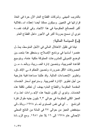 ‫ﺒﺎﻟﺘﺩﺭﻴﺏ ﺍﻟﻤﻬﻨﻲ. ﻭﺸﺭﻜﺎﺕ ﺍﻟﻘﻁﺎﻉ ﺍﻟﻌﺎﻡ ﺍﻵﻥ ﺤﺭﺓ ﻓﻲ ﺍﺘﺨﺎﺫ‬
‫ﻗﺭﺍﺭﺍ ِﻬﺎ ﻓﻲ ﺍﻟﺘﻌﻴﻴﻥ. ﻭﺴﻴﻜﻭﻥ ﻤﻤﻜ ﹰﺎ ﺃﻴﻀﺎ ﺇﻋﻁﺎﺀ ﺍﺴـﺘﻘﻼﻟﻴﺔ‬
                 ‫‪‬‬    ‫ﻨ‬                          ‫ﺘ‬
‫ﺃﻜﺒﺭ ﻟﻠﻤﺼﺎﻟﺢ ﺍﻟﺤﻜﻭﻤﻴﺔ ﻓﻲ ﻫﺫﺍ ﺍﻻﺘﺠﺎﻩ. ﻭﻓﻲ ﺍﻟﻭﻗﺕ ﻨﻔﺴـﻪ‬
 ‫ﻨﻨﻭﻱ ﺃﻥ ﻨﺴﻤﺢ ﺒﻤﺭﻭﻨﺔ ﺃﻜﺒﺭ ﻓﻲ ﺍﻷﺠﻭﺭ ﺩﺍﺨل ﺍﻟﻘﻁﺎﻉ ﺍﻟﻌﺎﻡ.‬

                                 ‫)ﺏ( ﺍﻟﺴﻴﺎﺴﺔ ﺍﻟﻤﺎﻟﻴﺔ:‬
‫ﻨﻴﺘﻨﺎ ﻓﻲ ﺘﻘﻠﻴل ﺍﻻﺨﺘﻼل ﺍﻟﻤﺎﻟﻲ ﻓﻲ ﺍﻷﺠل ﺍﻟﻤﺘﻭﺴﻁ، ﻴﻤﺜـل‬
‫ﻋﻨﺼ ‪‬ﺍ ﺃﺴﺎﺴ ‪‬ﺎ ﻓﻲ ﺒﺭﻨﺎﻤﺞ ﺍﻹﺼﻼﺡ، ﻭﺴﻨﺤﻘﻕ ﻫﺫﺍ ﺒﺘﺤﺴـﻴﻥ‬
                                     ‫ﻴ‬       ‫ﺭ‬
‫ﺍﻟﻭﻀﻊ ﺍﻟﺘﻤﻭﻴﻠﻲ ﻟﻠﻤﺸﺭﻭﻋﺎﺕ ﺍﻟﻤﻤﻠﻭﻜﺔ ﻤﻠﻜﻴﺔ ﻋﺎﻤﺔ، ﻭﺒﺘﻭﺴﻴﻊ‬
‫ﺍﻟﻘﺎﻋﺩﺓ ﺍﻟﻀﺭﻴﺒﻴﺔ، ﻭﺒﺘﺤﺴﻴﻥ ﺇﺩﺍﺭﺓ ﺍﻟﻀـﺭﻴﺒﺔ، ﻭﺒﺎﻟﺤـﺩ ﻤـﻥ‬
‫ﺍﻟﻤﺼﺭﻭﻓﺎﺕ ﺍﻷﻗل ﻀﺭﻭﺭﺓ، ﻭﺘﺤﺴﻴﻥ ﺍﻟﺘﺤﻜﻡ ﻓـﻲ ﺍﻹﻨﻔـﺎﻕ،‬
‫ﻭﺘﻁﻭﻴﺭ ﺍﻹﺤﺼﺎﺀﺍﺕ ﺍﻟﻤﺎﻟﻴﺔ. ﻭﻗﺩ ﻁﻠﺒﻨﺎ ﻤﺴﺎﻋﺩﺓ ﻓﻨﻴﺔ ﺨﺎﺭﺠﻴﺔ‬
‫ﻤﻥ ﺃﺠل ﺘﻁﻭﻴﺭ ﺍﻹﺩﺍﺭﺓ ﺍﻟﻀﺭﻴﺒ ‪‬ﺔ. ﻭﺴﻨﺭﺍﺠﻊ ﺃﺴﻌﺎﺭ ﺍﻟﺨﺩﻤﺎﺕ‬
                        ‫ﻴ‬
‫ﺍﻟﻤﻘﺩﻤﺔ ﺍﻟﺤﻜﻭﻤﺔ ﻭﺍﻟﻘﻁﺎﻉ ﺍﻟﻌﺎﻡ؛ ﺒﻬﺩﻑ ﺃﻥ ﺘﻌﻜﺱ ﺘﻜﻠﻔﺔ ﻫﺫﻩ‬
‫ﺍﻟﺨﺩﻤﺎﺕ. ﻭﻨﻨﻭﻱ ﺃﻥ ﺘﻜﻭﻥ ﻨﺘﻴﺠﺔ ﻫﺫﻩ ﺍﻹﺠـﺭﺍﺀﺍﺕ ﺍﺤﺘـﻭﺍﺀ‬
‫ﺍﻟﻌﺠﺯ ﺍﻟﻜﻠﻲ ﻟﻠﺤﻜﻭﻤﺔ ﻓﻲ ﺤﻭﺍﻟﻲ ٣,٢ ﺒﻠﻴﻭﻥ ﺠﻨﻴﻪ ﻁﻭﺍل ﻓﺘﺭﺓ‬
‫ﺍﻟﺒﺭﻨﺎﻤﺞ ـ ﺃﻱ ﻓﻲ ﻨﻔﺱ ﺍﻟﻤﺴﺘﻭﻯ ﻟﻌـﺎﻡ ٨٧٩١، ﻭﺒﺎﻟﺘـﺎﻟﻲ‬
‫ﺴﻴﻨﺨﻔﺽ ﺍﻟﻌﺠﺯ ﻤﻥ ﺤﻭﺍﻟﻲ ٧٢ ﻓﻲ ﺍﻟﻤﺎﺌﺔ ﻤﻥ ﺍﻟﻨﺎﺘﺞ ﺍﻟﻤﺤﻠﻲ‬
‫ﺍﻹﺠﻤﺎﻟﻲ ﻋﺎﻡ ٨٧٩١ ﺇﻟﻰ ٦١ % ﻋﺎﻡ ١٨٩١. ﻭﻤﻊ ﺍﻟﺯﻴـﺎﺩﺓ‬


‫٧٣٠١‬
 