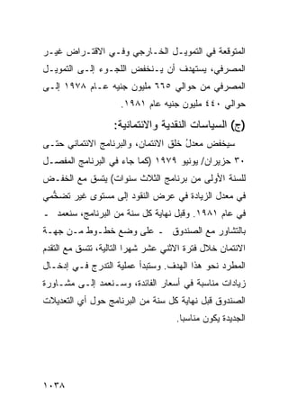 ‫ﺍﻟﻤﺘﻭﻗﻌﺔ ﻓﻲ ﺍﻟﺘﻤﻭﻴـل ﺍﻟﺨـﺎﺭﺠﻲ ﻭﻓـﻲ ﺍﻻﻗﺘـﺭﺍﺽ ﻏﻴـﺭ‬
‫ﺍﻟﻤﺼﺭﻓﻲ، ﻴﺴﺘﻬﺩﻑ ﺃﻥ ﻴـﻨﺨﻔﺽ ﺍﻟﻠﺠـﻭﺀ ﺇﻟـﻰ ﺍﻟﺘﻤﻭﻴـل‬
‫ﺍﻟﻤﺼﺭﻓﻲ ﻤﻥ ﺤﻭﺍﻟﻲ ٥٦٦ ﻤﻠﻴﻭﻥ ﺠﻨﻴﻪ ﻋـﺎﻡ ٨٧٩١ ﺇﻟـﻰ‬
                     ‫ﺤﻭﺍﻟﻲ ٠٤٤ ﻤﻠﻴﻭﻥ ﺠﻨﻴﻪ ﻋﺎﻡ ١٨٩١.‬

                   ‫)ﺝ( ﺍﻟﺴﻴﺎﺴﺎﺕ ﺍﻟﻨﻘﺩﻴﺔ ﻭﺍﻻﺌﺘﻤﺎﻨ ‪‬ﺔ:‬
                     ‫ﻴ‬
‫ﺴﻴﺨﻔﺽ ﻤﻌﺩل ﺨﻠﻕ ﺍﻻﺌﺘﻤﺎﻥ، ﻭﺍﻟﺒﺭﻨﺎﻤﺞ ﺍﻻﺌﺘﻤﺎﻨﻲ ﺤﺘـﻰ‬
                                     ‫ُ‬
‫٠٣ ‪‬ﺯﻴﺭﺍﻥ/ ﻴﻭﻨﻴﻭ ٩٧٩١ )ﻜﻤﺎ ﺠﺎﺀ ﻓﻲ ﺍﻟﺒﺭﻨﺎﻤﺞ ﺍﻟﻤﻔ ‪‬ـل‬
  ‫ﺼ‬                                            ‫ﺤ‬
‫ﻟﻠﺴﻨﺔ ﺍﻷﻭﻟﻰ ﻤﻥ ﺒﺭﻨﺎﻤﺞ ﺍﻟﺜﻼﺙ ﺴﻨﻭﺍﺕ( ﻴﺘﺴﻕ ﻤﻊ ﺍﻟﺨﻔـﺽ‬
‫ﻓﻲ ﻤﻌﺩل ﺍﻟﺯﻴﺎﺩﺓ ﻓﻲ ﻋﺭﺽ ﺍﻟﻨﻘﻭﺩ ﺇﻟﻰ ﻤﺴﺘ ‪‬ﻯ ﻏﻴﺭ ﺘﻀ ﱡﻤﻲ‬
  ‫ﺨ‬         ‫ﻭ‬
‫ﻓﻲ ﻋﺎﻡ ١٨٩١. ﻭﻗﺒل ﻨﻬﺎﻴﺔ ﻜل ﺴﻨﺔ ﻤﻥ ﺍﻟﺒﺭﻨﺎﻤﺞ، ﺴﻨﻌﻤﺩ ـ‬
‫ﺒﺎﻟﺘﺸﺎﻭﺭ ﻤﻊ ﺍﻟﺼﻨﺩﻭﻕ ـ ﻋﻠﻰ ﻭﻀﻊ ﺨﻁـﻭﻁ ﻤـﻥ ﺠﻬـﺔ‬
‫ﺍﻻﺌﺘﻤﺎﻥ ﺨﻼل ﻓﺘﺭﺓ ﺍﻻﺜﻨﻲ ﻋﺸﺭ ﺸﻬ ‪‬ﺍ ﺍﻟﺘﺎﻟﻴﺔ، ﺘﺘﺴﻕ ﻤﻊ ﺍﻟﺘﻘ ‪‬ﻡ‬
 ‫ﺩ‬                        ‫ﺭ‬
‫ﺍﻟﻤﻁﺭﺩ ﻨﺤﻭ ﻫﺫﺍ ﺍﻟﻬﺩﻑ. ﻭﺴﺘﺒﺩﺃ ﻋﻤﻠﻴﺔ ﺍﻟﺘﺩﺭﺝ ﻓـﻲ ﺇﺩﺨـﺎل‬
‫ﺯﻴﺎﺩﺍﺕ ﻤﻨﺎﺴﺒﺔ ﻓﻲ ﺃﺴﻌﺎﺭ ﺍﻟﻔﺎﺌﺩﺓ، ﻭﺴـﻨﻌﻤﺩ ﺇﻟـﻰ ﻤﺸـﺎﻭﺭﺓ‬
‫ﺍﻟﺼﻨﺩﻭﻕ ﻗﺒل ﻨﻬﺎﻴﺔ ﻜل ﺴﻨﺔ ﻤﻥ ﺍﻟﺒﺭﻨﺎﻤﺞ ﺤﻭل ﺃﻱ ﺍﻟﺘﻌﺩﻴﻼﺕ‬
                                     ‫ﺍﻟﺠﺩﻴﺩﺓ ﻴﻜﻭﻥ ﻤﻨﺎﺴ ‪‬ﺎ.‬
                                       ‫ﺒ‬




‫٨٣٠١‬
 