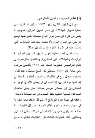 ‫)ﺩ( ﻨﻅﺎﻡ ﺍﻟﺼﺭﻑ ﻭﺍﻟﺩﻴﻥ ﺍﻟﺨﺎﺭﺠﻲ:‬
‫ﻤﻊ ﺃﻭل ﻜﺎﻨﻭﻥ ﺍﻟﺜﺎﻨﻲ/ ﻴﻨﺎﻴﺭ ٩٧٩١ ﺴﻨﻜﻭﻥ ﻗﺩ ﺍﻨﺘﻬﻴﻨﺎ ﻤﻥ‬
‫ﻋﻤﻠﻴﺔ ﺘﺤﻭﻴل ﺍﻟﻤﺒﺎﺩﻻﺕ ﺇﻟﻰ ﺴﻌﺭ ﺍﻟﺴﻭﻕ ﺍﻟﻤﻭﺍﺯﻴـﺔ، ﻭﻓﻴﻤـﺎ‬
‫ﻴﺘﺒﻘﻰ ﻤﻥ ﻓﺘﺭﺓ ﺍﻟﺒﺭﻨﺎﻤﺞ ﻨﻨﻭﻱ ﺍﺘﺒﺎﻉ ﺴﻴﺎﺴﺎﺕ ﻴﻨﺘﺞ ﻋﻨﻬﺎ ﺘﻭﺴﻊ‬
‫ﺘﺩﺭﻴﺠﻲ ﻓﻲ ﺍﻟﺴﻭﻕ ﺍﻟﻤﻭﺍﺯﻴﺔ؛ ﺒﺤﻴﺙ ﺘﺴﺘﻭﻋﺏ ﺍﻟﻤﺒﺎﺩﻻﺕ ﺍﻟﺘﻲ‬
          ‫ﺘﺤﺩﺙ ﻋﺎﺩﺓ ﻓﻲ ﺍﻟﺴﻭﻕ ﺍﻟﺤﺭﺓ )ﺩﻭﻥ ﺘﺤﻭﻴل ﻋﻤﻠﺔ(.‬
‫ﻭﺴﻨﻭﺍﺼل ﺃﻴ ‪‬ﺎ ﻋﻤﻠﻴﺔ ﺘﺤﺭﻴﺭ ﻁﺭﻴﻕ ﺍﻟﺴـﻭﻕ ﺍﻟﻤﻭﺍﺯﻴـﺔ‬
                                   ‫ﻀ‬
‫ﻟﻠﻭﺍﺭﺩﺍﺕ ﻭﺍﻟﻤﺒﺎﺩﻻﺕ ﻏﻴﺭ ﺍﻟﻤﻨﻅﻭﺭﺓ. ﻭﺒﺎﻟﺘﺤﺩﻴﺩ ﺴﺘﺘﻭﺴﻊ ﻓـﻲ‬
‫ﻨﻅﺎﻡ ﺍﻟﺘﺭﺍﺨﻴﺹ ﺍﻟﻤﻔﺘﻭﺤﺔ ﺍﻟﻤﻨﺸﺄ ﻋﺎﻡ ٧٧٩١ ﺒﺄﻗﺼﻰ ﺴﺭﻋﺔ،‬
‫ﻭﻓﻲ ﻨﻬﺎﻴﺔ ﻋﺎﻡ ٠٨٩١ ﺴﻴﻐﻁﻲ ﻜل ﺍﻟﺴﻠﻊ ﺒﺎﺴﺘﺜﻨﺎﺀ ﻋﺩﺩ ﻗﻠﻴل.‬
‫ﻭﺒﻤﺠﺭﺩ ﺇﺩﺨﺎل ﺴﻠﻊ ﻓﻲ ﻨﻅﺎﻡ ﺍﻟﺘـﺭﺍﺨﻴﺹ ﺍﻟﻤﻔﺘﻭﺤـﺔ ﻴﻤﺘﻨـﻊ‬
‫ﺇﺨﺭﺍﺠﻬﺎ ﻤﺭﺓ ﺃﺨﺭﻯ، ﺇﻻ ﺃﻨﻪ ﻴﻤﻜﻥ ﻓﻲ ﺒﻌﺽ ﺍﻷﺤﻴﺎﻥ ﺘﻭﺠﻴـﻪ‬
‫ﺍﻟﻤﺴﺘﻭﺭﺩﻴﻥ ﺇﻟﻰ ﻤﺼﺎﺩﺭ ﻋﺭﺽ ﻤﺤﺩﺩﺓ؛ ﺤﺘﻰ ﻴﻤﻜﻥ ﺍﺴﺘﺨﺩﺍﻡ‬
‫ﺍﻟﻤﺴﺎﻋﺩﺓ ﺍﻟﺴﻠﻌﻴﺔ ﺍﻟﻤﻘﻴﺩﺓ ﺒﺘﻠﻙ ﺍﻟﻤﺼـﺎﺩﺭ ﺍﺴـﺘﺨﺩﺍ ‪‬ﺎ ﻜـﺎﻤﻼ.‬
 ‫ﹰ‬      ‫ﻤ‬
‫ﻭﻫﺩﻓﻨﺎ ﻓﻲ ﻨﻬﺎﻴﺔ ﻓﺘﺭﺓ ﺍﻟﺒﺭﻨﺎﻤﺞ ﺃﻥ ﺘﺘﻡ ﻜل ﺍﻟﻤﺩﻓﻭﻋﺎﺕ ﺍﻟﺠﺎﺭﻴﺔ‬
‫ﻓﻲ ﺴﻭﻕ ﻭﺍﺤﺩﺓ، ﻭﻴﺘﺤﺭﺭ ﻨﻅﺎﻡ ﺍﻟﺼﺭﻑ ﻤﻥ ﻜل ﺍﻟﺘﻘﻴﻴﺩﺍﺕ ﻤﺎ‬
‫ﻋﺩﺍ ﻤﺎ ﻗﺩ ﻴﻜﻭﻥ ﻀﺭﻭﺭ ‪‬ﺎ ﻟﻠﺘﺤﻜﻡ ﻓﻲ ﺤﺭﻜﺎﺕ ﺭﺃﺱ ﺍﻟﻤـﺎل.‬
                             ‫ﻴ‬
‫ﻭﺴﺘﻨﺘﻬﻲ ﺃﺜﻨﺎﺀ ﺍﻟﺴﻨﻭﺍﺕ ﺍﻟﺜﻼﺙ ﻜل ﺍﻻﺘﻔﺎﻗﻴﺎﺕ ﺍﻟﺜﻨﺎﺌﻴـﺔ ﻤـﻊ‬


‫٩٣٠١‬
 