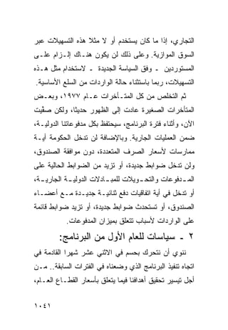 ‫ﺍﻟﺘﺠﺎﺭﻱ، ﺇﺫﺍ ﻤﺎ ﻜﺎﻥ ﻴﺴﺘﺨﺩﻡ ﺃﻭ ﻻ ﻤﺜﻼ ﻫﺫﻩ ﺍﻟﺘﺴﻬﻴﻼﺕ ﻋﺒﺭ‬
                 ‫ﹰ‬
‫ﺍﻟﺴﻭﻕ ﺍﻟﻤﻭﺍﺯﻴﺔ. ﻭﻋﻠﻰ ﺫﻟﻙ ﻟﻥ ﻴﻜﻭﻥ ﻫﻨـﺎﻙ ﺇﻟـﺯﺍﻡ ﻋﻠـﻰ‬
‫ﺍﻟﻤﺴﺘﻭﺭﺩﻴﻥ ـ ﻭﻓﻕ ﺍﻟﺴﻴﺎﺴﺔ ﺍﻟﺠﺩﻴﺩﺓ ـ ﻻﺴﺘﺨﺩﺍﻡ ﻤﺜل ﻫـﺫﻩ‬
‫ﺍﻟﺘﺴﻬﻴﻼﺕ، ﺭﺒﻤﺎ ﺒﺎﺴﺘﺜﻨﺎﺀ ﺤﺎﻟﺔ ﺍﻟﻭﺍﺭﺩﺍﺕ ﻤﻥ ﺍﻟﺴﻠﻊ ﺍﻷﺴﺎﺴﻴﺔ.‬
‫ﺜﻡ ﺍﻟﺘﺨﻠﺹ ﻤﻥ ﻜل ﺍﻟﻤﺘـﺄﺨﺭﺍﺕ ﻋـﺎﻡ ٧٧٩١، ﻭﺒﻌـﺽ‬
‫ﺍﻟﻤﺘﺄﺨﺭﺍﺕ ﺍﻟﺼﻐﻴﺭﺓ ﻋﺎﺩﺕ ﺇﻟﻰ ﺍﻟﻅﻬﻭﺭ ﺤﺩﻴ ﹰﺎ، ﻭﻟﻜﻥ ﺼ ﱢﻴﺕ‬
  ‫‪‬ﻔ‬         ‫ﺜ‬
‫ﺍﻵﻥ، ﻭﺃﺜﻨﺎﺀ ﻓﺘﺭﺓ ﺍﻟﺒﺭﻨﺎﻤﺞ، ﺴﻴﺤﺘﻔﻅ ﺒﻜل ﻤﺩﻓﻭﻋﺎﺘﻨﺎ ﺍﻟﺩﻭﻟﻴـﺔ،‬
‫ﻀﻤﻥ ﺍﻟﻌﻤﻠﻴﺎﺕ ﺍﻟﺠﺎﺭﻴﺔ. ﻭﺒﺎﻹﻀﺎﻓﺔ ﻟﻥ ﺘﺩﺨل ﺍﻟﺤﻜﻭﻤﺔ ﺃﻴـﺔ‬
‫ﻤﻤﺎﺭﺴﺎﺕ ﻷﺴﻌﺎﺭ ﺍﻟﺼﺭﻑ ﺍﻟﻤﺘﻌﺩﺩﺓ، ﺩﻭﻥ ﻤﻭﺍﻓﻘﺔ ﺍﻟﺼﻨﺩﻭﻕ،‬
‫ﻭﻟﻥ ﺘﺩﺨل ﻀﻭﺍﺒﻁ ﺠﺩﻴﺩﺓ، ﺃﻭ ﺘﺯﻴﺩ ﻤﻥ ﺍﻟﻀﻭﺍﺒﻁ ﺍﻟﺤﺎﻟﻴﺔ ﻋﻠﻰ‬
                                      ‫ﹸ‬
‫ﺍﻟﻤ ـﺩﻓﻭﻋﺎﺕ ﻭﺍﻟﺘﺤ ـﻭﻴﻼﺕ ﻟﻠﻤﺒ ـﺎﺩﻻﺕ ﺍﻟﺩﻭﻟﻴ ـﺔ ﺍﻟﺠﺎﺭﻴ ـﺔ،‬
  ‫ـ‬         ‫ـ‬            ‫ـ‬          ‫ـ‬             ‫ـ‬
‫ﺃﻭ ﺘﺩﺨل ﻓﻲ ﺃﻴﺔ ﺍﺘﻔﺎﻗﻴﺎﺕ ﺩﻓﻊ ﺜﻨﺎﺌﻴـﺔ ﺠﺩﻴـﺩﺓ ﻤـﻊ ﺃﻋﻀـﺎﺀ‬
‫ﺍﻟﺼﻨﺩﻭﻕ، ﺃﻭ ﺘﺴﺘﺤﺩﺙ ﻀﻭﺍﺒﻁ ﺠﺩﻴﺩﺓ، ﺃﻭ ﺘﺯﻴﺩ ﻀﻭﺍﺒﻁ ﻗﺎﺌﻤﺔ‬
           ‫ﻋﻠﻰ ﺍﻟﻭﺍﺭﺩﺍﺕ ﻷﺴﺒﺎﺏ ﺘﺘﻌﻠﻕ ﺒﻤﻴﺯﺍﻥ ﺍﻟﻤﺩﻓﻭﻋﺎﺕ.‬
        ‫٢ ـ ﺴﻴﺎﺴﺎﺕ ﻟﻠﻌﺎﻡ ﺍﻷﻭل ﻤﻥ ﺍﻟﺒﺭﻨﺎﻤﺞ:‬
‫ﻨﻨﻭﻱ ﺃﻥ ﻨﺘﺤﺭﻙ ﺒﺤﺴﻡ ﻓﻲ ﺍﻻﺜﻨﻲ ﻋﺸﺭ ﺸﻬ ‪‬ﺍ ﺍﻟﻘﺎﺩﻤﺔ ﻓﻲ‬
            ‫ﺭ‬
‫ﺍﺘﺠﺎﻩ ﺘﻨﻔﻴﺫ ﺍﻟﺒﺭﻨﺎﻤﺞ ﺍﻟﺫﻱ ﻭﻀﻌﻨﺎﻩ ﻓﻲ ﺍﻟﻔﺘﺭﺍﺕ ﺍﻟﺴﺎﺒﻘﺔ.. ﻤـﻥ‬
‫ﺃﺠل ﺘﻴﺴﻴﺭ ﺘﺤﻘﻴﻕ ﺃﻫﺩﺍﻓﻨﺎ ﻓﻴﻤﺎ ﻴﺘﻌﻠﻕ ﺒﺄﺴﻌﺎﺭ ﺍﻟﻘﻁـﺎﻉ ﺍﻟﻌـﺎﻡ،‬


‫١٤٠١‬
 