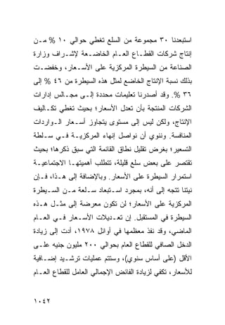 ‫ﺍﺴﺘﺒﻌﺩﻨﺎ ٠٣ ﻤﺠﻤﻭﻋﺔ ﻤﻥ ﺍﻟﺴﻠﻊ ﺘﻐﻁﻲ ﺤﻭﺍﻟﻲ ٠١ % ﻤـﻥ‬
‫ﺇﻨﺘﺎﺝ ﺸﺭﻜﺎﺕ ﺍﻟﻘﻁـﺎﻉ ﺍﻟﻌـﺎﻡ ﺍﻟﺨﺎﻀـﻌﺔ ﻹﺸـﺭﺍﻑ ﻭﺯﺍﺭﺓ‬
‫ﺍﻟﺼﻨﺎﻋﺔ ﻤﻥ ﺍﻟﺴﻴﻁﺭﺓ ﺍﻟﻤﺭﻜﺯﻴﺔ ﻋﻠﻰ ﺍﻷﺴـﻌﺎﺭ، ﻭﺨﻔﻀـﺕ‬
‫ﺒﺫﻟﻙ ﻨﺴﺒﺔ ﺍﻹﻨﺘﺎﺝ ﺍﻟﺨﺎﻀﻊ ﻟﻤﺜل ﻫﺫﻩ ﺍﻟﺴﻴﻁﺭﺓ ﻤﻥ ٦٤ % ﺇﻟﻰ‬
‫٦٣ %. ﻭﻗﺩ ﺃﺼﺩﺭﻨﺎ ﺘﻌﻠﻴﻤﺎﺕ ﻤﺤﺩﺩﺓ ﺇﻟـﻰ ﻤﺠـﺎﻟﺱ ﺇﺩﺍﺭﺍﺕ‬
‫ﺍﻟﺸﺭﻜﺎﺕ ﺍﻟﻤﻨﺘﺠﺔ ﺒﺄﻥ ﺘﻌﺩل ﺍﻷﺴﻌﺎﺭ؛ ﺒﺤﻴﺙ ﺘﻐﻁﻲ ﺘﻜـﺎﻟﻴﻑ‬
‫ﺍﻹﻨﺘﺎﺝ، ﻭﻟﻜﻥ ﻟﻴﺱ ﺇﻟﻰ ﻤﺴﺘﻭﻯ ﻴﺘﺠﺎﻭﺯ ﺃﺴـﻌﺎﺭ ﺍﻟـﻭﺍﺭﺩﺍﺕ‬
‫ﺍﻟﻤﻨﺎﻓﺴﺔ. ﻭﻨﻨﻭﻱ ﺃﻥ ﻨﻭﺍﺼل ﺇﻨﻬﺎﺀ ﺍﻟﻤﺭﻜﺯﻴـﺔ ﻓـﻲ ﺴـﻠﻁﺔ‬
‫ﺍﻟﺘﺴﻌﻴﺭ؛ ﺒﻐﺭﺽ ﺘﻘﻠﻴل ﻨﻁﺎﻕ ﺍﻟﻘﺎﺌﻤﺔ ﺍﻟﺘﻲ ﺴﺒﻕ ﺫﻜﺭﻫﺎ؛ ﺒﺤﻴﺙ‬
‫ﺘﻘﺘﺼﺭ ﻋﻠﻰ ﺒﻌﺽ ﺴﻠﻊ ﻗﻠﻴﻠﺔ، ﺘﺘﻁﻠﺏ ﺃﻫﻤﻴﺘﻬـﺎ ﺍﻻﺠﺘﻤﺎﻋﻴـﺔ‬
‫ﺍﺴﺘﻤﺭﺍﺭ ﺍﻟﺴﻴﻁﺭﺓ ﻋﻠﻰ ﺍﻷﺴﻌﺎﺭ. ﻭﺒﺎﻹﻀﺎﻓﺔ ﺇﻟﻰ ﻫـﺫﺍ، ﻓـﺈﻥ‬
‫ﻨﻴﺘﻨﺎ ﺘﺘﺠﻪ ﺇﻟﻰ ﺃﻨﻪ، ﺒﻤﺠﺭﺩ ﺍﺴـﺘﺒﻌﺎﺩ ﺴـﻠﻌﺔ ﻤـﻥ ﺍﻟﺴـﻴﻁﺭﺓ‬
‫ﺍﻟﻤﺭﻜﺯﻴﺔ ﻋﻠﻰ ﺍﻷﺴﻌﺎﺭ؛ ﻟﻥ ﺘﻜﻭﻥ ﻤﻌﺭﻀﺔ ﺇﻟﻰ ﻤﺜـل ﻫـﺫﻩ‬
‫ﺍﻟﺴﻴﻁﺭﺓ ﻓﻲ ﺍﻟﻤﺴﺘﻘﺒل. ﺇﻥ ﺘﻌـﺩﻴﻼﺕ ﺍﻷﺴـﻌﺎﺭ ﻓـﻲ ﺍﻟﻌـﺎﻡ‬
‫ﺍﻟﻤﺎﻀﻲ، ﻭﻗﺩ ﻨﻔﺫ ﻤﻌﻅﻤﻬﺎ ﻓﻲ ﺃﻭﺍﺌل ٨٧٩١، ﺃﺩﺕ ﺇﻟﻰ ﺯﻴﺎﺩﺓ‬
‫ﺍﻟﺩﺨل ﺍﻟﺼﺎﻓﻲ ﻟﻠﻘﻁﺎﻉ ﺍﻟﻌﺎﻡ ﺒﺤﻭﺍﻟﻲ ٠٠٢ ﻤﻠﻴﻭﻥ ﺠﻨﻴﻪ ﻋﻠـﻰ‬
‫ﺍﻷﻗل )ﻋﻠﻰ ﺃﺴﺎﺱ ﺴﻨﻭﻱ(، ﻭﺴﺘﺘﻡ ﻋﻤﻠﻴﺎﺕ ﺘﺭﺸـﻴﺩ ﺇﻀـﺎﻓﻴﺔ‬
‫ﻟﻸﺴﻌﺎﺭ، ﺘﻜﻔﻲ ﻟﺯﻴﺎﺩﺓ ﺍﻟﻔﺎﺌﺽ ﺍﻹﺠﻤﺎﻟﻲ ﺍﻟﻌﺎﻤل ﻟﻠﻘﻁﺎﻉ ﺍﻟﻌـﺎﻡ‬


‫٢٤٠١‬
 