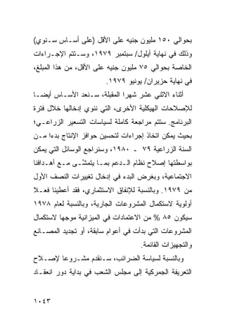 ‫ﺒﺤﻭﺍﻟﻲ ٠٥١ ﻤﻠﻴﻭﻥ ﺠﻨﻴﻪ ﻋﻠﻰ ﺍﻷﻗل )ﻋﻠﻰ ﺃﺴـﺎﺱ ﺴـﻨﻭﻱ(‬
‫ﻭﺫﻟﻙ ﻓﻲ ﻨﻬﺎﻴﺔ ﺃﻴﻠﻭل/ ﺴﺒﺘﻤﺒﺭ ٩٧٩١، ﻭﺴـﺘﺘﻡ ﺍﻹﺠـﺭﺍﺀﺍﺕ‬
‫ﺍﻟﺨﺎﺼﺔ ﺒﺤﻭﺍﻟﻲ ٥٧ ﻤﻠﻴﻭﻥ ﺠﻨﻴﻪ ﻋﻠﻰ ﺍﻷﻗل، ﻤﻥ ﻫﺫﺍ ﺍﻟﻤﺒﻠﻎ،‬
                         ‫ﻓﻲ ﻨﻬﺎﻴﺔ ‪‬ﺯﻴﺭﺍﻥ/ ﻴﻭﻨﻴﻭ ٩٧٩١.‬
                                           ‫ﺤ‬
‫ﺃﺜﻨﺎﺀ ﺍﻻﺜﻨﻲ ﻋﺸﺭ ﺸﻬ ‪‬ﺍ ﺍﻟ ‪‬ﻘﺒﻠﺔ، ﺴـ ﹸﻌﺩ ﺍﻷﺴـﺎﺱ ﺃﻴ ‪‬ـﺎ‬
  ‫ﻀ‬             ‫ﻨ‬         ‫ﺭ ﻤ‬
‫ﻟﻺﺼﻼﺤﺎﺕ ﺍﻟﻬﻴﻜﻠﻴﺔ ﺍﻷﺨﺭﻯ، ﺍﻟﺘﻲ ﻨﻨﻭﻱ ﺇﺩﺨﺎﻟﻬﺎ ﺨﻼل ﻓﺘﺭﺓ‬
‫ﺍﻟﺒﺭﻨﺎﻤﺞ. ﺴﺘﺘﻡ ﻤﺭﺍﺠﻌﺔ ﻜﺎﻤﻠﺔ ﻟﺴﻴﺎﺴﺎﺕ ﺍﻟﺘﺴﻌﻴﺭ ﺍﻟﺯﺭﺍﻋـﻲ؛‬
‫ﺒﺤﻴﺙ ﻴﻤﻜﻥ ﺍﺘﺨﺎﺫ ﺇﺠﺭﺍﺀﺍﺕ ﻟﺘﺤﺴﻴﻥ ﺤﻭﺍﻓﺯ ﺍﻹﻨﺘﺎﺝ ﺒﺩ ‪‬ﺍ ﻤـﻥ‬
     ‫ﺀ‬
‫ﺍﻟﺴﻨﺔ ﺍﻟﺯﺭﺍﻋﻴﺔ ٩٧ ـ ٠٨٩١، ﻭﺴﻨﺭﺍﺠﻊ ﺍﻟﻭﺴﺎﺌل ﺍﻟﺘﻲ ﻴﻤﻜﻥ‬
‫ﺒﻭﺍﺴﻁﺘﻬﺎ ﺇﺼﻼﺡ ﻨﻅﺎﻡ ﺍﻟـﺩﻋﻡ ﺒﻤـﺎ ﻴﺘﻤ ﱠـﻰ ﻤـﻊ ﺃﻫـﺩﺍﻓﻨﺎ‬
               ‫ﺸ‬
‫ﺍﻻﺠﺘﻤﺎﻋﻴﺔ، ﻭﺒﻐﺭﺽ ﺍﻟﺒﺩﺀ ﻓﻲ ﺇﺩﺨﺎل ﺘﻐﻴﻴﺭﺍﺕ ﺍﻟﻨﺼﻑ ﺍﻷﻭل‬
‫ﻤﻥ ٩٧٩١. ﻭﺒﺎﻟﻨﺴﺒﺔ ﻟﻺﻨﻔﺎﻕ ﺍﻻﺴﺘﺜﻤﺎﺭﻱ، ﻓﻘﺩ ﺃﻋﻁﻴﻨﺎ ﻓﻌـﻼ‬
‫ﹰ‬
‫ﺃﻭﻟﻭﻴﺔ ﻻﺴﺘﻜﻤﺎل ﺍﻟﻤﺸﺭﻭﻋﺎﺕ ﺍﻟﺠﺎﺭﻴﺔ، ﻭﺒﺎﻟﻨﺴﺒﺔ ﻟﻌﺎﻡ ٨٧٩١‬
‫ﺴﻴﻜﻭﻥ ٥٨ % ﻤﻥ ﺍﻻﻋﺘﻤﺎﺩﺍﺕ ﻓﻲ ﺍﻟﻤﻴﺯﺍﻨﻴﺔ ﻤﻭﺠ ‪‬ﺎ ﻻﺴﺘﻜﻤﺎل‬
         ‫ﻬ‬
‫ﺍﻟﻤﺸﺭﻭﻋﺎﺕ ﺍﻟﺘﻲ ﺒﺩﺃﺕ ﻓﻲ ﺃﻋﻭﺍﻡ ﺴﺎﺒﻘﺔ، ﺃﻭ ﺘﺠﺩﻴﺩ ﺍﻟﻤﺼـﺎﻨﻊ‬
                                     ‫ﻭﺍﻟﺘﺠﻬﻴﺯﺍﺕ ﺍﻟﻘﺎﺌﻤﺔ.‬
‫ﻭﺒﺎﻟﻨﺴﺒﺔ ﻟﺴﻴﺎﺴﺔ ﺍﻟﻀﺭﺍﺌﺏ، ﺴـﻨﻘﺩﻡ ﻤﺸـﺭﻭ ‪‬ﺎ ﻹﺼـﻼﺡ‬
       ‫ﻋ‬
‫ﺍﻟﺘﻌﺭﻴﻔﺔ ﺍﻟﺠﻤﺭﻜﻴﺔ ﺇﻟﻰ ﻤﺠﻠﺱ ﺍﻟﺸﻌﺏ ﻓﻲ ﺒﺩﺍﻴﺔ ﺩﻭﺭ ﺍﻨﻌﻘـﺎﺩ‬


‫٣٤٠١‬
 