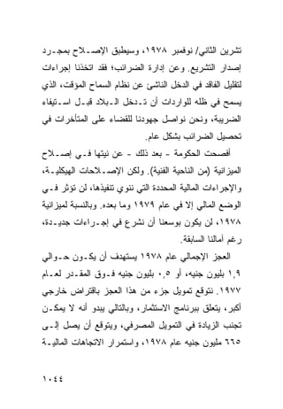 ‫ﺘﺸﺭﻴﻥ ﺍﻟﺜﺎﻨﻲ/ ﻨﻭﻓﻤﺒﺭ ٨٧٩١، ﻭﺴﻴﻁﺒﻕ ﺍﻹﺼـﻼﺡ ﺒﻤﺠـﺭﺩ‬
‫ﺇﺼﺩﺍﺭ ﺍﻟﺘﺸﺭﻴﻊ. ﻭﻋﻥ ﺇﺩﺍﺭﺓ ﺍﻟﻀﺭﺍﺌﺏ؛ ﻓﻘﺩ ﺍﺘﺨﺫﻨﺎ ﺇﺠﺭﺍﺀﺍﺕ‬
‫ﻟﺘﻘﻠﻴل ﺍﻟﻔﺎﻗﺩ ﻓﻲ ﺍﻟﺩﺨل ﺍﻟﻨﺎﺸﺊ ﻋﻥ ﻨﻅﺎﻡ ﺍﻟﺴﻤﺎﺡ ﺍﻟﻤﺅﻗﺕ، ﺍﻟﺫﻱ‬
‫ﻴﺴﻤﺢ ﻓﻲ ﻅﻠﻪ ﻟﻠﻭﺍﺭﺩﺍﺕ ﺃﻥ ﺘـﺩﺨل ﺍﻟـﺒﻼﺩ ﻗﺒـل ﺍﺴـﺘﻴﻔﺎﺀ‬
‫ﺍﻟﻀﺭﻴﺒﺔ، ﻭﻨﺤﻥ ﻨﻭﺍﺼل ﺠﻬﻭﺩﻨﺎ ﻟﻠﻘﻀﺎﺀ ﻋﻠﻰ ﺍﻟﻤﺘﺄﺨﺭﺍﺕ ﻓﻲ‬
                             ‫ﺘﺤﺼﻴل ﺍﻟﻀﺭﺍﺌﺏ ﺒﺸﻜل ﻋﺎﻡ.‬
‫ﺃﻓﺼﺤﺕ ﺍﻟﺤﻜﻭﻤﺔ - ﺒﻌﺩ ﺫﻟﻙ - ﻋﻥ ﻨﻴﺘﻬﺎ ﻓـﻲ ﺇﺼـﻼﺡ‬
                               ‫ﹸ‬
‫ﺍﻟﻤﻴﺯﺍﻨﻴﺔ )ﻤﻥ ﺍﻟﻨﺎﺤﻴﺔ ﺍﻟﻔﻨﻴﺔ(. ﻭﻟﻜﻥ ﺍﻹﺼـﻼﺤﺎﺕ ﺍﻟﻬﻴﻜﻠﻴـﺔ،‬
‫ﻭﺍﻹﺠﺭﺍﺀﺍﺕ ﺍﻟﻤﺎﻟﻴﺔ ﺍﻟﻤﺤﺩﺩﺓ ﺍﻟﺘﻲ ﻨﻨﻭﻱ ﺘﻨﻔﻴﺫﻫﺎ، ﻟﻥ ﺘﺅﺜﺭ ﻓـﻲ‬
‫ﺍﻟﻭﻀﻊ ﺍﻟﻤﺎﻟﻲ ﺇﻻ ﻓﻲ ﻋﺎﻡ ٩٧٩١ ﻭﻤﺎ ﺒﻌﺩﻩ. ﻭﺒﺎﻟﻨﺴﺒﺔ ﻟﻤﻴﺯﺍﻨﻴﺔ‬
‫٨٧٩١، ﻟﻥ ﻴﻜﻭﻥ ﺒﻭﺴﻌﻨﺎ ﺃﻥ ﻨﺸﺭﻉ ﻓﻲ ﺇﺠـﺭﺍﺀﺍﺕ ﺠﺩﻴـﺩﺓ،‬
                                       ‫ﺭﻏﻡ ﺁﻤﺎﻟﻨﺎ ﺍﻟﺴﺎﺒﻘﺔ.‬
‫ﺍﻟﻌﺠﺯ ﺍﻹﺠﻤﺎﻟﻲ ﻋﺎﻡ ٨٧٩١ ﻴﺴﺘﻬﺩﻑ ﺃﻥ ﻴﻜـﻭﻥ ﺤـﻭﺍﻟﻲ‬
‫٩,١ ﺒﻠﻴﻭﻥ ﺠﻨﻴﻪ، ﺃﻭ ٥,٠ ﺒﻠﻴﻭﻥ ﺠﻨﻴﻪ ﻓـﻭﻕ ﺍﻟﻤﻘـﺩﺭ ﻟﻌـﺎﻡ‬
‫٧٧٩١. ﻨﺘﻭﻗﻊ ﺘﻤﻭﻴل ﺠﺯﺀ ﻤﻥ ﻫﺫﺍ ﺍﻟﻌﺠﺯ ﺒﺎﻗﺘﺭﺍﺽ ﺨﺎﺭﺠﻲ‬
‫ﺃﻜﺒﺭ، ﻴﺘﻌﻠﻕ ﺒﺒﺭﻨﺎﻤﺞ ﺍﻻﺴﺘﺜﻤﺎﺭ، ﻭﺒﺎﻟﺘﺎﻟﻲ ﻴﺒﺩﻭ ﺃﻨﻪ ﻻ ﻴﻤﻜـﻥ‬
‫ﺘﺠﻨﺏ ﺍﻟﺯﻴﺎﺩﺓ ﻓﻲ ﺍﻟﺘﻤﻭﻴل ﺍﻟﻤﺼﺭﻓﻲ، ﻭﻴﺘﻭﻗﻊ ﺃﻥ ﻴﺼل ﺇﻟـﻰ‬
‫٥٦٦ ﻤﻠﻴﻭﻥ ﺠﻨﻴﻪ ﻋﺎﻡ ٨٧٩١، ﻭﺍﺴﺘﻤﺭﺍﺭ ﺍﻻﺘﺠﺎﻫﺎﺕ ﺍﻟﻤﺎﻟﻴـﺔ‬


‫٤٤٠١‬
 