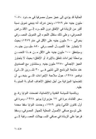 ‫ﺍﻟﺤﺎﻟﻴﺔ ﻗﺩ ﻴﺅ ‪‬ﻱ ﺇﻟﻰ ﻋﺠﺯ ﻤﻤﻭل ﻤﺼﺭﻓ ‪‬ﺎ ﻓﻲ ﺤـﺩﻭﺩ ٠٥٠١‬
               ‫ﻴ‬                    ‫ﺩ‬
‫ﻤﻠﻴﻭﻥ ﺠﻨﻴﻪ ﻋﺎﻡ ٩٧٩١، ﻭﻨﺤﻥ ﻨﺩﺭﻙ ﺃﻨﻪ ﻴﻨﺒﻐﻲ ﺘﻤﻭﻴل ﻨﺴﺒﺔ‬
‫ﺃﻜﺒﺭ ﻤﻥ ﺍﻟﺯﻴﺎﺩﺓ ﻓﻲ ﺍﻹﻨﻔﺎﻕ ﺩﻭﻥ ﺍﻟﻠﺠـﻭﺀ ﺇﻟـﻰ ﺍﻻﻗﺘـﺭﺍﺽ‬
‫ﺍﻟﻤﺼﺭﻓﻲ، ﻭﻋﻠﻰ ﺫﻟﻙ ﺴﻨﻘﻠل ﺍﻟﻠﺠﻭﺀ ﺇﻟﻰ ﺍﻟﺘﻤﻭﻴل ﺍﻟﻤﺼـﺭﻓﻲ‬
‫ﺒﺤﻭﺍﻟﻲ ٠٠٢ ﻤﻠﻴﻭﻥ ﺠﻨﻴﻪ ﻋﻠﻰ ﺍﻷﻗل ﻓﻲ ﻋﺎﻡ ٩٧٩١؛ ﺒﺤﻴﺙ‬
‫ﻻ ﻴﺘﺠﺎﻭﺯ ﻫﺫﺍ ﺍﻟﺘﻤﻭﻴـل ﺍﻟﻤﺼـﺭﻓﻲ ٠٥٨ ﻤﻠﻴـﻭﻥ ﺠﻨﻴـﻪ.‬
‫ﻭﺴﻴﺘﺤﻘﻕ ٠٠١ ﻤﻠﻴﻭﻥ ﺠﻨﻴﻪ ﻋﻠﻰ ﺍﻷﻗل ﻤـﻥ ﻫـﺫﺍ ﺍﻟﺘﺤﺴـﻥ‬
‫ﺒﻭﺍﺴﻁﺔ ﺇﺠﺭﺍﺀﺍﺕ ﺘﺘﻌﻠﻕ ﺒﺎﻹﻴﺭﺍﺩ ﺃﻭ ﺍﻹﻨﻔﺎﻕ؛ ﺒﺤﻴﺙ ﻻ ﻴﺘﺠﺎﻭﺯ‬
‫ﺍﻟﻌﺠﺯ ﺍﻹﺠﻤﺎﻟﻲ ٠٥٢٢ ﻤﻠﻴﻭﻥ ﺠﻨﻴﻪ. ﻭﺴﻨﺘﺸﺎﻭﺭ ﻤﻊ ﺍﻟﺼﻨﺩﻭﻕ‬
‫ﻋﻨﺩ ﻤﺘﺎﺒﻌﺔ ﺍﻟﺒﺭﻨﺎﻤﺞ ﺍﻟﺘﻲ ﺘﻨﺘﻬﻲ ﻓـﻲ ٠٣ ﺘﺸـﺭﻴﻥ ﺍﻟﺜـﺎﻨﻲ/‬
‫ﻨﻭﻓﻤﺒﺭ ٨٧٩١، ﺤﻭل ﻤﻼﺀﻤﺔ ﺍﻹﺠﺭﺍﺀﺍﺕ ﺍﻟﺘـﻲ ﻴﻨﺒﻐـﻲ ﺃﻥ‬
‫ﺘﺘﻀﻤﻨﻬﺎ ﺍﻟﻤﻴﺯﺍﻨﻴﺔ ﻤﻥ ﺃﺠل ﺘﺤﻘﻴﻕ ﺍﻷﻫﺩﺍﻑ ﺍﻟﻤﺎﻟﻴـﺔ ﺍﻟ ‪‬ﺒﻨ ‪‬ـﺔ‬
  ‫ﻤ ﻴ‬                                   ‫ﹸ‬
                                                     ‫ﻋﻠﻴﻪ.‬
‫ﻭﺒﺎﻟﻨﺴﺒﺔ ﻟﻠﺴﻴﺎﺴﺔ ﺍﻟﻨﻘﺩﻴﺔ ﻭﺍﻻﺌﺘﻤﺎﻨﻴﺔ، ﺘﻀﻤﻨﺕ ﺍﻟﻨﻭﺍﻴﺎ ﺭﻓـﻊ‬
‫ﺴﻌﺭ ﺍﻟﻔﺎﺌﺩﺓ، ﻤﺭﺓ ﻓﻲ ٧١ ﺤﺯﻴﺭﺍﻥ/ ﻴﻭﻨﻴﻭ ٨٧٩١، ﻭﻤﺭﺓ ﻓﻲ‬
‫ﺃﻭل ﻜﺎﻨﻭﻥ ﺍﻟﺜﺎﻨﻲ/ ﻴﻨﺎﻴﺭ ٩٧٩١، ﻭﺤﺩﺩﺕ ﺍﻟﻨﻭﺍﻴﺎ ﺴﻘ ﹰﺎ ﻤﺤﺩ ‪‬ﺍ‬
 ‫ﺩ‬      ‫ﻔ‬
‫ﻋﻠﻰ ﺘﻭﺴﻊ ﺼﺎﻓﻲ ﺍﻷﺼﻭل ﺍﻟﻤﺤﻠﻴﺔ ﻟﻠﺠﻬﺎﺯ ﺍﻟﻤﺼﺭﻓﻲ، ﻭﺴﻘ ﹰﺎ‬
 ‫ﻔ‬
‫ﻓﺭﻋ ‪‬ﺎ ﻋﻠﻰ ﺍﻟﺯﻴﺎﺩﺓ ﻓﻲ ﺼﺎﻓﻲ ﺍﻟﺘﺴـﻬﻴﻼﺕ ﺍﻟﻤﺼـﺭﻓﻴﺔ ﺇﻟـﻰ‬
                                              ‫ﻴ‬


‫٥٤٠١‬
 