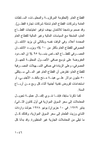 ‫ﺍﻟﻘﻁﺎﻉ ﺍﻟﻌﺎﻡ. )ﺍﻟﺤﻜﻭﻤﺔ ﺍﻟﻤﺭﻜﺯﻴـﺔ ﻭﺍﻟﻤﺤﻠﻴـﺎﺕ، ﺍﻟﺴـﻠﻁﺎﺕ‬
‫ﺍﻟﻌﺎﻤﺔ ﻭﺸﺭﻜﺎﺕ ﺍﻟﻘﻁﺎﻉ ﺍﻟﻌﺎﻡ ﺸﺎﻤﻠﺔ ﺸﺭﻜﺎﺕ ﺘﺠﺎﺭﺓ ﺍﻟﻘﻁـﻥ(.‬
‫ﻭﻗﺩ ﺼﻤﻡ ﺒﺭﻨﺎﻤﺠﻨﺎ ﻟﻼﺌﺘﻤﺎﻥ ﺒﻬﺩﻑ ﺘﻭﻓﻴﺭ ﺍﺤﺘﻴﺎﺠﺎﺕ ﺍﻟﻘﻁـﺎﻉ‬
‫ﺍﻟﻌﺎﻡ، ﺍﻟﻤﺘﺴﻘﺔ ﻤﻊ ﺍﻟﺴﻴﺎﺴﺎﺕ ﺍﻟﻤﺎﻟﻴﺔ ﻭﻏﻴﺭ ﺍﻟﻤﺎﻟﻴﺔ ﻟﻠﻘﻁﺎﻉ ﺍﻟﻌﺎﻡ‬
‫ﺍﻟﻤﺤﺩﺩﺓ ﺃﻋﻼﻩ. ﻭﻓﻲ ﺍﻟﻭﻗﺕ ﻨﻔﺴﻪ ﻭﺒﺎﻟﺘﺎﻟﻲ ﻟﻥ ﻴﺯﻴﺩ ﺍﻻﺌﺘﻤـﺎﻥ‬
‫ﺍﻟﻤﺼﺭﻓﻲ ﻟﻠﻘﻁﺎﻉ ﺍﻟﻌﺎﻡ ﺒﺄﻜﺜﺭ ﻤﻥ ٠١ %؛ ﻭﻴﺯﻴـﺩ ﺍﻻﺌﺘﻤـﺎﻥ‬
‫ﺍﻟﻤﺼ ـﺭﻓﻲ ﻟﻠﻘﻁ ـﺎﻉ ﺍﻟﺨ ـﺎﺹ ﺒﻨﺴ ـﺒﺔ ٥٩ % ﺇﻥ ﺍﻟﺤ ـﺩﻭﺩ‬
   ‫ـ‬               ‫ـ‬       ‫ـ‬       ‫ـ‬         ‫ـ‬
‫ﺍﻟﻤﻔﺭﻭﻀﺔ ﻋﻠﻰ ﺘﻭﺴﻊ ﺼﺎﻓﻲ ﺍﻷﺼـﻭل ﺍﻟﻤﺤﻠﻴـﺔ ﻟﻠﺠﻬـﺎﺯ‬
‫ﺍﻟﻤﺼﺭﻓﻲ، ﻭﻋﻠﻰ ﺍﻟﺯﻴﺎﺩﺓ ﻓﻲ ﺼﺎﻓﻲ ﺍﻟﺘﺴـﻬﻴﻼﺕ ﺍﻟﻤﺼـﺭﻓﻴﺔ‬
‫ﻟﻠﻘﻁﺎﻉ ﺍﻟﻌﺎﻡ: ﻨﻔﺘﺭﺽ ﺃﻥ ﺍﻟﻘﻁﺎﻉ ﺍﻟﻌﺎﻡ ﻏﻴﺭ ﺍﻟﻤـﺎﻟﻲ ﺴـﻴﺘﻠ ﱠﻰ‬
 ‫ﻘ‬
‫٠٥ ﻤﻠﻴﻭﻥ ﺩﻭﻻﺭ ﻋﻠـﻰ ﻫﻴﺌـﺔ ﻤـﻨﺢ ﺒﺎﻟﻨﻘـﺩ ﺍﻷﺠﻨﺒـﻲ، ﺃﻭ‬
‫ﺍﺴﺘﺨﺩﺍﻤﺎﺕ ﻟﻘﺭﻭﺽ ﻨﻘﺩﻴﺔ ﺃﺠﻨﺒﻴﺔ ﺃﺜﻨﺎﺀ ﻜل ﺭﺒﻊ ﻤـﻥ ﺃﺭﺒـﺎﻉ‬
                                                      ‫ﺍﻟﺴﻨﺔ.‬
‫ﻜﻤﺎ ﺫﻜﺭﻨﺎ ﺴﺎﺒ ﹰﺎ، ﻓﺈﻨﻨـﺎ ﻨﻨـﻭﻱ ﺇﻜﻤـﺎل ﻋﻤﻠﻴـﺔ ﺘﺤﻭﻴـل‬
                                    ‫ﻘ‬
‫ﺍﻟﻤﻌﺎﻤﻼﺕ ﺇﻟﻰ ﺴﻌﺭ ﺍﻟﺴﻭﻕ ﺍﻟﻤﻭﺍﺯﻴﺔ ﻓﻲ ﺃﻭل ﻜﺎﻨﻭﻥ ﺍﻟﺜـﺎﻨﻲ/‬
‫ﻴﻨﺎﻴﺭ ٩٧٩١. ﻓﻲ ٠١ ﺤﺯﻴﺭﺍﻥ/ ﻴﻭﻨﻴﻭ ٨٧٩١ ﺤﻭﻟﺕ ﻭﺍﺭﺩﺍﺕ‬
‫ﺍﻟﺸﺎﻱ ﻭﺯﻴﺕ ﺍﻟﻁﻌﺎﻡ ﺇﻟﻰ ﺴﻌﺭ ﺍﻟﺴﻭﻕ ﺍﻟﻤﻭﺍﺯﻴﺔ، ﻭﻜﺫﻟﻙ ﻜـل‬
‫ﻤﺎ ﺘﺒ ﱠﻰ ﻤﻥ ﺍﻟﻤﻌﺎﻤﻼﺕ ﺍﻟﺠﺎﺭﻴﺔ ﻏﻴﺭ ﺍﻟﻤﻨﻅﻭﺭﺓ. ﻭﻗﺩ ﺒﺩﺃﻨﺎ ﻜل‬
                                                ‫ﻘ‬


‫٦٤٠١‬
 