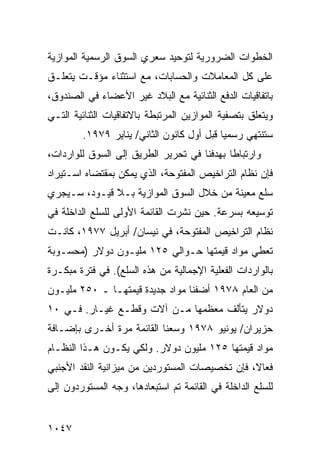 ‫ﺍﻟﺨﻁﻭﺍﺕ ﺍﻟﻀﺭﻭﺭﻴﺔ ﻟﺘﻭﺤﻴﺩ ﺴﻌﺭﻱ ﺍﻟﺴﻭﻕ ﺍﻟﺭﺴﻤﻴﺔ ﺍﻟﻤﻭﺍﺯﻴﺔ‬
‫ﻋﻠﻰ ﻜل ﺍﻟﻤﻌﺎﻤﻼﺕ ﻭﺍﻟﺤﺴﺎﺒﺎﺕ، ﻤﻊ ﺍﺴﺘﺜﻨﺎﺀ ﻤﺅﻗـﺕ ﻴﺘﻌﻠـﻕ‬
‫ﺒﺎﺘﻔﺎﻗﻴﺎﺕ ﺍﻟﺩﻓﻊ ﺍﻟﺜﻨﺎﺌﻴﺔ ﻤﻊ ﺍﻟﺒﻼﺩ ﻏﻴﺭ ﺍﻷﻋﻀﺎﺀ ﻓﻲ ﺍﻟﺼﻨﺩﻭﻕ،‬
‫ﻭﻴﺘﻌﻠﻕ ﺒﺘﺼﻔﻴﺔ ﺍﻟﻤﻭﺍﺯﻴﻥ ﺍﻟﻤﺭﺘﺒﻁﺔ ﺒﺎﻻﺘﻔﺎﻗﻴﺎﺕ ﺍﻟﺜﻨﺎﺌﻴﺔ ﺍﻟﺘـﻲ‬
         ‫ﺴﺘﻨﺘﻬﻲ ﺭﺴﻤ ‪‬ﺎ ﻗﺒل ﺃﻭل ﻜﺎﻨﻭﻥ ﺍﻟﺜﺎﻨﻲ/ ﻴﻨﺎﻴﺭ ٩٧٩١.‬
                                            ‫ﻴ‬
‫ﻭﺍﺭﺘﺒﺎ ﹰﺎ ﺒﻬﺩﻓﻨﺎ ﻓﻲ ﺘﺤﺭﻴﺭ ﺍﻟﻁﺭﻴﻕ ﺇﻟﻰ ﺍﻟﺴﻭﻕ ﻟﻠﻭﺍﺭﺩﺍﺕ،‬
                                            ‫ﻁ‬
‫ﻓﺈﻥ ﻨﻅﺎﻡ ﺍﻟﺘﺭﺍﺨﻴﺹ ﺍﻟﻤﻔﺘﻭﺤﺔ، ﺍﻟﺫﻱ ﻴﻤﻜﻥ ﺒﻤﻘﺘﻀﺎﻩ ﺍﺴـﺘﻴﺭﺍﺩ‬
‫ﺴﻠﻊ ‪‬ﻌﻴﻨﺔ ﻤﻥ ﺨﻼل ﺍﻟﺴﻭﻕ ﺍﻟﻤﻭﺍﺯﻴﺔ ﺒـﻼ ﻗﻴـﻭﺩ، ﺴـﻴﺠﺭﻱ‬
                                            ‫ﻤ‬
‫ﺘﻭﺴﻴﻌﻪ ﺒﺴﺭﻋﺔ. ﺤﻴﻥ ﻨﺸﺭﺕ ﺍﻟﻘﺎﺌﻤﺔ ﺍﻷﻭﻟﻰ ﻟﻠﺴﻠﻊ ﺍﻟﺩﺍﺨﻠﺔ ﻓﻲ‬
‫ﻨﻅﺎﻡ ﺍﻟﺘﺭﺍﺨﻴﺹ ﺍﻟﻤﻔﺘﻭﺤﺔ، ﻓﻲ ﻨﻴﺴﺎﻥ/ ﺃﺒﺭﻴل ٧٧٩١، ﻜﺎﻨـﺕ‬
‫ﺘﻌﻁﻲ ﻤﻭﺍﺩ ﻗﻴﻤ ﹸﻬﺎ ﺤـﻭﺍﻟﻲ ٥٢١ ﻤﻠﻴـﻭﻥ ﺩﻭﻻﺭ )ﻤﺤﺴـﻭﺒﺔ‬
                                  ‫‪ ‬ﺘ‬
‫ﺒﺎﻟﻭﺍﺭﺩﺍﺕ ﺍﻟﻔﻌﻠﻴﺔ ﺍﻹﺠﻤﺎﻟﻴﺔ ﻤﻥ ﻫﺫﻩ ﺍﻟﺴﻠﻊ(. ﻓﻲ ﻓﺘﺭﺓ ﻤﺒﻜـﺭﺓ‬
‫ﻤﻥ ﺍﻟﻌﺎﻡ ٨٧٩١ ﺃﻀﻔﻨﺎ ﻤﻭﺍﺩ ﺠﺩﻴﺩﺓ ﻗﻴﻤﺘﻬـﺎ ـ ٠٥٢ ﻤﻠﻴـﻭﻥ‬
                           ‫‪‬‬
‫ﺩﻭﻻﺭ ﻴﺘﺄﻟﻑ ﻤﻌﻅ ‪‬ﻬﺎ ﻤـﻥ ﺁﻻﺕ ﻭﻗﻁـﻊ ﻏﻴـﺎﺭ. ﻓـﻲ ٠١‬
                              ‫ﻤ‬
‫ﺤﺯﻴﺭﺍﻥ/ ﻴﻭﻨﻴﻭ ٨٧٩١ ﻭ ‪‬ﻌﻨﺎ ﺍﻟﻘﺎﺌﻤﺔ ﻤﺭﺓ ﺃﺨـﺭﻯ ﺒﺈﻀـﺎﻓﺔ‬
                             ‫ﺴ‬
‫ﻤﻭﺍﺩ ﻗﻴﻤﺘﻬﺎ ٥٢١ ﻤﻠﻴﻭﻥ ﺩﻭﻻﺭ. ﻭﻟﻜﻲ ﻴﻜـﻭﻥ ﻫـﺫﺍ ﺍﻟﻨﻅـﺎﻡ‬
‫ﻓ ‪‬ﺎ ﹰ، ﻓﺈﻥ ﺘﺨﺼﻴﺼﺎﺕ ﺍﻟﻤﺴﺘﻭﺭﺩﻴﻥ ﻤﻥ ﻤﻴﺯﺍﻨﻴﺔ ﺍﻟﻨﻘﺩ ﺍﻷﺠﻨﺒﻲ‬
                                                ‫ﻌﻻ‬
‫ﻟﻠﺴﻠﻊ ﺍﻟﺩﺍﺨﻠﺔ ﻓﻲ ﺍﻟﻘﺎﺌﻤﺔ ﺘﻡ ﺍﺴﺘﺒﻌﺎﺩﻫﺎ، ﻭ ‪‬ﻪ ﺍﻟﻤﺴﺘﻭﺭﺩﻭﻥ ﺇﻟﻰ‬
                ‫ﺠ‬


‫٧٤٠١‬
 