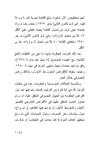 ‫ﺃﻨﻬﻡ ﻴﺴﺘﻁﻴﻌﻭﻥ ﺍﻵﻥ ﺍﺴﺘﻴﺭﺍﺩ ﺴﻠﻊ ﺍﻟﻘﺎﺌﻤﺔ ﺒ ‪‬ﺭﻴﺔ ﺘﺎﻤـﺔ ﻭﺒـﻼ‬
              ‫ِﺤ‬
‫ﻗﻴﻭﺩ. ﻓﻲ ﺃﻭل ﻜﺎﻨﻭﻥ ﺍﻟﺜﺎﻨﻲ/ ﻴﻨﺎﻴﺭ ٩٧٩١، ﺴﻨﻀـﻴﻑ ﻤـﻭﺍﺩ‬
‫‪‬‬
‫ﺠﺩﻴﺩﺓ؛ ﺤﺘﻰ ﺘﺯﻴﺩ ﻤﻥ ﺸﻤﻭل ﺍﻟﻘﺎﺌﻤﺔ ﺒﺤﻴﺙ ﺘﻐﻁﻲ ﻋﻠﻰ ﺍﻷﻗل‬
‫٥١ % ﻤﻥ ﻤﺠﻤل ﺍﻟﻭﺍﺭﺩﺍﺕ، ﻭﻓﻲ ﺃﻭل ﻜﺎﻨﻭﻥ ﺍﻟﺜﺎﻨﻲ/ ﻴﻨـﺎﻴﺭ‬
‫٠٨٩١ ﺴﺘﻐﻁﻲ ﺍﻟﻘﺎﺌﻤﺔ ٠٤ % ﻤﻥ ﻤﺠﻤل ﺍﻟـﻭﺍﺭﺩﺍﺕ ﻋﻠـﻰ‬
                                                      ‫ﺍﻷﻗل.‬
‫ﺒﻌﺩ ﺫﻟﻙ ﺍﻟﺘﺯﻤﺕ ﺍﻟﺤﻜﻭﻤﺔ ﺒﺈﻨﻬﺎﺀ ﻤﺎ ﺒﻘﻲ ﻤﻥ ﺍﺘﻔﺎﻗﻴﺎﺕ ﺍﻟﺩﻓﻊ‬
‫ﺍﻟﺜﻨﺎﺌﻴﺔ، ﻤﻊ ﺃﻋﻀﺎﺀ ﺍﻟﺼﻨﺩﻭﻕ )٨ ﻤﻨﻬﺎ ﻋﻨﺩ ﺒﺩﺍﻴـﺔ ٨٧٩١(،‬
‫ﻭﻓﻕ ﻤﻭﺍﻋﻴﺩ ﻤﺤﺩﺩﺓ؛ ﺒﺤﻴﺙ ﻴﻨﺘﻬﻲ ﺁﺨﺭﻫﺎ ﻓﻲ ﻨﻬﺎﻴـﺔ ٠٨٩١.‬
‫ﻭﻋﻴﻨﺕ ﺴﻘﻭ ﹰﺎ ﻟﻼﻗﺘﺭﺍﺽ ﺍﻟﻤﺘﻭﺴـﻁ ﺍﻷﺠـل، ﻭﻟﻼﻗﺘـﺭﺍﺽ‬
                                   ‫ﻓ‬
                                      ‫ﺍﻟﻤﺼﺭﻓﻲ ﺨﻼل ﺍﻟﻌﺎﻡ.‬
‫ﻭﺒﺎﻟﻨﺴﺒﺔ ﻟﻠﻌﻼﻗﺎﺕ ﺍﻟﻤﺅﺴﺴﻴﺔ ﻭﺍﻟﻌﻘﻭﺒﺎﺕ: ﺠﺎﺀ ﻓﻲ ﺨﻁﺎﺏ‬
‫ﺍﻟﻨﻭﺍﻴﺎ، ﺃ ﱠﻪ ﻓﻲ ﺃﻴﺔ ﻓﺘﺭﺓ ﻤﻥ ﺍﻟﺘﺭﺘﻴﺏ ﺍﻟﻤﻤﺘﺩ، ﻴﺘﻡ ﻓﻴﻬﺎ ﺘﺠـﺎﻭﺯ‬
                                                ‫ﻨ‬
‫ﺍﻗﺘﺭﺍﺽ ﺍﻟﺤﻜﻭﻤﺔ ﻤﻥ ﺍﻟﺠﻬﺎﺯ ﺍﻟﻤﺼﺭﻓﻲ ﺍﻟ ‪‬ﺘﻔﻕ ﻋﻠﻴﻪ، ﺃﻭ ﻴـﺘﻡ‬
                 ‫ﻤ‬
‫ﺘﺠﺎﻭﺯ ﺍﻟﺤﺩﻭﺩ ﺍﻟﻤﺘﻔﻕ ﻋﻠﻴﻬﺎ ﻓﻲ ﺍﻻﻗﺘﺭﺍﺽ ﺍﻟﺨﺎﺭﺠﻲ ﺍﻟﻘﺼﻴﺭ‬
‫ﺍﻷﺠل، ﻭﺍﻟﻤﺘﻭﺴﻁ ﺍﻷﺠل، ﺃﻭ ﻟﻡ ﻴﺘﻡ ﻓﻴﻬﺎ ﺍﻟﺘﻔﺎﻫﻡ، ﺃﻭ ﻟﻡ ﻴﺭﺍ ‪،‬‬
 ‫ﻉ‬
‫ﺤﻭل ﺴﻴﺎﺴﺎﺕ ﺴﻌﺭ ﺍﻟﺼﺭﻑ، ﻭﺤﻭل ﺍﻟﺴﻴﺎﺴﺎﺕ ﺍﻟﺘﻲ ﺘﺴـﻤﺢ‬
‫ﺒﺘﺤﻘﻴﻕ ﺃﻫﺩﺍﻑ ﺍﻟﻤﻭﺍﺯﻨﺔ ﻜﻤﺎ ﺤﺩﺩﺕ ﻓﻲ ﺍﻟﺨﻁﺎﺏ، ﺃﻭ ﺘﻭﻗـﻑ‬


‫٨٤٠١‬
 