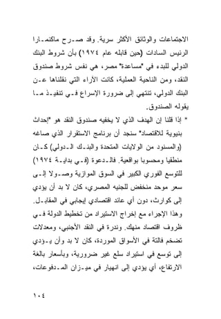 ‫ﺍﻻﺠﺘﻤﺎﻋﺎﺕ ﻭﺍﻟﻭﺜﺎﺌﻕ ﺍﻷﻜﺜﺭ ﺴﺭﻴﺔ. ﻭﻗﺩ ﺼـﺭﺡ ﻤﺎﻜﻨﻤـﺎﺭﺍ‬
‫ﺍﻟﺭﺌﻴﺱ ﺍﻟﺴﺎﺩﺍﺕ )ﺤﻴﻥ ﻗﺎﺒﻠﻪ ﻋﺎﻡ ٤٧٩١( ﺒﺄﻥ ﺸﺭﻭﻁ ﺍﻟﺒﻨﻙ‬
‫ﺍﻟﺩﻭﻟﻲ ﻟﻠﺒﺩﺀ ﻓﻲ "ﻤﺴﺎﻋﺩﺓ" ﻤﺼﺭ، ﻫﻲ ﻨﻔﺱ ﺸﺭﻭﻁ ﺼﻨﺩﻭﻕ‬
‫ﺍﻟﻨﻘﺩ، ﻭﻤﻥ ﺍﻟﻨﺎﺤﻴﺔ ﺍﻟﻌﻤﻠﻴﺔ، ﻜﺎﻨﺕ ﺍﻵﺭﺍﺀ ﺍﻟﺘﻲ ﻨﻘﻠﻨﺎﻫﺎ ﻋـﻥ‬
‫ﺍﻟﺒﻨﻙ ﺍﻟﺩﻭﻟﻲ، ﺘﻨﺘﻬﻲ ﺇﻟﻰ ﻀﺭﻭﺭﺓ ﺍﻹﺴﺭﺍﻉ ﻓـﻲ ﺘﻨﻔﻴـﺫ ﻤـﺎ‬
                                        ‫ﻴﻘﻭﻟﻪ ﺍﻟﺼﻨﺩﻭﻕ.‬
‫* ﺇﺫﺍ ﻗﻠﻨﺎ ﺇﻥ ﺍﻟﻬﺩﻑ ﺍﻟﺫﻱ ﻻ ﻴﺨﻔﻴﻪ ﺼﻨﺩﻭﻕ ﺍﻟﻨﻘﺩ ﻫﻭ "ﺇﺤﺩﺍﺙ‬
‫ﺒﻨﻴﻭﻴﺔ ﻟﻼﻗﺘﺼﺎﺩ" ﺴﻨﺠﺩ ﺃﻥ ﺒﺭﻨﺎﻤﺞ ﺍﻻﺴﺘﻘﺭﺍﺭ ﺍﻟﺫﻱ ﺼﺎﻏﻪ‬
‫)ﻭﺍﻟﻤﺴﻨﻭﺩ ﻤﻥ ﺍﻟﻭﻻﻴﺎﺕ ﺍﻟﻤﺘﺤﺩﺓ ﻭﺍﻟﺒﻨـﻙ ﺍﻟـﺩﻭﻟﻲ( ﻜـﺎﻥ‬
‫ﻤﻨﻁﻘ ‪‬ﺎ ﻭﻤﺤﺴﻭ ‪‬ﺎ ﺒﻭﺍﻗﻌﻴﺔ. ﻓﺎﻟـﺩﻋﻭﺓ )ﻓـﻲ ﺒﺩﺍﻴـﺔ ٤٧٩١(‬
                                     ‫ﺒ‬        ‫ﻴ‬
‫ﻟﻠﺘﻭﺴﻊ ﺍﻟﻔﻭﺭﻱ ﺍﻟﻜﺒﻴﺭ ﻓﻲ ﺍﻟﺴﻭﻕ ﺍﻟﻤﻭﺍﺯﻴﺔ ﻭﺼـﻭﻻ ﺇﻟـﻰ‬
     ‫ﹰ‬
‫ﺴﻌﺭ ﻤﻭﺤﺩ ﻤﻨﺨﻔﺽ ﻟﻠﺠﻨﻴﻪ ﺍﻟﻤﺼﺭﻱ، ﻜﺎﻥ ﻻ ﺒﺩ ﺃﻥ ﻴﺅﺩﻱ‬
‫ﺇﻟﻰ ﻜﻭﺍﺭﺙ، ﺩﻭﻥ ﺃﻱ ﻋﺎﺌﺩ ﺍﻗﺘﺼﺎﺩﻱ ﺇﻴﺠﺎﺒﻲ ﻓﻲ ﺍﻟﻤﻘﺎﺒـل.‬
‫ﻭﻫﺫﺍ ﺍﻹﺠﺭﺍﺀ ﻤﻊ ﺇﺨﺭﺍﺝ ﺍﻻﺴﺘﻴﺭﺍﺩ ﻤﻥ ﺘﺨﻁﻴﻁ ﺍﻟﺩﻭﻟﺔ ﻓـﻲ‬
‫ﻅﺭﻭﻑ ﺍﻗﺘﺼﺎﺩ ﻤﻨﻬﻙ. ﻭﻨﺩﺭﺓ ﻓﻲ ﺍﻟﻨﻘﺩ ﺍﻷﺠﻨﺒﻲ، ﻭﻤﻌﺩﻻﺕ‬
‫ﺘﻀﺨﻡ ﻓﺎﻟﺘﺔ ﻓﻲ ﺍﻷﺴﻭﺍﻕ ﺍﻟﻤﻭﺭﺩﺓ، ﻜﺎﻥ ﻻ ﺒﺩ ﻭﺃﻥ ﻴـﺅﺩﻱ‬
‫ﺇﻟﻰ ﺘﻭﺴﻊ ﻓﻲ ﺍﺴﺘﻴﺭﺍﺩ ﺴﻠﻊ ﻏﻴﺭ ﻀﺭﻭﺭﻴﺔ، ﻭﺒﺄﺴﻌﺎﺭ ﺒﺎﻟﻐﺔ‬
‫ﺍﻻﺭﺘﻔﺎﻉ، ﺃﻱ ﻴﺅﺩﻱ ﺇﻟﻰ ﺍﻨﻬﻴﺎﺭ ﻓﻲ ﻤﻴـﺯﺍﻥ ﺍﻟﻤـﺩﻓﻭﻋﺎﺕ،‬


‫٤٠١‬
 