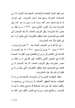 ‫ﻋﻥ ﺘﻨﻔﻴﺫ ﺍﻟﻨﻭﺍﻴﺎ ﺍﻟﺨﺎﺼﺔ )ﺒﺎﺤﺘﺴﺎﺏ ﺍﻟﻤﺩﻓﻭﻋﺎﺕ ﺍﻟﺩﻭﻟﻴـﺔ ﻓـﻲ‬
‫ﺍﻟﺤﺴﺎﺒﺎﺕ ﺍﻟﺠﺎﺭﻴﺔ، ﻭﻤﻨﻊ ﺘﻌﺩﺩ ﺃﺴﻌﺎﺭ ﺍﻟﺼﺭﻑ.. ﺇﻟﻰ ﺁﺨﺭﻩ(.‬
‫ﺃﻭ ﻟﻡ ﻴﺘﻡ ﺘﻭﺤﻴﺩ ﺴﻌﺭ ﺍﻟﺼـﺭﻑ ﺍﻟﺭﺴـﻤﻲ ﻭﺴـﻌﺭ ﺍﻟﺴـﻭﻕ‬
‫ﺍﻟﻤﻭﺍﺯﻴﺔ ﺒﻌﺩ ﺃﻭل ﻜﺎﻨﻭﻥ ﺍﻟﺜﺎﻨﻲ/ ﻴﻨﺎﻴﺭ ٩٧٩١، ﻟـﻥ ﺘﻁﻠـﺏ‬
‫ﻤﺼﺭ ﺃﻴﺔ ﻤﺸﺘﺭﻴﺎﺕ ﻭﻓﻕ ﺍﻟﺘﺭﺘﻴﺏ ﺍﻟﻤﻤﺘﺩ، ﺇﻻ ﺒﻌﺩ ﺍﻟﺘﻭﺼل ﺇﻟﻰ‬
                                              ‫‪ ‬ﹶ‬
‫ﺘﻔﺎﻫﻡ ﻤﻊ ﺍﻟﺼﻨﺩﻭﻕ، ﻓﻴﻤﺎ ﻴﺘﻌﱠﻕ ﺒﺎﻟﻅﺭﻭﻑ ﺍﻟﺘﻲ ﻴﻤﻜﻥ ﺃﻥ ﺘـﺘﻡ‬
                           ‫ﻠ‬
                              ‫ﻓﻲ ﻅﻠﻬﺎ ﻤﺜل ﻫﺫﻩ ﺍﻟﻤﺸﺘﺭﻴﺎﺕ.‬
                                             ‫ُ‬
‫ﻓﻲ ﺃﻴﺔ ﻓﺘﺭﺓ ﻤﻥ ﺍﻟﺘﺭﺘﻴﺏ ﺍﻟﻤﻤﺘﺩ ﺒﻌﺩ ٠٣ ‪‬ﺯﻴﺭﺍﻥ/ ﻴﻭﻨﻴـﻭ‬
             ‫ﺤ‬
‫٩٧٩١، ﻭﺒﻌﺩ ٠٣ ‪‬ﺯﻴﺭﺍﻥ/ ﻴﻭﻨﻴﻭ ٠٨٩١، ﻻ ﻴﺘﻡ ﺍﻟﺘﻭﺼـل‬
                                ‫ﺤ‬
‫ﺃﺜﻨﺎﺀﻫﺎ ﺇﻟﻰ ﺍﻟﺘﻔﺎﻫﻡ )ﺃﻭ ﻟﻡ ﻴﺭﺍﻉ ﺍﻟﺘﻔﺎﻫﻡ( ﺤﻭل ﺍﻟﻔﻘﺭﺍﺕ ﺍﻟﻤﺤﺩﺩﺓ‬
‫ﻟﻸﺩﺍﺀ ﻓﻲ ﺍﻟﻌﺎﻤﻴﻥ ﺍﻟﺜﺎﻨﻲ ﻭﺍﻟﺜﺎﻟﺙ ﻋﻠﻰ ﺍﻟﺘﻭﺍﻟﻲ، ﻟـﻥ ﺘﻁﻠـﺏ‬
‫ﻤﺼﺭ ﻤﺸﺘﺭﻴﺎﺕ ﻭﻓﻕ ﺍﻟﺘﺭﺘﻴﺏ ﺍﻟ ‪‬ﻤﺘﺩ، ﺇﻻ ﺒﻌﺩ ﺍﻟﺘﻭﺼل ﺇﻟـﻰ‬
                       ‫ﻤ‬
‫ﺘﻔﺎﻫﻡ ﻤﻊ ﺍﻟﺼﻨﺩﻭﻕ، ﻓﻴﻤﺎ ﻴﺘﻌﻠﻕ ﺒﺎﻟﻅﺭﻭﻑ ﺍﻟﺘﻲ ﻴﻤﻜـﻥ ﻓـﻲ‬
                           ‫ﻅﻠﻬﺎ ﺃﻥ ﺘﺘﻡ ﻤﺜل ﻫﺫﻩ ﺍﻟ ‪‬ﺸﺘ ‪‬ﻴﺎﺕ.‬
                               ‫ﻤ ﺭ‬
‫ﺘﻌﺘﻘﺩ ﺍﻟﺤﻜﻭﻤﺔ ﺍﻟﻤﺼﺭﻴﺔ ﺃﻥ ﺍﻟﺴﻴﺎﺴﺎﺕ ﺍﻟﻤﺤﺩﺩﺓ ﻓـﻲ ﻫـﺫﺍ‬
                             ‫ﹸ‬
‫ﺍﻟﺨﻁﺎﺏ ﻤﻨﺎﺴﺒﺔ ﻟﺘﺤﻘﻴﻕ ﺍﻷﻫﺩﺍﻑ ﺍﻟـﻭﺍﺭﺩﺓ ﻓـﻲ ﺒﺭﻨﺎﻤﺠﻬـﺎ،‬
‫ﻭﻟﻜﻨﻬﺎ ﺴﺘﺘﺨﺫ ﺃ ‪‬ﺔ ﺇﺠﺭﺍﺀﺍﺕ ﺇﻀﺎﻓﻴﺔ ﻗﺩ ﺘﺼﺒﺢ ﻤﻼﺌﻤـﺔ ﻟﻬـﺫﺍ‬
                                     ‫ﻴ‬
‫ﺍﻟﻐﺭﺽ. ﻭﺴﺘﺘﺎﺒﻊ ﻤﺼﺭ ﺩﻭﺭ ‪‬ﺎ ﻤﻊ ﺍﻟﻤﺩﻴﺭ ﺍﻟﺘﻨﻔﻴـﺫﻱ، ﺍﻟﺘﻘـﺩﻡ‬
‫‪‬‬                            ‫ﻴ‬


‫٩٤٠١‬
 