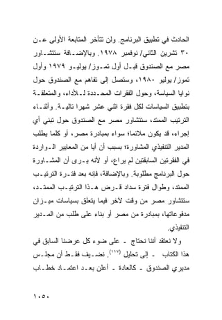 ‫ﺍﻟﺤﺎﺩﺙ ﻓﻲ ﺘﻁﺒﻴﻕ ﺍﻟﺒﺭﻨﺎﻤﺞ. ﻭﻟﻥ ﺘﺘﺄﺨﺭ ﺍﻟﻤﺘﺎﺒﻌﺔ ﺍﻷﻭﻟﻰ ﻋـﻥ‬
          ‫ﹸ‬
‫٠٣ ﺘﺸﺭﻴﻥ ﺍﻟﺜﺎﻨﻲ/ ﻨﻭﻓﻤﺒﺭ ٨٧٩١. ﻭﺒﺎﻹﻀـﺎﻓﺔ ﺴﺘﺘﺸـﺎﻭﺭ‬
‫ﻤﺼﺭ ﻤﻊ ﺍﻟﺼﻨﺩﻭﻕ ﻗﺒـل ﺃﻭل ﺘﻤـﻭﺯ/ ﻴﻭﻟﻴـﻭ ٩٧٩١ ﻭﺃﻭل‬
‫ﺘﻤﻭﺯ/ ﻴﻭﻟﻴﻭ ٠٨٩١، ﻭﺴﺘﺼل ﺇﻟﻰ ﺘﻔﺎﻫﻡ ﻤﻊ ﺍﻟﺼﻨﺩﻭﻕ ﺤﻭل‬
‫ﻨﻭﺍﻴﺎ ﺍﻟﺴﻴﺎﺴﺔ، ﻭﺤﻭل ﺍﻟﻔﻘﺭﺍﺕ ﺍﻟﻤﺤـﺩﺩﺓ ﻟـﻸﺩﺍﺀ، ﻭﺍﻟ ‪‬ﺘﻌﻠﻘـﺔ‬
      ‫ﻤ‬
‫ﺒﺘﻁﺒﻴﻕ ﺍﻟﺴﻴﺎﺴﺎﺕ ﻟﻜل ﻓﻘﺭﺓ ﺍﺜﻨﻲ ﻋﺸﺭ ﺸﻬ ‪‬ﺍ ﺘﺎﻟﻴـﺔ. ﻭﺃﺜﻨـﺎﺀ‬
                 ‫ﺭ‬
‫ﺍﻟﺘﺭﺘﻴﺏ ﺍﻟ ‪‬ﻤﺘﺩ، ﺴﺘﺘﺸﺎﻭﺭ ﻤﺼﺭ ﻤﻊ ﺍﻟﺼﻨﺩﻭﻕ ﺤﻭل ﺘﺒﻨﻲ ﺃﻱ‬
                                       ‫ﻤ‬
‫ﺇﺠﺭﺍﺀ، ﻗﺩ ﻴﻜﻭﻥ ﻤﻼﺌ ‪‬ﺎ؛ ﺴﻭﺍﺀ ﺒﻤﺒﺎﺩﺭﺓ ﻤﺼﺭ، ﺃﻭ ﻜﻠﻤﺎ ﻴﻁﻠﺏ‬
                                 ‫ﻤ‬
‫ﺍﻟﻤﺩﻴﺭ ﺍﻟﺘﻨﻔﻴﺫﻱ ﺍﻟﻤﺸﺎﻭﺭﺓ؛ ﺒﺴﺒﺏ ﺃﻥ ﺃ ‪‬ﺎ ﻤﻥ ﺍﻟﻤﻌﺎﻴﻴﺭ ﺍﻟـﻭﺍﺭﺩﺓ‬
                      ‫ﻴ‬                              ‫‪‬‬
‫ﻓﻲ ﺍﻟﻔﻘﺭﺘﻴﻥ ﺍﻟﺴﺎﺒﻘﺘﻴﻥ ﻟﻡ ﻴﺭﺍ ‪ ،‬ﺃﻭ ﻷﻨﻪ ﻴـﺭﻯ ﺃﻥ ﺍﻟﻤﺸـﺎﻭﺭﺓ‬
                          ‫ﻉ‬
‫ﺤﻭل ﺍﻟﺒﺭﻨﺎﻤﺞ ﻤﻁﻠﻭﺒﺔ. ﻭﺒﺎﻹﻀﺎﻓﺔ، ﻓﺈﻨﻪ ﺒﻌﺩ ﻓﺘـﺭﺓ ﺍﻟﺘﺭﺘﻴـﺏ‬
‫ﺍﻟﻤﻤﺘﺩ، ﻭﻁﻭﺍل ﻓﺘﺭﺓ ﺴﺩﺍﺩ ﻗـﺭﺽ ﻫـﺫﺍ ﺍﻟﺘﺭﺘﻴـﺏ ﺍﻟﻤﻤﺘـﺩ،‬
‫ﺴﺘﺘﺸﺎﻭﺭ ﻤﺼﺭ ﻤﻥ ﻭﻗﺕ ﻵﺨﺭ ﻓﻴﻤﺎ ﻴﺘﻌﻠﻕ ﺒﺴﻴﺎﺴﺎﺕ ﻤﻴـﺯﺍﻥ‬
‫ﻤﺩﻓﻭﻋﺎﺘﻬﺎ، ﺒﻤﺒﺎﺩﺭﺓ ﻤﻥ ﻤﺼﺭ ﺃﻭ ﺒﻨﺎﺀ ﻋﻠﻰ ﻁﻠﺏ ﻤﻥ ﺍﻟﻤـﺩﻴﺭ‬
                                                  ‫ﺍﻟﺘﻨﻔﻴﺫﻱ.‬
‫ﻭﻻ ﻨﻌﺘﻘﺩ ﺃﻨﻨﺎ ﻨﺤﺘﺎﺝ ـ ﻋﻠﻰ ﻀﻭﺀ ﻜل ﻋﺭﻀﻨﺎ ﺍﻟﺴﺎﺒﻕ ﻓﻲ‬
‫ﻫﺫﺍ ﺍﻟﻜﺘﺎﺏ ـ ﺇﻟﻰ ﺘﺤﻠﻴل )٧١١(. ﹸﻀـﻴﻑ ﻓﻘـﻁ ﺃﻥ ﻤﺠﻠـﺱ‬
                  ‫ﻨ‬
‫ﻤﺩﻴﺭﻱ ﺍﻟﺼﻨﺩﻭﻕ ـ ﻜﺎﻟﻌﺎﺩﺓ ـ ﺃﻋﻠﻥ ﺒﻌـﺩ ﺍﻋﺘﻤـﺎﺩ ﺨﻁـﺎﺏ‬


‫٠٥٠١‬
 