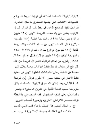 ‫ﺍﻟﻨﻭﺍﻴﺎ، ﺘﺭﺘﻴﺒﺎﺕ ﺍﻟﻤﺴﺎﻨﺩﺓ ﺍﻟﻤﻤﺘﺩﺓ، ﺃﻱ ﺘﺭﺘﻴﺒﺎﺕ ﺭﺒﻁ ﺸـﺭﺍﺌﺢ‬
‫ﺍﻟﺘﺴﻬﻴﻼﺕ ﺍﻻﺌﺘﻤﺎﻨﻴﺔ ﺍﻟﺘﻲ ﻴﻘﺩﻤﻬﺎ ﺍﻟﺼﻨﺩﻭﻕ ﺨـﻼل ﺍﻟﻔﺘـﺭﺓ،‬
‫ﺒﻤﺭﺍﺤل ﺘﻨﻔﻴﺫ ﺍﻟﺒﺭﻨﺎﻤﺞ ﺍﻟﻭﺍﺭﺩ ﻓﻲ ﺨﻁـﺎﺏ ﺍﻟﻨﻭﺍﻴـﺎ. ﻭﻜـﺎﻥ‬
‫ﺍﻟﺘﺭﺘﻴﺏ ﻴﻘﻀﻲ ﺒﺄﻥ ﻴﺘﻡ ﺴﺤﺏ ﺍﻟﺸﺭﻴﺤﺔ ﺍﻷﻭﻟﻰ )٠٢١ ﻤﻠﻴﻭﻥ‬
‫ﺩﻭﻻﺭ( ﺤﺘﻰ ﻨﻬﺎﻴﺔ ٨٧٩١، ﻭﺍﻟﺸﺭﻴﺤﺔ ﺍﻟﺜﺎﻨﻴﺔ )٠٨١ ﻤﻠﻴـﻭﻥ‬
‫ﺩﻭﻻﺭ( ﺨﻼل ﺍﻟﻨﺼﻑ ﺍﻷﻭل ﻤﻥ ﻋـﺎﻡ ٩٧٩١، ﻭﺍﻟﺸـﺭﻴﺤﺔ‬
‫ﺍﻟﺜﺎﻟﺜﺔ )٠١٢ ﻤﻠﻴـﻭﻥ ﺩﻭﻻﺭ( ﺨـﻼل ﻋـﺎﻡ ٩٧٩١/ ٠٨٩١‬
‫ﻭﺍﻟﺸﺭﻴﺤﺔ ﺍﻷﺨﻴﺭﺓ )٠١٢ ﻤﻠﻴﻭﻥ ﺩﻭﻻﺭ( ﺨﻼل ﻋـﺎﻡ ٠٨٩١/‬
‫١٨٩١. ﻭﻟﻤﺯﻴﺩ ﻤﻥ ﺇﺤﻜﺎﻡ ﺍﻟﺭﻗﺎﺒﺔ، ﺘﻨﻘﺴﻡ ﻜل ﺸﺭﻴﺤﺔ ﻤﻥ ﻫﺫﻩ‬
‫ﺍﻟﺸﺭﺍﺌﺢ ﺇﻟﻰ ﺩﻓﻌﺎﺕ ﺘﺭﺘﺒﻁ ﺒﺘﻨﻔﻴﺫ ﺍﻟﺘﺯﺍﻤﺎﺕ ﻤﻌﻴﻨﺔ ﺨﻼل ﺃﺸﻬﺭ‬
‫ﻤﺤﺩﺩﺓ ﻤﻥ ﺍﻟﺴﻨﺔ، ﻭﻋﻠﻰ ﺫﻟﻙ ﺘﻤﺜﻠﺕ ﺍﻟﺨﻁﻭﺓ ﺍﻷﻭﻟﻰ ﻓﻲ ﻋﻤﻠﻴﺔ‬
‫ﺘﻨﻔﻴﺫ ﺍﻻﺘﻔﺎﻕ ﻓﻲ ﺴﺤﺏ ﻤﺼﺭ ٠٩ ﻤﻠﻴﻭﻥ ﺩﻭﻻﺭ )ﻤﻥ ﺸﺭﻴﺤﺔ‬
‫ﺍﻟﺴﻨﺔ ﺍﻷﻭﻟﻰ، ﺒﻌﺩ ﺇﻋﻼﻥ ﺍﻟﺼﻨﺩﻭﻕ ﻟﺘﺭﺘﻴﺒﺎﺕ ﺍﻟﻤﺴﺎﻨﺩﺓ، ﻭﻜﺎﻥ‬
‫ﻤﻔﺭﻭ ‪‬ﺎ ﺴﺤﺏ ﺍﻟ ‪‬ﻓﻌﺔ ﺍﻟﺜﺎﻨﻴﺔ ﻓﻲ ﺘﺸﺭﻴﻥ ﺍﻟﺜـﺎﻨﻲ/ ﻨـﻭﻓﻤﺒﺭ.‬
                                      ‫ﺩ‬         ‫ﻀ‬
‫ﻭﻜﻤﺎ ﻨﻌﻠﻡ، ﻴﻌﻨﻲ ﺇﻴﻘﺎﻑ ﺍﻟﺼﻨﺩﻭﻕ ﻭﻗﻑ ﺍﻟﺴﺤﺏ ﻓﻲ ﺃﻴﺔ ﻟﺤﻅﺔ‬
 ‫ﺘﻭﻗﻑ ﻤﺼﺎﺩﺭ ﺍﻹﻗﺭﺍﺽ ﺍﻷﺨﺭﻯ، ﻭﺯﻤﺠﺭﺓ ﺃﺼﺤﺎﺏ ﺍﻟﺩﻴﻭﻥ.‬
‫ﺝ ـ ﺍﻨﻌﻘﺎﺩ ﺍﻟﻤﺠﻤﻭﻋﺔ ﺍﻻﺴﺘﺸـﺎﺭﻴﺔ: ﻜﻤـﺎ ﻓـﻲ ﺍﻟﻌـﺎﻡ‬
‫٧٧٩١، ﻜﺎﻥ ﺍﻨﻌﻘﺎﺩ ﺍﻟﻤﺠﻤﻭﻋﺔ ﺍﻻﺴﺘﺸﺎﺭﻴﺔ ﻓـﻲ ﻋـﺎﻡ‬


‫١٥٠١‬
 