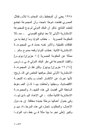 ‫٨٧٩١ ﻴﻌﻨﻲ ﺃﻥ ﺍﻟﻤﺨﻁﻁـﺎﺕ ﺍﻟﻤﻌﺎﺩﻴـﺔ ﻟﻼﺴـﺘﻘﻼل‬
‫ﺍﻟﻤﺼﺭﻱ ﻗﻁﻌﺕ ﺸﻭ ﹰﺎ ﻨﺎﺠ ‪‬ﺎ، ﻭﺃﻥ ﺍﻟﻤﺠﻤﻭﻋﺔ ﺘﺠﺘﻤﻊ‬
                     ‫ﺤ‬      ‫ﻁ‬
‫ﻟﺘﻌﺘﻤﺩ ﺍﻟﻨﺘﺎﺌﺞ. ﻨﺫﻜﺭ ﺃﻥ ﺍﻟﺒﻨﻙ ﺍﻟﺩﻭﻟﻲ ﻟﻡ ﻴﺩﻉ ﺍﻟﻤﺠﻤﻭﻋﺔ‬
         ‫‪‬‬
‫ﺍﻻﺴﺘﺸﺎﺭﻴﺔ ﺍﻷﻭﻟﻰ ﺇﻻ ﺒﻌﺩ ﺘﻭﻗﻴﻊ ﺍﻟﻘﻴﺴﻭﻨﻲ ـ ﻤﻤـﺜﻼ‬
‫ﹰ‬
‫ﻟﻠﺤﻜﻭﻤﺔ ﺍﻟﻤﺼﺭﻴﺔ ـ ﺨﻁﺎﺏ ﺍﻟﻨﻭﺍﻴﺎ ﻭﻤﺎ ﺍﺭﺘﺒﻁ ﺒﻪ ﻤﻥ‬
‫ﺍﺘﻔﺎﻗﺎﺕ ﺘﻜﻤﻴﻠﻴﺔ. ﻭﺍﻷﻤﺭ ﻨﻔﺴﻪ ﺤﺩﺙ ﻓـﻲ ﺍﻟﻤﺠﻤﻭﻋـﺔ‬
‫ﺍﻻﺴﺘﺸﺎﺭﻴﺔ ﺍﻟﺜﺎﻨﻴﺔ. ﺨﻁﺎﺏ ﺍﻟﻨﻭﺍﻴﺎ ﻭﻗﻌﻪ ﻤﻤﺩﻭﺡ ﺴﺎﻟﻡ ـ‬
‫ﻤﻤﺜﻼ ﻋﻥ ﺍﻟﺤﻜﻭﻤﺔ ﺍﻟﻤﺼﺭﻴﺔ )٠١ ‪‬ﺯﻴﺭﺍﻥ/ ﻴﻭﻨﻴـﻭ(‬
              ‫ﺤ‬                        ‫ﹰ‬
‫ﻭﺍﻟﺘﻘﺕ ﺍﻟﻤﺠﻤﻭﻋﺔ ﻓﻲ ﻤﻘﺭ ﺍﻟﺒﻨﻙ ﺍﻟﺩﻭﻟﻲ ﻓـﻲ ﺒـﺎﺭﻴﺱ‬
‫)٤١/ ٦١ ﺤﺯﻴﺭﺍﻥ/ ﻴﻭﻨﻴﻭ(. ﻭﻟﻜﻥ ﺘﻅـل ﺍﻟﻤﺠﻤﻭﻋـﺔ‬
‫ﺍﻻﺴﺘﺸﺎﺭﻴﺔ ﺍﻷﻭﻟﻰ ﺘﺤﺘل ﻤﻭﻗﻌﻬﺎ ﺍﻟﺨﺎﺹ ﻓﻲ ﺍﻟﺘـﺎﺭﻴﺦ؛‬
‫ﻷﻨﻬﺎ ﻋﺒﺭﺕ ﻋﻥ ﺍﻻﻨﻜﺴﺎﺭ ﺍﻟﺤﺎﺴـﻡ ﺒﺎﺘﺠـﺎﻩ ﺍﻟﺘﺒﻌﻴـﺔ‬
‫ﺍﻻﻗﺘﺼﺎﺩﻴﺔ، ﻭﺴﺒﻘﺘﻬﺎ ﻭﺃﺤﺎﻁﺕ ﺒﻬـﺎ ﻜـل ﺍﻟﻀـﻐﻭﻁ‬
‫ﺍﻟﺴﺎﺤﻘﺔ ﺍﻟﺘﻲ ﺃﻓﻀﺕ ﺇﻟﻰ ﻫﺫﻩ ﺍﻟﻨﺘﻴﺠـﺔ. ﻭﺍﻟﻤﺠﻤﻭﻋـﺔ‬
‫ﺍﻻﺴﺘﺸﺎﺭﻴﺔ ﺍﻟﺜﺎﻨﻴﺔ ﻤﺜﻠﺕ ـ ﻓﻲ ﺍﻹﻋﺩﺍﺩ ﺍﻟﻬـﺎﺩﺉ ﻟﻬـﺎ،‬
‫ﻭﻓﻲ ﺠﺩﻭل ﺃﻋﻤﺎﻟﻬﺎ ﻤﺭﺤﻠﺔ ﺠﺩﻴﺩﺓ ﻤﺨﺘﻠﻔﺔ. ﺇﻥ ﺠـﺩﻭل‬
‫ﺍﻷﻋﻤﺎل، ﻭﺍﻟﻤﻁﻠﻭﺏ ﺇﻨﺠﺎﺯﻩ ﻓﻲ ﻫﺫﻩ ﺍﻟﻤﺭﺤﻠـﺔ، ‪‬ﻬـﻡ‬
   ‫ﻤ‬
‫ﻭﻜﺒﻴﺭ )ﻋﻠﻰ ﻨﺤﻭ ﻤﺎ ﺒ ‪‬ﻨﺎ ﻤﺜﻼ ﻓـﻲ ﺨﻁـﺎﺏ ﺍﻟﻨﻭﺍﻴـﺎ‬
                   ‫ﹰ‬     ‫ﻴ‬


‫٢٥٠١‬
 