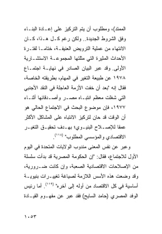 ‫ﺍﻟﻤﻤﺘﺩ(، ﻭﻤﻁﻠﻭﺏ ﺃﻥ ﻴﺘﻡ ﺍﻟﺘﺭﻜﻴﺯ ﻋﻠﻰ ﺇﻋـﺎﺩﺓ ﺍﻟﺒﻨـﺎﺀ‬
‫ﻭﻓﻕ ﺍﻟﺸﺭﻭﻁ ﺍﻟﺠﺩﻴﺩﺓ.. ﻭﻟﻜﻥ ﺭﻏﻡ ﻜـل ﻫـﺫﺍ، ﻜـﺎﻥ‬
‫ﺍﻻﻨﺘﻬﺎﺀ ﻤﻥ ﻋﻤﻠﻴﺔ ﺍﻟﺘﺭﻭﻴﺽ ﺍﻟﻌﻨﻴﻔـﺔ، ﺨﺘﺎ ‪‬ـﺎ ﻟﻔﺘـﺭﺓ‬
         ‫ﻤ‬
‫ﺍﻷﺤﺩﺍﺙ ﺍﻟ ‪‬ﺜﻴﺭﺓ ﺍﻟﺘﻲ ﻤﺜﻠﺘﻬﺎ ﺍﻟﻤﺠﻤﻭﻋـﺔ ﺍﻻﺴﺘﺸـﺎﺭﻴﺔ‬
                                     ‫ﻤ‬
‫ﺍﻷﻭﻟﻰ. ﻭﻗﺩ ﻋﺒﺭ ﺍﻟﺒﻴﺎﻥ ﺍﻟﺼﺎﺩﺭ ﻓﻲ ﻨﻬﺎﻴـﺔ ﺍﺠﺘﻤـﺎﻉ‬
‫٨٧٩١ ﻋﻥ ﻁﺒﻴﻌﺔ ﺍﻟﺘﻐﻴﺭ ﻓﻲ ﺍﻟﻤﻬﺎﻡ، ﺒﻁﺭﻴﻘﺘﻪ ﺍﻟﺨﺎﺼﺔ،‬
‫ﻓﻘﺎل ﺇﻨﻪ "ﺒﻌﺩ ﺃﻥ ﺨﻔﺕ ﺍﻷﺯﻤﺔ ﺍﻟﻌﺎﺠﻠﺔ ﻓﻲ ﺍﻟﻨﻘﺩ ﺍﻷﺠﻨﺒﻲ‬
‫ﺍﻟﺘﻲ ﺸﻐﻠﺕ ﻤﻌﻅﻡ ﺍﻨﺘﺒـﺎﻩ ﻤﺼـﺭ ﻭﺃﺼـﺩﻗﺎﺌﻬﺎ ﺃﺜﻨـﺎﺀ‬
‫٧٧٩١، ﻓﺈﻥ ﻤﻭﻀﻭﻉ ﺍﻟﺒﺤﺙ ﻓﻲ ﺍﻻﺠﺘﻤﺎﻉ ﺍﻟﺤﺎﻟﻲ ﻫﻭ‬
‫ﺃﻥ ﺍﻟﻭﻗﺕ ﻗﺩ ﺤﺎﻥ ﻟﺘﺭﻜﻴﺯ ﺍﻻﻨﺘﺒﺎﻩ ﻋﻠﻰ ﺍﻟﻤﺸﺎﻜل ﺍﻷﻜﺜﺭ‬
‫ﻋﻤ ﹰﺎ ﻟﻺﺼـﻼﺡ ﺍﻟﺒﻨﻴـﻭﻱ؛ ﺒﻬـﺩﻑ ﺘﺤﻘﻴـﻕ ﺍﻟﺘﻐﻴـﺭ‬
                                       ‫ﻘ‬
              ‫ﺍﻻﻗﺘﺼﺎﺩﻱ ﻭﺍﻟﻤﺅﺴﺴﻲ ﺍﻟﻤﻁﻠﻭﺏ" )٨١١(.‬
‫ﻭﻋ ‪‬ﺭ ﻋﻥ ﻨﻔﺱ ﺍﻟﻤﻌﻨﻰ ﻤﻨﺩﻭﺏ ﺍﻟﻭﻻﻴﺎﺕ ﺍﻟﻤﺘﺤﺩﺓ ﻓﻲ ﺍﻟﻴﻭﻡ‬
                                              ‫ﺒ‬
‫ﺍﻷﻭل ﻟﻼﺠﺘﻤﺎﻉ، ﻓﻘﺎل: "ﺇﻥ ﺍﻟﺤﻜﻭﻤﺔ ﺍﻟﻤﺼﺭﻴﺔ ﻗﺩ ﺒﺩﺃﺕ ﺴﻠﺴﻠﺔ‬
‫ﻤﻥ ﺍﻹﺼﻼﺤﺎﺕ ﺍﻻﻗﺘﺼﺎﺩﻴﺔ ﺍﻟﺼﻌﺒﺔ، ﻭﺇﻥ ﻜﺎﻨﺕ ﻀـﺭﻭﺭ ‪‬ﺔ،‬
  ‫ﻴ‬
‫ﻭﻗﺩ ﻭﻀﻌﺕ ﻫﺫﻩ ﺍﻷﺴﺱ ﺍﻟﻼﺯﻤﺔ ﻟﺼﻴﺎﻏﺔ ﺘﻐﻴﻴـﺭﺍﺕ ‪‬ﻨﻴﻭﻴـﺔ‬
      ‫ﺒ‬
‫ﺃﺴﺎﺴﻴﺔ ﻓﻲ ﻜل ﺍﻻﻗﺘﺼﺎﺩ ﻤﻥ ﺃﻭﻟﻪ ﺇﻟﻰ ﺁﺨﺭﻩ" )٩١١(. ﺃ ‪‬ﺎ ﺭﺌﻴﺱ‬
      ‫ﻤ‬
‫ﺍﻟﻭﻓﺩ ﺍﻟﻤﺼﺭﻱ )ﺤﺎﻤﺩ ﺍﻟﺴﺎﻴﺢ( ﻓﻘﺩ ﻋﺒﺭ ﻋﻥ ﻤﻔﻬـﻭﻡ ﺍﻟﻘﻴـﺎﺩﺓ‬


‫٣٥٠١‬
 