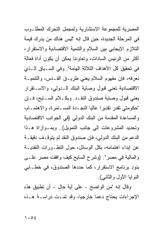 ‫ﺍﻟﻤﺼﺭﻴﺔ ﻟﻠﻤﺠﻤﻭﻋﺔ ﺍﻻﺴﺘﺸﺎﺭﻴﺔ ﻭﻟﻤﺠﻤل ﺍﻟﺘﺤﺭﻙ ﺍﻟﻤﻁﻠـﻭﺏ‬
‫ﻓﻲ ﺍﻟﻤﺭﺤﻠﺔ ﺍﻟﺠﺩﻴﺩﺓ، ﺤﻴﻥ ﻗﺎل ﺇﻨﻪ "ﻟﻴﺱ ﻫﻨﺎﻙ ﻤﻥ ﻴﺩﺭﻙ ﻗﻴﻤﺔ‬
‫ﺍﻟﺘﻼﺯﻡ ﺍﻹﻴﺠﺎﺒﻲ ﺒﻴﻥ ﺍﻟﺴﻼﻡ ﻭﺍﻟﺘﻨﻤﻴﺔ ﺍﻻﻗﺘﺼﺎﺩﻴﺔ ﻭﺍﻻﺴﺘﻘﺭﺍﺭ،‬
‫ﺃﻜﺜﺭ ﻤﻥ ﺍﻟﺭﺌﻴﺱ ﺍﻟﺴﺎﺩﺍﺕ، ﻭﺘﻌﺎﻭﻨﻨﺎ ﻴﻤﻜﻥ ﺃﻥ ﻴﻜﻭﻥ ﺃﺩﺍﺓ ﻓﻌﺎﻟﺔ‬
‫ﻓﻲ ﺘﺤﻘﻴﻕ ﻜل ﺍﻷﻫﺩﺍﻑ ﺍﻟﺜﻼﺜﺔ ﺍﻟﻬﺎﻤﺔ". ﻭﻓﻲ ﺍﻟﺴـﻴﺎﻕ ﺍﻟـﺫﻱ‬
‫ﻨﻌﺭﻓﻪ، ﻓﺈﻥ ﻤﻔﻬﻭﻡ ﺍﻟﺴﻼﻡ ﻴﻌﻨﻲ ﻁﺭﻴـﻕ ﺍﻟﻘـﺩﺱ، ﻭﺍﻟﺘﻨﻤﻴـﺔ‬
‫ﺍﻻﻗﺘﺼﺎﺩﻴﺔ ﺘﻌﻨﻲ ﻗﺒﻭل ﻭﺼﺎﻴﺔ ﺍﻟﺒﻨﻙ ﺍﻟـﺩﻭﻟﻲ، ﻭﺍﻻﺴـﺘﻘﺭﺍﺭ‬
‫ﻴﻌﻨﻲ ﻗﺒﻭل ﻭﺼﺎﻴﺔ ﺼﻨﺩﻭﻕ ﺍﻟﻨﻘـﺩ. ﻭﺒﻜـﻼﻡ ﺍﻟﺴـﺎﻴﺢ، ﻓـﺈﻥ‬
‫"ﺤﻜﻭﻤﺘﻲ ﺘﻘﺩﺭ ﺘﻘﺩﻴ ‪‬ﺍ ﻋﺎﻟ ‪‬ﺎ ﺍﻟﻨﺠـﺩﺓ ﺍﻟﻤﺴـﺘﻤﺭﺓ، ﻭﺍﻻﻫﺘﻤـﺎﻡ،‬
                               ‫ﺭ ﻴ‬
‫ﻭﺍﻟﻤﺴﺎﻋﺩﺓ ﺍﻟﻤﻘﺩﻤﺔ ﻤﻥ ﺍﻟﺒﻨﻙ ﺍﻟﺩﻭﻟﻲ )ﻓﻲ ﺍﻟﺠﻭﺍﻨﺏ ﺍﻻﻗﺘﺼﺎﺩﻴﺔ‬
‫ﻭﺘﺤﺩﻴﺩ ﺍﻟﻤﺸﺭﻭﻋﺎﺕ ﺇﻟﻰ ﺠﺎﻨﺏ ﺍﻟﺘﻤﻭﻴل(.. ﻭﺒﻤـﻭﺍﺯﺍﺓ ﻫـﺫﺍ‬
‫ﺍﻟﺩﻋﻡ ﻤﻥ ﺍﻟﺒﻨﻙ ﺍﻟﺩﻭﻟﻲ، ﻓﺈﻥ ﺼﻨﺩﻭﻕ ﺍﻟﻨﻘﺩ ﻟﻡ ﻴﺘﻭﻗـﻑ ﺩﻗﻴﻘـﺔ‬
‫ﻋﻥ ﺇﺒﺩﺍﺀ ﺍﻫﺘﻤﺎﻤﻪ، ﺒﻜل ﺍﻟﻭﺴﺎﺌل، ﺤﻭل ﺍﻟﺘﻁـﻭﺭﺍﺕ ﺍﻟﻨﻘﺩﻴـﺔ‬
‫ﻭﺍﻟﻤﺎﻟﻴﺔ ﻓﻲ ﻤﺼﺭ". )ﻭﺸﺭﺡ ﺍﻟﺴﺎﻴﺢ ﻜﻴﻑ ﻭﺍﻓﻘﺕ ﻤﺼﺭ ﻋﻠـﻰ‬
‫ﺒﻨﻭﺩ ﺒﺭﻨﺎﻤﺞ ﺍﻻﺴﺘﻘﺭﺍﺭ، ﻜﻤﺎ ﺤﺩﺩﻫﺎ ﺍﻟﺼﻨﺩﻭﻕ، ﻓﻲ ﺨﻁـﺎﺒﻲ‬
                                    ‫ﺍﻟﻨﻭﺍﻴﺎ ﺍﻷﻭل ﻭﺍﻟﺜﺎﻨﻲ(.‬
‫ﻭﻗﺎل ﺇﻨﻪ "ﻤﻥ ﺍﻟﻭﺍﻀﺢ - ﻋﻠﻰ ﺃ ‪‬ﺔ ﺤﺎل - ﺃﻥ ﺘﻁﺒﻴﻕ ﻫﺫﻩ‬
                    ‫ﻴ‬
‫ﺍﻹﺠﺭﺍﺀﺍﺕ ‪‬ﺤﺘﺎﺝ ﺩﻋ ‪‬ﺎ ﺨﺎﺭﺠ ‪‬ﺎ، ﻭﻗﺩ ﺘﻤـﺕ ﺩﺭﺍﺴـﺔ ﻫـﺫﻩ‬
                       ‫ﻴ‬       ‫ﻴ ‪ ‬ﻤ‬


‫٤٥٠١‬
 