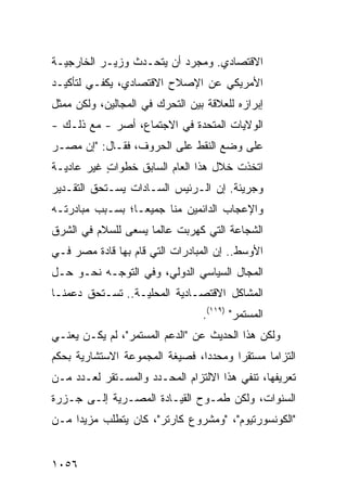 ‫ﺍﻻﻗﺘﺼﺎﺩﻱ. ﻭﻤﺠﺭﺩ ﺃﻥ ﻴﺘﺤـﺩﺙ ﻭﺯﻴـﺭ ﺍﻟﺨﺎﺭﺠﻴـﺔ‬
          ‫‪‬‬            ‫‪‬‬
‫ﺍﻷﻤﺭﻴﻜﻲ ﻋﻥ ﺍﻹﺼﻼﺡ ﺍﻻﻗﺘﺼﺎﺩﻱ، ﻴﻜﻔـﻲ ﻟﺘﺄﻜﻴـﺩ‬
‫ﺇﺒﺭﺍﺯﻩ ﻟﻠﻌﻼﻗﺔ ﺒﻴﻥ ﺍﻟﺘﺤﺭﻙ ﻓﻲ ﺍﻟﻤﺠﺎﻟﻴﻥ، ﻭﻟﻜﻥ ﻤﻤﺜل‬
‫ﺍﻟﻭﻻﻴﺎﺕ ﺍﻟﻤﺘﺤﺩﺓ ﻓﻲ ﺍﻻﺠﺘﻤﺎﻉ، ﺃﺼﺭ - ﻤﻊ ﺫﻟـﻙ -‬
            ‫‪‬‬
‫ﻋﻠﻰ ﻭﻀﻊ ﺍﻟﻨﻘﻁ ﻋﻠﻰ ﺍﻟﺤﺭﻭﻑ، ﻓﻘـﺎل: "ﺇﻥ ﻤﺼـﺭ‬
‫ﺍﺘﺨﺫﺕ ﺨﻼل ﻫﺫﺍ ﺍﻟﻌﺎﻡ ﺍﻟﺴﺎﺒﻕ ﺨﻁﻭﺍﺕ ﻏﻴﺭ ﻋﺎﺩﻴـﺔ‬
           ‫ٍ‬
‫ﻭﺠﺭﻴﺌﺔ. ﺇﻥ ﺍﻟـﺭﺌﻴﺱ ﺍﻟﺴـﺎﺩﺍﺕ ﻴﺴـﺘﺤﻕ ﺍﻟﺘﻘـﺩﻴﺭ‬
‫ﻭﺍﻹﻋﺠﺎﺏ ﺍﻟﺩﺍﺌ ‪‬ﻴﻥ ﻤﻨﺎ ﺠﻤﻴ ‪‬ـﺎ؛ ﺒﺴـﺒﺏ ﻤﺒﺎﺩﺭﺘـﻪ‬
                  ‫ﻌ‬           ‫ﻤ‬
‫ﺍﻟﺸﺠﺎﻋﺔ ﺍﻟﺘﻲ ﻜﻬﺭﺒﺕ ﻋﺎﻟ ‪‬ﺎ ﻴﺴﻌﻰ ﻟﻠﺴﻼﻡ ﻓﻲ ﺍﻟﺸﺭﻕ‬
                     ‫ﻤ‬
‫ﺍﻷﻭﺴﻁ.. ﺇﻥ ﺍﻟ ‪‬ﺒﺎﺩﺭﺍﺕ ﺍﻟﺘﻲ ﻗﺎﻡ ﺒﻬﺎ ﻗﺎﺩﺓ ﻤﺼﺭ ﻓـﻲ‬
        ‫ﹸ‬                       ‫ﻤ‬
‫ﺍﻟﻤﺠﺎل ﺍﻟﺴﻴﺎﺴﻲ ﺍﻟﺩﻭﻟﻲ، ﻭﻓﻲ ﺍﻟﺘﻭﺠـﻪ ﻨﺤـﻭ ﺤـل‬
‫ﺍﻟﻤﺸﺎﻜل ﺍﻻﻗﺘﺼـﺎﺩﻴﺔ ﺍﻟﻤﺤﻠﻴـﺔ.. ﺘﺴـﺘﺤﻕ ﺩﻋﻤﻨـﺎ‬
                                  ‫ﺍﻟﻤﺴﺘﻤﺭ" )٩١١(.‬
‫ﻭﻟﻜﻥ ﻫﺫﺍ ﺍﻟﺤﺩﻴﺙ ﻋﻥ "ﺍﻟﺩﻋﻡ ﺍﻟﻤﺴﺘﻤﺭ"، ﻟﻡ ﻴﻜـﻥ ﻴﻌﻨـﻲ‬
‫ﺍﻟﺘﺯﺍ ‪‬ﺎ ﻤﺴﺘﻘ ‪‬ﺍ ﻭﻤﺤﺩ ‪‬ﺍ، ﻓﺼﻴﻐﺔ ﺍﻟﻤﺠﻤﻭﻋﺔ ﺍﻻﺴﺘﺸﺎﺭﻴﺔ ﺒﺤﻜﻡ‬
                                ‫ﺩ‬       ‫ﺭ‬       ‫ﻤ‬
‫ﺘﻌﺭﻴﻔﻬﺎ، ﺘﻨﻔﻲ ﻫﺫﺍ ﺍﻻﻟﺘﺯﺍﻡ ﺍﻟﻤﺤـﺩﺩ ﻭﺍﻟﻤﺴـﺘﻘﺭ ﻟﻌـﺩﺩ ﻤـﻥ‬
‫ﺍﻟﺴﻨﻭﺍﺕ، ﻭﻟﻜﻥ ﻁﻤـﻭﺡ ﺍﻟﻘﻴـﺎﺩﺓ ﺍﻟﻤﺼـﺭﻴﺔ ﺇﻟـﻰ ﺠـﺯﺭﺓ‬
‫"ﺍﻟﻜﻭﻨﺴﻭﺭﺘﻴﻭﻡ"، "ﻭﻤﺸﺭﻭﻉ ﻜﺎﺭﺘﺭ"، ﻜﺎﻥ ﻴﺘﻁﻠﺏ ﻤﺯﻴ ‪‬ﺍ ﻤـﻥ‬
     ‫ﺩ‬


‫٦٥٠١‬
 