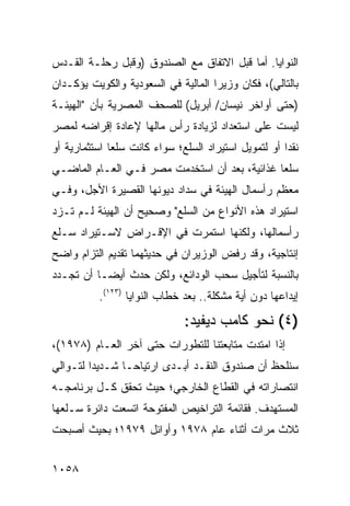 ‫ﺍﻟﻨﻭﺍﻴﺎ. ﺃﻤﺎ ﻗﺒل ﺍﻻﺘﻔﺎﻕ ﻤﻊ ﺍﻟﺼﻨﺩﻭﻕ )ﻭﻗﺒل ﺭﺤﻠـﺔ ﺍﻟﻘـﺩﺱ‬
‫ﺒﺎﻟﺘﺎﻟﻲ(، ﻓﻜﺎﻥ ﻭﺯﻴﺭﺍ ﺍﻟﻤﺎﻟﻴﺔ ﻓﻲ ﺍﻟﺴﻌﻭﺩﻴﺔ ﻭﺍﻟﻜﻭﻴﺕ ﻴﺅﻜـﺩﺍﻥ‬
‫)ﺤﺘﻰ ﺃﻭﺍﺨﺭ ﻨﻴﺴﺎﻥ/ ﺃﺒﺭﻴل( ﻟﻠﺼﺤﻑ ﺍﻟﻤﺼﺭﻴﺔ ﺒﺄﻥ "ﺍﻟﻬﻴﺌـﺔ‬
‫ﻟﻴﺴﺕ ﻋﻠﻰ ﺍﺴﺘﻌﺩﺍﺩ ﻟﺯﻴﺎﺩﺓ ﺭﺃﺱ ﻤﺎﻟﻬﺎ ﻹﻋﺎﺩﺓ ﺇﻗﺭﺍﻀﻪ ﻟﻤﺼﺭ‬
‫ﻨﻘ ‪‬ﺍ ﺃﻭ ﻟﺘﻤﻭﻴل ﺍﺴﺘﻴﺭﺍﺩ ﺍﻟﺴﻠﻊ؛ ﺴﻭﺍﺀ ﻜﺎﻨﺕ ﺴﻠ ‪‬ﺎ ﺍﺴﺘﺜﻤﺎﺭﻴﺔ ﺃﻭ‬
              ‫ﻌ‬                                        ‫ﺩ‬
‫ﺴﻠ ‪‬ﺎ ﻏﺫﺍﺌﻴﺔ، ﺒﻌﺩ ﺃﻥ ﺍﺴﺘﺨﺩﻤﺕ ﻤﺼﺭ ﻓـﻲ ﺍﻟﻌـﺎﻡ ﺍﻟﻤﺎﻀـﻲ‬
                                               ‫ﻌ‬
‫ﻤﻌﻅﻡ ﺭﺃﺴﻤﺎل ﺍﻟﻬﻴﺌﺔ ﻓﻲ ﺴﺩﺍﺩ ﺩﻴﻭﻨﻬﺎ ﺍﻟﻘﺼﻴﺭﺓ ﺍﻷﺠل، ﻭﻓـﻲ‬
‫ﺍﺴﺘﻴﺭﺍﺩ ﻫﺫﻩ ﺍﻷﻨﻭﺍﻉ ﻤﻥ ﺍﻟﺴﻠﻊ" ﻭﺼﺤﻴﺢ ﺃﻥ ﺍﻟﻬﻴﺌﺔ ﻟـﻡ ﺘـﺯﺩ‬
‫ﺭﺃﺴﻤﺎﻟﻬﺎ، ﻭﻟﻜﻨﻬﺎ ﺍﺴﺘﻤﺭﺕ ﻓﻲ ﺍﻹﻗـﺭﺍﺽ ﻻﺴـﺘﻴﺭﺍﺩ ﺴـﻠﻊ‬
‫ﺇﻨﺘﺎﺠﻴﺔ، ﻭﻗﺩ ﺭﻓﺽ ﺍﻟﻭﺯﻴﺭﺍﻥ ﻓﻲ ﺤﺩﻴﺜﻬﻤﺎ ﺘﻘﺩﻴﻡ ﺍﻟﺘﺯﺍﻡ ﻭﺍﻀﺢ‬
‫ﺒﺎﻟﻨﺴﺒﺔ ﻟﺘﺄﺠﻴل ﺴﺤﺏ ﺍﻟﻭﺩﺍﺌﻊ، ﻭﻟﻜﻥ ﺤﺩﺙ ﺃﻴ ‪‬ـﺎ ﺃﻥ ﺘﺠـﺩﺩ‬
           ‫ﻀ‬
           ‫ﺇﻴﺩﺍﻋﻬﺎ ﺩﻭﻥ ﺃﻴﺔ ﻤﺸﻜﻠﺔ.. ﺒﻌﺩ ﺨﻁﺎﺏ ﺍﻟﻨﻭﺍﻴﺎ )٣٢١(.‬
                               ‫)٤( ﻨﺤﻭ ﻜﺎﻤﺏ ﺩﻴﻔﻴﺩ:‬
‫ﺇﺫﺍ ﺍﻤﺘﺩﺕ ﻤﺘﺎﺒﻌ ﹸﻨﺎ ﻟﻠﺘﻁﻭﺭﺍﺕ ﺤﺘﻰ ﺁﺨﺭ ﺍﻟﻌـﺎﻡ )٨٧٩١(،‬
                                  ‫ﺘ‬
‫ﺴﻨﻠﺤﻅ ﺃﻥ ﺼﻨﺩﻭﻕ ﺍﻟﻨﻘـﺩ ﺃﺒـ ‪‬ﻯ ﺍﺭﺘﻴﺎ ‪‬ـﺎ ﺸـﺩﻴ ‪‬ﺍ ﻟﺘـﻭﺍﻟﻲ‬
         ‫ﺩ‬        ‫ﺤ‬        ‫ﺩ‬
‫ﺍﻨﺘﺼﺎﺭﺍﺘﻪ ﻓﻲ ﺍﻟﻘﻁﺎﻉ ﺍﻟﺨﺎﺭﺠﻲ؛ ﺤﻴﺙ ﺘﺤﻘﻕ ﻜـل ﺒﺭﻨﺎﻤﺠـﻪ‬
‫ﺍﻟﻤﺴﺘﻬﺩﻑ. ﻓﻘﺎﺌﻤﺔ ﺍﻟﺘﺭﺍﺨﻴﺹ ﺍﻟﻤﻔﺘﻭﺤﺔ ﺍﺘﺴﻌﺕ ﺩﺍﺌﺭﺓ ﺴـﻠ ‪‬ﻬﺎ‬
  ‫ﻌ‬
‫ﺜﻼﺙ ﻤﺭﺍﺕ ﺃﺜﻨﺎﺀ ﻋﺎﻡ ٨٧٩١ ﻭﺃﻭﺍﺌل ٩٧٩١؛ ﺒﺤﻴﺙ ﺃﺼﺒﺤﺕ‬


‫٨٥٠١‬
 