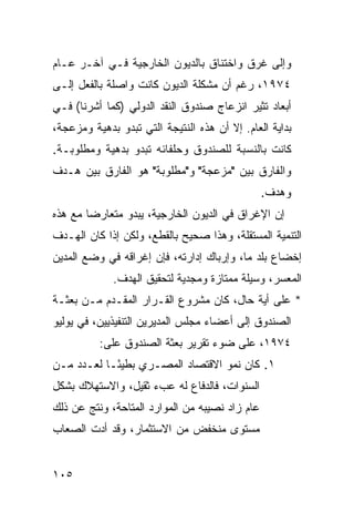 ‫ﻭﺇﻟﻰ ﻏﺭﻕ ﻭﺍﺨﺘﻨﺎﻕ ﺒﺎﻟﺩﻴﻭﻥ ﺍﻟﺨﺎﺭﺠﻴﺔ ﻓـﻲ ﺁﺨـﺭ ﻋـﺎﻡ‬
‫٤٧٩١، ﺭﻏﻡ ﺃﻥ ﻤﺸﻜﻠﺔ ﺍﻟﺩﻴﻭﻥ ﻜﺎﻨﺕ ﻭﺍﺼﻠﺔ ﺒﺎﻟﻔﻌل ﺇﻟـﻰ‬
‫ﺃﺒﻌﺎﺩ ﺘﺜﻴﺭ ﺍﻨﺯﻋﺎﺝ ﺼﻨﺩﻭﻕ ﺍﻟﻨﻘﺩ ﺍﻟﺩﻭﻟﻲ )ﻜﻤﺎ ﺃﺸﺭﻨﺎ( ﻓـﻲ‬
‫ﺒﺩﺍﻴﺔ ﺍﻟﻌﺎﻡ. ﺇﻻ ﺃﻥ ﻫﺫﻩ ﺍﻟﻨﺘﻴﺠﺔ ﺍﻟﺘﻲ ﺘﺒﺩﻭ ﺒ ‪‬ﻫ ‪‬ﺔ ﻭﻤﺯﻋﺠﺔ،‬
         ‫ﺩ ﻴ‬
‫ﻜﺎﻨﺕ ﺒﺎﻟﻨﺴﺒﺔ ﻟﻠﺼﻨﺩﻭﻕ ﻭﺤﻠﻔﺎﺌﻪ ﺘﺒﺩﻭ ﺒ ‪‬ﻫ ‪‬ﺔ ﻭﻤﻁﻠﻭﺒـﺔ.‬
           ‫ﺩ ﻴ‬
‫ﻭﺍﻟﻔﺎﺭﻕ ﺒﻴﻥ "ﻤﺯﻋﺠﺔ" ﻭ"ﻤﻁﻠﻭﺒﺔ" ﻫﻭ ﺍﻟﻔﺎﺭﻕ ﺒﻴﻥ ﻫـﺩﻑ‬
                                                ‫ﻭﻫﺩﻑ.‬
‫ﺇﻥ ﺍﻹﻏﺭﺍﻕ ﻓﻲ ﺍﻟﺩﻴﻭﻥ ﺍﻟﺨﺎﺭﺠﻴﺔ، ﻴﺒﺩﻭ ﻤﺘﻌﺎﺭ ‪‬ﺎ ﻤﻊ ﻫﺫﻩ‬
        ‫ﻀ‬
‫ﺍﻟﺘﻨﻤﻴﺔ ﺍﻟﻤﺴﺘﻘﻠﺔ، ﻭﻫﺫﺍ ﺼﺤﻴﺢ ﺒﺎﻟﻘﻁﻊ، ﻭﻟﻜﻥ ﺇﺫﺍ ﻜﺎﻥ ﺍﻟﻬـﺩﻑ‬
‫ﺇﺨﻀﺎﻉ ﺒﻠﺩ ﻤﺎ، ﻭﺇﺭﺒﺎﻙ ﺇﺩﺍﺭﺘﻪ، ﻓﺈﻥ ﺇﻏﺭﺍﻗﻪ ﻓﻲ ﻭﻀﻊ ﺍﻟﻤﺩﻴﻥ‬
              ‫ﺍﻟﻤﻌﺴﺭ، ﻭﺴﻴﻠﺔ ﻤﻤﺘﺎﺯﺓ ﻭﻤﺠﺩﻴﺔ ﻟﺘﺤﻘﻴﻕ ﺍﻟﻬﺩﻑ.‬
‫* ﻋﻠﻰ ﺃ ‪‬ﺔ ﺤﺎل، ﻜﺎﻥ ﻤﺸﺭﻭﻉ ﺍﻟﻘـﺭﺍﺭ ﺍﻟﻤﻘـﺩﻡ ﻤـﻥ ﺒﻌﺜـﺔ‬
                                          ‫ﻴ‬
‫ﺍﻟﺼﻨﺩﻭﻕ ﺇﻟﻰ ﺃﻋﻀﺎﺀ ﻤﺠﻠﺱ ﺍﻟﻤﺩﻴﺭﻴﻥ ﺍﻟﺘﻨﻔﻴﺫﻴﻴﻥ، ﻓﻲ ﻴﻭﻟﻴﻭ‬
           ‫٤٧٩١، ﻋﻠﻰ ﻀﻭﺀ ﺘﻘﺭﻴﺭ ﺒﻌﺜﺔ ﺍﻟﺼﻨﺩﻭﻕ ﻋﻠﻰ:‬
‫١. ﻜﺎﻥ ﻨﻤﻭ ﺍﻻﻗﺘﺼﺎﺩ ﺍﻟﻤﺼـﺭﻱ ﺒﻁﻴ ًـﺎ ﻟﻌـﺩﺩ ﻤـﻥ‬
            ‫ﺌ‬
‫ﺍﻟﺴﻨﻭﺍﺕ، ﻓﺎﻟﺩﻓﺎﻉ ﻟﻪ ﻋﺏﺀ ﺜﻘﻴل، ﻭﺍﻻﺴﺘﻬﻼﻙ ﺒﺸﻜل‬
‫ﻋﺎﻡ ﺯﺍﺩ ﻨﺼﻴﺒﻪ ﻤﻥ ﺍﻟﻤﻭﺍﺭﺩ ﺍﻟﻤﺘﺎﺤﺔ، ﻭﻨﺘﺞ ﻋﻥ ﺫﻟﻙ‬
‫ﻤﺴﺘﻭﻯ ﻤﻨﺨﻔﺽ ﻤﻥ ﺍﻻﺴﺘﺜﻤﺎﺭ، ﻭﻗﺩ ﺃﺩﺕ ﺍﻟﺼﻌﺎﺏ‬


‫٥٠١‬
 