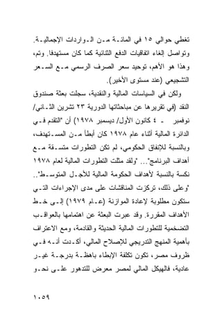 ‫ﺘﻐﻁﻲ ﺤﻭﺍﻟﻲ ٥١ ﻓﻲ ﺍﻟﻤﺎﺌـﺔ ﻤـﻥ ﺍﻟـﻭﺍﺭﺩﺍﺕ ﺍﻹﺠﻤﺎﻟﻴـﺔ.‬
‫ﻭﺘﻭﺍﺼل ﺇﻟﻐﺎﺀ ﺍﺘﻔﺎﻗﻴﺎﺕ ﺍﻟﺩﻓﻊ ﺍﻟﺜﻨﺎﺌﻴﺔ ﻜﻤﺎ ﻜﺎﻥ ﻤﺴﺘﻬﺩ ﹰﺎ. ﻭﺘﻡ،‬
       ‫ﻓ‬
‫ﻭﻫﺫﺍ ﻫﻭ ﺍﻷﻫﻡ، ﺘﻭﺤﻴﺩ ﺴﻌﺭ ﺍﻟﺼﺭﻑ ﺍﻟﺭﺴﻤﻲ ﻤـﻊ ﺍﻟﺴـﻌﺭ‬
                           ‫ﺍﻟﺘﺸﺠﻴﻌﻲ )ﻋﻨﺩ ﻤﺴﺘ ‪‬ﻯ ﺍﻷﺨﻴﺭ(.‬
                                    ‫ﻭ‬
‫ﻭﻟﻜﻥ ﻓﻲ ﺍﻟﺴﻴﺎﺴﺎﺕ ﺍﻟﻤﺎﻟﻴﺔ ﻭﺍﻟﻨﻘﺩﻴﺔ، ﺴ ‪‬ﻠﺕ ﺒﻌﺜﺔ ﺼﻨﺩﻭﻕ‬
      ‫ﹸ‬      ‫ﺠ‬
‫ﺍﻟﻨﻘﺩ )ﻓﻲ ﺘﻘﺭﻴﺭﻫﺎ ﻋﻥ ﻤﺒﺎﺤﺜﺎﺘﻬﺎ ﺍﻟﺩﻭﺭﻴﺔ ٣٢ ﺘﺸﺭﻴﻥ ﺍﻟﺜـﺎﻨﻲ/‬
‫ﻨﻭﻓﻤﺒﺭ ـ ٤ ﻜﺎﻨﻭﻥ ﺍﻷﻭل/ ﺩﻴﺴﻤﺒﺭ ٨٧٩١( ﺃﻥ "ﺍﻟﺘﻘﺩﻡ ﻓـﻲ‬
‫ﺍﻟﺩﺍﺌﺭﺓ ﺍﻟﻤﺎﻟﻴﺔ ﺃﺜﻨﺎﺀ ﻋﺎﻡ ٨٧٩١ ﻜﺎﻥ ﺃﺒﻁﺄ ﻤـﻥ ﺍﻟ ‪‬ﺴـﺘﻬ ‪‬ﻑ،‬
  ‫ﺩ‬     ‫ﻤ‬
‫ﻭﺒﺎﻟﻨﺴﺒﺔ ﻟﻺﻨﻔﺎﻕ ﺍﻟﺤﻜﻭﻤﻲ، ﻟﻡ ﺘﻜﻥ ﺍﻟﺘﻁﻭﺭﺍﺕ ‪‬ﺘﺴـﻘﺔ ﻤـﻊ‬
         ‫ﻤ‬
‫ﺃﻫﺩﺍﻑ ﺍﻟﺒﺭﻨﺎﻤﺞ"... "ﻭﻟﻘﺩ ﻤﺜﻠﺕ ﺍﻟﺘﻁﻭﺭﺍﺕ ﺍﻟﻤﺎﻟﻴﺔ ﻟﻌﺎﻡ ٨٧٩١‬
‫ﻨﻜﺴﺔ ﺒﺎﻟﻨﺴﺒﺔ ﻷﻫﺩﺍﻑ ﺍﻟﺤﻜﻭﻤﺔ ﺍﻟﻤﺎﻟﻴﺔ ﻟﻸﺠـل ﺍﻟﻤﺘﻭﺴـﻁ"..‬
‫"ﻭﻋﻠﻰ ﺫﻟﻙ، ﺘﺭﻜﺯﺕ ﺍﻟﻤﻨﺎﻗﺸﺎﺕ ﻋﻠﻰ ﻤ ‪‬ﻯ ﺍﻹﺠﺭﺍﺀﺍﺕ ﺍﻟﺘـﻲ‬
                ‫ﺩ‬
‫ﺴﺘﻜﻭﻥ ﻤﻁﻠﻭﺒﺔ ﻹﻋﺎﺩﺓ ﺍﻟﻤﻭﺍﺯﻨﺔ )ﻋـﺎﻡ ٩٧٩١( ﺇﻟـﻰ ﺨـﻁ‬
‫ﺍﻷﻫﺩﺍﻑ ﺍﻟﻤﻘﺭﺭﺓ. ﻭﻗﺩ ﻋ ‪‬ﺭﺕ ﺍﻟﺒﻌﺜﺔ ﻋﻥ ﺍﻫﺘﻤﺎﻤﻬﺎ ﺒﺎﻟﻌﻭﺍﻗـﺏ‬
                               ‫ﺒ‬
‫ﺍﻟﺘﻀﺨﻤﻴﺔ ﻟﻠﺘﻁﻭﺭﺍﺕ ﺍﻟﻤﺎﻟﻴﺔ ﺍﻟﺤﺩﻴﺜﺔ ﻭﺍﻟﻘﺎﺩﻤﺔ، ﻭﻤﻊ ﺍﻻﻋﺘﺭﺍﻑ‬
‫ﺒﺄﻫﻤﻴﺔ ﺍﻟﻤﻨﻬﺞ ﺍﻟﺘﺩﺭﻴﺠﻲ ﻟﻺﺼﻼﺡ ﺍﻟﻤﺎﻟﻲ، ﺃﻜـﺩﺕ ﺃﻨـﻪ ﻓـﻲ‬
‫ﻅﺭﻭﻑ ﻤﺼﺭ، ﺘﻜﻭﻥ ﺘﻜﻠﻔﺔ ﺍﻹﺒﻁﺎﺀ ﺒﺎﻫﻅـﺔ ﺒﺩﺭﺠـﺔ ﻏﻴـﺭ‬
‫ﻋﺎﺩﻴﺔ، ﻓﺎﻟﻬﻴﻜل ﺍﻟﻤﺎﻟﻲ ﻟﻤﺼﺭ ﻤﻌﺭﺽ ﻟﻠﺘﺩﻫﻭﺭ ﻋﻠـﻰ ﻨﺤـﻭ‬


‫٩٥٠١‬
 