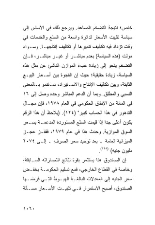 ‫ﺨﺎﺹ؛ ﻨﺘﻴﺠﺔ ﺍﻟﺘﻀﺨﻡ ﺍﻟﺼﺎﻋﺩ. ﻭﻴﺭﺠﻊ ﺫﻟﻙ ﻓﻲ ﺍﻷﺴﺎﺱ ﺇﻟﻰ‬
‫ﺴﻴﺎﺴﺔ ﺘﺜﺒﻴﺕ ﺍﻷﺴﻌﺎﺭ ﻟﺩﺍﺌﺭﺓ ﻭﺍﺴﻌﺔ ﻤﻥ ﺍﻟﺴﻠﻊ ﻭﺍﻟﺨﺩﻤﺎﺕ ﻓﻲ‬
‫ﻭﻗﺕ ﺘﺯﺩﺍﺩ ﻓﻴﻪ ﺘﻜﺎﻟﻴﻑ ﺘﺩﺒﻴﺭﻫﺎ ﺃﻭ ﺘﻜﺎﻟﻴﻑ ﺇﻨﺘﺎﺠﻬـﺎ. ﻭﺴـﻭﺍﺀ‬
‫ﻤﻭﻟﺕ )ﻫﺫﻩ ﺍﻟﺴﻴﺎﺴﺔ( ﺒﻌﺩﻡ ﻤﺒﺎﺸـﺭ ﺃﻭ ﻏﻴـﺭ ﻤﺒﺎﺸـﺭ، ﻓـﺈﻥ‬
‫ﺍﻟﺘﻀﺨﻡ ﻴﻨﺤﻭ ﺇﻟﻰ ﺯﻴﺎﺩﺓ ﻋﺏﺀ ﺍﻟﻤﻭﺍﺯﻥ ﺍﻟﻨﺎﺸﺊ ﻋﻥ ﻤﺜل ﻫﺫﻩ‬
‫ﺍﻟﺴﻴﺎﺴﺔ، ﺯﻴﺎﺩﺓ ﺤﻘﻴﻘﻴﺔ؛ ﺤﻴﺙ ﺇﻥ ﺍﻟﻔﺠﻭﺓ ﺒﻴﻥ ﺃﺴـﻌﺎﺭ ﺍﻟﺒﻴـﻊ‬
‫ﺍﻟﺜﺎﺒﺘﺔ، ﻭﺒﻴﻥ ﺘﻜﺎﻟﻴﻑ ﺍﻹﻨﺘﺎﺝ ﻭﺍﻻﺴـﺘﻴﺭﺍﺩ، ﺴـﺘﻨﻤﻭ ﺒـﺎﻟﻤﻌﻨﻰ‬
‫ﺍﻟﻨﺴﺒﻲ ﻭﺍﻟﻤﻁﻠﻕ. ﻭﺒﻤﺎ ﺃﻥ ﺍﻟﺩﻋﻡ ﺍﻟﻤﺒﺎﺸﺭ ﻭﺤﺩﻩ ﻭﺼل ﺇﻟﻰ ٦١‬
‫ﻓﻲ ﺍﻟﻤﺎﺌﺔ ﻤﻥ ﺍﻹﻨﻔﺎﻕ ﺍﻟﺤﻜﻭﻤﻲ ﻓﻲ ﺍﻟﻌﺎﻡ ٨٧٩١، ﻓﺈﻥ ﻤﺠـﺎل‬
‫ﺍﻟﺘﺩﻫﻭﺭ ﻓﻲ ﻫﺫﺍ ﺍﻟﺤﺴﺎﺏ ﻜﺒﻴﺭ" )٤٢١(. )ﻴﻼﺤﻅ ﺃﻥ ﻫﺫﺍ ﺍﻟﺭﻗﻡ‬
‫ﻴﻜﻭﻥ ﺃﻋﻠﻰ ﺠ ‪‬ﺍ ﺇﺫﺍ ﻗﻴﻤﺕ ﺍﻟﺴﻠﻊ ﺍﻟﻤﺴﺘﻭﺭﺩﺓ ﺍﻟ ‪‬ﺩﻋﻤـﺔ ﺒﺴـﻌﺭ‬
           ‫ﻤ‬                              ‫ﺩ‬
‫ﺍﻟﺴﻭﻕ ﺍﻟﻤﻭﺍﺯﻴﺔ. ﻭﺤﺩﺙ ﻫﺫﺍ ﻓﻲ ﻋﺎﻡ ٩٧٩١، ﻓﻘﻔـﺯ ﻋﺠـﺯ‬
‫ﺍﻟﻤﻴﺯﺍﻨﻴﺔ ﺍﻟﻌﺎﻤﺔ ـ ﺒﻌﺩ ﺘﻭﺤﻴﺩ ﺴﻌﺭ ﺍﻟﺼﺭﻑ ـ ﺇﻟـﻰ ٤٧٠٢‬
                                      ‫ﻤﻠﻴﻭﻥ ﺠﻨﻴﻪ( )٥٢١(.‬
‫ﺇﻥ ﺍﻟﺼﻨﺩﻭﻕ ﻫﻨﺎ ﻴﺴﺘﺜﻤﺭ ﺒﻘﻭﺓ ﻨﺘﺎﺌﺞ ﺍﻨﺘﺼﺎﺭﺍﺘﻪ ﺍﻟﺴـﺎﺒﻘﺔ،‬
                    ‫‪‬‬
‫ﻭﺨﺎﺼﺔ ﻓﻲ ﺍﻟﻘﻁﺎﻉ ﺍﻟﺨﺎﺭﺠﻲ، ﻓﻤﻊ ﺘﺴﻠﻴﻡ ﺍﻟﺤﻜﻭﻤـﺔ ﺒﺨﻔـﺽ‬
‫ﺴﻌﺭ ﺍﻟﺠﻨﻴﻪ ﺇﻟﻰ ﺍﻟﻤﻌﺩﻻﺕ ﺍﻟﺒﺎﻟﻐـﺔ ﺍﻟﻬﺒـﻭﻁ ﺍﻟﺘـﻲ ﻓﺭﻀـﻬﺎ‬
‫ﺍﻟﺼﻨﺩﻭﻕ، ﺃﺼﺒﺢ ﺍﻻﺴﺘﻤﺭﺍﺭ ﻓـﻲ ﺘﺜﺒﻴـﺕ ﺍﻷﺴـﻌﺎﺭ ﻤﺴـﺄﻟﺔ‬


‫٠٦٠١‬
 