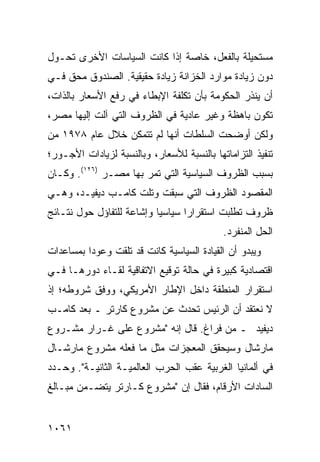 ‫ﻤﺴﺘﺤﻴﻠﺔ ﺒﺎﻟﻔﻌل، ﺨﺎﺼﺔ ﺇﺫﺍ ﻜﺎﻨﺕ ﺍﻟﺴﻴﺎﺴﺎﺕ ﺍﻷﺨﺭﻯ ﺘﺤـﻭل‬
‫ﺩﻭﻥ ﺯﻴﺎﺩﺓ ﻤﻭﺍﺭﺩ ﺍﻟﺨﺯﺍﻨﺔ ﺯﻴﺎﺩﺓ ﺤﻘﻴﻘﻴﺔ. ﺍﻟﺼﻨﺩﻭﻕ ﻤﺤﻕ ﻓـﻲ‬
‫ﺃﻥ ﻴﻨﺫﺭ ﺍﻟﺤﻜﻭﻤﺔ ﺒﺄﻥ ﺘﻜﻠﻔﺔ ﺍﻹﺒﻁﺎﺀ ﻓﻲ ﺭﻓﻊ ﺍﻷﺴﻌﺎﺭ ﺒﺎﻟﺫﺍﺕ،‬
‫ﺘﻜﻭﻥ ﺒﺎﻫﻅﺔ ﻭﻏﻴﺭ ﻋﺎﺩﻴﺔ ﻓﻲ ﺍﻟﻅﺭﻭﻑ ﺍﻟﺘﻲ ﺁﻟﺕ ﺇﻟﻴﻬﺎ ﻤﺼﺭ،‬
‫ﻭﻟﻜﻥ ﺃﻭﻀﺤﺕ ﺍﻟﺴﻠﻁﺎﺕ ﺃﻨﻬﺎ ﻟﻡ ﺘﺘﻤﻜﻥ ﺨﻼل ﻋﺎﻡ ٨٧٩١ ﻤﻥ‬
                                            ‫‪‬‬
‫ﺘﻨﻔﻴﺫ ﺍﻟﺘﺯﺍﻤﺎﺘﻬﺎ ﺒﺎﻟﻨﺴﺒﺔ ﻟﻸﺴﻌﺎﺭ، ﻭﺒﺎﻟﻨﺴﺒﺔ ﻟﺯﻴﺎﺩﺍﺕ ﺍﻷﺠـﻭﺭ؛‬
‫ﺒﺴﺒﺏ ﺍﻟﻅﺭﻭﻑ ﺍﻟﺴﻴﺎﺴﻴﺔ ﺍﻟﺘﻲ ﺘﻤﺭ ﺒﻬﺎ ﻤﺼـﺭ )٦٢١(. ﻭﻜـﺎﻥ‬
‫ﺍﻟﻤﻘﺼﻭﺩ ﺍﻟﻅﺭﻭﻑ ﺍﻟﺘﻲ ﺴﺒﻘﺕ ﻭﺘﻠﺕ ﻜﺎﻤـﺏ ﺩﻴﻔﻴـﺩ، ﻭﻫـﻲ‬
‫ﻅﺭﻭﻑ ﺘﻁﻠﺒﺕ ﺍﺴﺘﻘﺭﺍ ‪‬ﺍ ﺴﻴﺎﺴ ‪‬ﺎ ﻭﺇﺸﺎﻋﺔ ﻟﻠﺘﻔﺎﺅل ﺤﻭل ﻨﺘـﺎﺌﺞ‬
                           ‫ﻴ‬       ‫ﺭ‬
                                            ‫ﺍﻟﺤل ﺍﻟﻤﻨﻔﺭﺩ.‬
‫ﻭﻴﺒﺩﻭ ﺃﻥ ﺍﻟﻘﻴﺎﺩﺓ ﺍﻟﺴﻴﺎﺴﻴﺔ ﻜﺎﻨﺕ ﻗﺩ ﺘﻠﻘﺕ ﻭﻋﻭ ‪‬ﺍ ﺒﻤﺴﺎﻋﺩﺍﺕ‬
          ‫ﺩ‬
‫ﺍﻗﺘﺼﺎﺩﻴﺔ ﻜﺒﻴﺭﺓ ﻓﻲ ﺤﺎﻟﺔ ﺘﻭﻗﻴﻊ ﺍﻻﺘﻔﺎﻗﻴﺔ ﻟﻘـﺎﺀ ﺩﻭﺭﻫـﺎ ﻓـﻲ‬
‫ﺍﺴﺘﻘﺭﺍﺭ ﺍﻟﻤﻨﻁﻘﺔ ﺩﺍﺨل ﺍﻹﻁﺎﺭ ﺍﻷﻤﺭﻴﻜﻲ، ﻭﻭﻓﻕ ﺸﺭﻭﻁﻪ؛ ﺇﺫ‬
‫ﻻ ﻨﻌﺘﻘﺩ ﺃﻥ ﺍﻟﺭﺌﻴﺱ ﺘﺤﺩﺙ ﻋﻥ ﻤﺸﺭﻭﻉ ﻜﺎﺭﺘﺭ ـ ﺒﻌﺩ ﻜﺎﻤـﺏ‬
‫ﺩﻴﻔﻴﺩ ـ ﻤﻥ ﻓﺭﺍﻍ. ﻗﺎل ﺇﻨﻪ "ﻤﺸﺭﻭﻉ ﻋﻠﻰ ﻏـﺭﺍﺭ ﻤﺸـﺭﻭﻉ‬
‫ﻤﺎﺭﺸﺎل ﻭﺴﻴﺤﻘﻕ ﺍﻟﻤﻌﺠﺯﺍﺕ ﻤﺜل ﻤﺎ ﻓﻌﻠﻪ ﻤﺸﺭﻭﻉ ﻤﺎﺭﺸـﺎل‬
‫ﻓﻲ ﺃﻟﻤﺎﻨﻴﺎ ﺍﻟﻐﺭﺒﻴﺔ ﻋﻘﺏ ﺍﻟﺤﺭﺏ ﺍﻟﻌﺎﻟﻤﻴـﺔ ﺍﻟﺜﺎﻨﻴـﺔ". ﻭﺤـﺩﺩ‬
‫ﺍﻟﺴﺎﺩﺍﺕ ﺍﻷﺭﻗﺎﻡ، ﻓﻘﺎل ﺇﻥ "ﻤﺸﺭﻭﻉ ﻜـﺎﺭﺘﺭ ﻴﺘﻀـﻤﻥ ﻤﺒـﺎﻟﻎ‬


‫١٦٠١‬
 