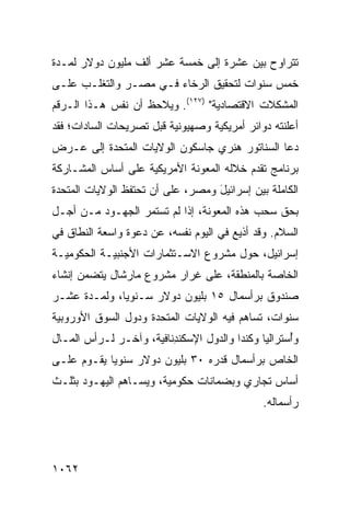 ‫ﺘﺘﺭﺍﻭﺡ ﺒﻴﻥ ﻋﺸﺭﺓ ﺇﻟﻰ ﺨﻤﺴﺔ ﻋﺸﺭ ﺃﻟﻑ ﻤﻠﻴﻭﻥ ﺩﻭﻻﺭ ﻟﻤـﺩﺓ‬
‫ﺨﻤﺱ ﺴﻨﻭﺍﺕ ﻟﺘﺤﻘﻴﻕ ﺍﻟﺭﺨﺎﺀ ﻓـﻲ ﻤﺼـﺭ ﻭﺍﻟﺘﻐﻠـﺏ ﻋﻠـﻰ‬
‫ﺍﻟﻤﺸﻜﻼﺕ ﺍﻻﻗﺘﺼﺎﺩﻴﺔ" )٧٢١(. ﻭﻴﻼﺤﻅ ﺃﻥ ﻨﻔﺱ ﻫـﺫﺍ ﺍﻟـﺭﻗﻡ‬
‫ﺃﻋﻠﻨﺘﻪ ﺩﻭﺍﺌﺭ ﺃﻤﺭﻴﻜﻴﺔ ﻭﺼﻬﻴﻭﻨﻴﺔ ﻗﺒل ﺘﺼﺭﻴﺤﺎﺕ ﺍﻟﺴﺎﺩﺍﺕ؛ ﻓﻘﺩ‬
‫ﺩﻋﺎ ﺍﻟﺴﻨﺎﺘﻭﺭ ﻫﻨﺭﻱ ﺠﺎﺴﻜﻭﻥ ﺍﻟﻭﻻﻴﺎﺕ ﺍﻟﻤﺘﺤﺩﺓ ﺇﻟﻰ ﻋـﺭﺽ‬
‫ﺒﺭﻨﺎﻤﺞ ﺘﻘﺩﻡ ﺨﻼﻟﻪ ﺍﻟﻤﻌﻭﻨﺔ ﺍﻷﻤﺭﻴﻜﻴﺔ ﻋﻠﻰ ﺃﺴﺎﺱ ﺍﻟﻤﺸـﺎﺭﻜﺔ‬
‫ﺍﻟﻜﺎﻤﻠﺔ ﺒﻴﻥ ﺇﺴﺭﺍﺌﻴل ﻭﻤﺼﺭ، ﻋﻠﻰ ﺃﻥ ﺘﺤﺘﻔﻅ ﺍﻟﻭﻻﻴﺎﺕ ﺍﻟﻤﺘﺤﺩﺓ‬
                ‫ﹶ‬                  ‫َ‬
‫ﺒﺤﻕ ﺴﺤﺏ ﻫﺫﻩ ﺍﻟﻤﻌﻭﻨﺔ، ﺇﺫﺍ ﻟﻡ ﺘﺴﺘﻤﺭ ﺍﻟﺠﻬـﻭﺩ ﻤـﻥ ﺃﺠـل‬
‫ﺍﻟﺴﻼﻡ. ﻭﻗﺩ ﺃﺫﻴﻊ ﻓﻲ ﺍﻟﻴﻭﻡ ﻨﻔﺴﻪ، ﻋﻥ ﺩﻋﻭﺓ ﻭﺍﺴﻌﺔ ﺍﻟﻨﻁﺎﻕ ﻓﻲ‬
‫ﺇﺴﺭﺍﺌﻴل، ﺤﻭل ﻤﺸﺭﻭﻉ ﺍﻻﺴـﺘﺜﻤﺎﺭﺍﺕ ﺍﻷﺠﻨﺒﻴـﺔ ﺍﻟﺤﻜﻭﻤﻴـﺔ‬
‫ﺍﻟﺨﺎﺼﺔ ﺒﺎﻟﻤﻨﻁﻘﺔ، ﻋﻠﻰ ﻏﺭﺍﺭ ﻤﺸﺭﻭﻉ ﻤﺎﺭﺸﺎل ﻴﺘﻀﻤﻥ ﺇﻨﺸﺎﺀ‬
‫ﺼﻨﺩﻭﻕ ﺒﺭﺃﺴﻤﺎل ٥١ ﺒﻠﻴﻭﻥ ﺩﻭﻻﺭ ﺴـﻨﻭ ‪‬ﺎ، ﻭﻟﻤـﺩﺓ ﻋﺸـﺭ‬
              ‫ﻴ‬
‫ﺴﻨﻭﺍﺕ، ﺘﺴﺎﻫﻡ ﻓﻴﻪ ﺍﻟﻭﻻﻴﺎﺕ ﺍﻟﻤﺘﺤﺩﺓ ﻭﺩﻭل ﺍﻟﺴﻭﻕ ﺍﻷﻭﺭﻭﺒﻴﺔ‬
‫ﻭُﺴﺘﺭﺍﻟﻴﺎ ﻭﻜﻨﺩﺍ ﻭﺍﻟﺩﻭل ﺍﻹﺴﻜﻨ ِﻨﺎﻓﻴﺔ، ﻭﺁﺨـﺭ ﻟـﺭﺃﺱ ﺍﻟﻤـﺎل‬
                         ‫ﺩ‬                           ‫ﺃ‬
‫ﺍﻟﺨﺎﺹ ﺒﺭﺃﺴﻤﺎل ﻗﺩﺭﻩ ٠٣ ﺒﻠﻴﻭﻥ ﺩﻭﻻﺭ ﺴﻨﻭ ‪‬ﺎ ﻴﻘـﻭﻡ ﻋﻠـﻰ‬
            ‫ﻴ‬
‫ﺃﺴﺎﺱ ﺘﺠﺎﺭﻱ ﻭﺒﻀﻤﺎﻨﺎﺕ ﺤﻜﻭﻤﻴﺔ، ﻭﻴﺴـﺎﻫﻡ ﺍﻟﻴﻬـﻭﺩ ﺒﺜﻠـﺙ‬
                                               ‫ﺭﺃﺴﻤﺎﻟﻪ.‬




‫٢٦٠١‬
 