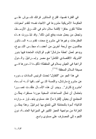 ‫ﻓﻲ ﺍﻟﻔﺘﺭﺓ ﻨﻔﺴﻬﺎ، ﺍﻗﺘﺭﺡ ﺍﻟﺴﻨﺎﺘﻭﺭ ﻓﺭﺍﻨﻙ ﺘﺸـﻴﺭﺵ ﻋﻠـﻰ‬
‫ﺍﻟﺤﻜﻭﻤﺔ ﺍﻷﻤﺭﻴﻜﻴﺔ ﻤﺸﺭﻭ ‪‬ﺎ ﻓﻲ ﺍﻻﺘﺠﺎﻩ ﻨﻔﺴﻪ؛ ﻟﺘﻘﺩﻡ "ﻤﻌﻭﻨﺎﺕ‬
                               ‫ﻋ‬
‫ﻫﺎﺌﻠﺔ" ﺘﻜﻭﻥ ﺤﺎﻓ ‪‬ﺍ ﻹﻗﺎﻤﺔ ﺴﻼﻡ ﺩﺍﺌﻡ ﻓﻲ ﺍﻟﺸـﺭﻕ ﺍﻷﻭﺴـﻁ،‬
                                  ‫ﺯ‬
‫ﻭﺘﺠﻌل ﻤﻥ ﻴﻌﻤل ﻀﺩﻩ ﻴﺩﻓﻊ ﺜﻤﻥ ﺫﻟﻙ". ﻭﻗﺩ ﺘﺒﻠـﻭﺭﺕ ﻫـﺫﻩ‬
‫ﺍﻟﻤﻘﺘﺭﺤﺎﺕ ﻭﻏﻴﺭﻫﺎ ﻓﻲ ﻤﺸﺭﻭﻉ ﻤﺤﺩﺩ، ﺘﻘﺩﻡ ﺒـﻪ ﺍﻟﺴـﻨﺎﺘﻭﺭ‬
‫ﺠﺎﻜﺴﻭﻥ ﻤﻊ ﺃﺭﺒﻌﺔ ﺁﺨﺭﻴﻥ ﻤﻥ ﺃﻋﻀـﺎﺀ ﻤﺠﻠـﺱ ﺍﻟﺸـﻴﻭﺥ،‬
‫ﻭﻴﺩﻋﻭ ﻟﻌﻤل "ﺨﻁﺔ ﻤﺎﺭﺸﺎل" ﺘﻘﻭﻡ ﺍﻟﻭﻻﻴﺎﺕ ﺍﻟﻤﺘﺤﺩﺓ ﻓﻴﻬﺎ ﺒﺩﻭﺭ‬
‫"ﺍﻟﺸﺭﻴﻙ ﺍﻻﻗﺘﺼﺎﺩﻱ ﺍﻟﻜﺎﻤل" ﻤﻊ ﻤﺼﺭ ﻭﺇﺴـﺭﺍﺌﻴل ﻭﺍﻟـﺩﻭل‬
        ‫َ‬
‫ﺍﻟﺭﺍﻏﺒﺔ ﻓﻲ ﺍﻟﻌﻴﺵ ﺒﺴﻼﻡ ﻓﻲ ﺍﻟﻤﻨﻘﻁﺔ؛ ﺘﺄﻜﻴـ ‪‬ﺍ ﻟـﺩﻭﺭﻫﺎ ﻓـﻲ‬
             ‫ﺩ‬
                               ‫ﺼﻴﻐﺔ ﺍﻟﺴﻼﻡ ﺍﻟﻤﺤﻘﻘﺔ )٨٢١(.‬
‫ﻓﻲ ﻫﺫﺍ ﺍﻟﺠﻭ ﻤﻥ "ﺍﻟﺘﻔﺎﺅل" ﺘﺤﺩﺙ ﺍﻟﺭﺌﻴﺱ ﺍﻟﺴﺎﺩﺍﺕ ﺒـﺩﻭﺭﻩ‬
‫ﻋﻥ ﻤﺸﺭﻭﻉ ﻤﺎﺭﺸﺎل، ﻭﺍﻟﻠﻤﺴﺔ ﺍﻟﺘـﻲ ﺃﻀـﺎﻓﻬﺎ ﺃﻨـﻪ ﺃﺴـﻤﺎﻩ‬
‫"ﻤﺸﺭﻭﻉ ﻜﺎﺭﺘﺭ".. ﻭﻴﺒﺩﻭ ﺃﻥ ﻫﺫﻩ ﺍﻵﻤـﺎل ﺨﱠﻔـﺕ ﺘﺼـﻭ ‪‬ﺍ‬
 ‫ﺭ‬         ‫ﻠ‬
‫ﺒﺎﺤﺘﻤﺎل ﺃﻥ ﺘﻤﺜل ﺍﻟﻤﺴﺎﻋﺩﺍﺕ ﺍﻟﺴﺨ ‪‬ﺔ ﻤﻭﺭ ‪‬ﺍ ﻤﺴﺘﻘ ‪‬ﺍ، ﻴﻤ ﱢـﻥ‬
  ‫ﻜ‬      ‫ﺭ‬       ‫ﺩ‬      ‫ﻴ‬
‫ﺍﻟﻤﺠﺘﻤﻊ ﺃﻥ ﻴﻌﻴﺵ )ﻟﻔﺘﺭﺓ ﻤﺎ( ﻋﻨﺩ ﻤﺴﺘﻭﻯ ﻴﺘﺠـﺎﻭﺯ ﻤـﻭﺍﺭﺩﻩ‬
‫ﺍﻟﺫﺍﺘﻴﺔ؛ ُﺴﻭﺓ ﺒﺎﻟﻤﻌﺎﻤﻠﺔ ﺍﻟﺘﻲ ﺘﺘﻤﺘﻊ ﺒﻬﺎ ﺇﺴﺭﺍﺌﻴل. ﻭﻫﺫﺍ ﻴﻤﻜـﻥ‬
            ‫ُ‬                                ‫ﺃ ﹰ‬
‫ﺍﻟﺨﺯﺍﻨﺔ ﻤﻥ ﻤﻭﺍﺠﻬﺔ ﺍﻟﻌﺠﺯ ﺍﻟﻜﺒﻴﺭ ﻓﻲ ﺍﻟﻤﻴﺯﺍﻨﻴﺔ ﺍﻟﻌﺎﻤـﺔ، ﺩﻭﻥ‬
                  ‫ﺍﻟﻠﺠﻭﺀ ﺇﻟﻰ ﺍﻟﻤﺼﺎﺭﻑ ﻋﻠﻰ ﻤﺴﺘ ‪‬ﻯ ﻭﺍﺴﻊ.‬
                         ‫ﻭ‬


‫٣٦٠١‬
 