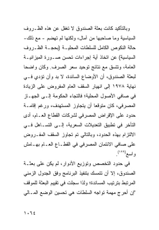 ‫ﻭﺒﺎﻟﺘﺄﻜﻴﺩ ﻜﺎﻨﺕ ﺒﻌﺜﺔ ﺍﻟﺼﻨﺩﻭﻕ ﻻ ﺘﻐﻔل ﻋﻥ ﻫﺫﻩ ﺍﻟﻅـﺭﻭﻑ‬
‫ﺍﻟﺴﻴﺎﺴﻴﺔ ﻭﻤﺎ ﺼﺎﺤﺒﻬﺎ ﻤﻥ ﺁﻤﺎل، ﻭﻟﻜﻨﻬﺎ ﻟﻡ ﺘﻬﻀﻡ - ﻤﻊ ﺫﻟﻙ-‬
          ‫ِ‪‬‬
‫ﺤﺎﻟﺔ ﺍﻟﻨﻜﻭﺹ ﺍﻟﻜﺎﻤل ﻟﻠﺴﻠﻁﺎﺕ ﺍﻟﻤﺤﻠﻴـﺔ )ﺒﺤﺠـﺔ ﺍﻟﻅـﺭﻭﻑ‬
‫ﺍﻟﺴﻴﺎﺴﻴﺔ( ﻋﻥ ﺍﺘﺨﺎﺫ ﺃﻴﺔ ﺇﺠﺭﺍﺀﺍﺕ ﺘﺤﺴﻥ ﺼـﻭﺭﺓ ﺍﻟﻤﻴﺯﺍﻨﻴـﺔ‬
‫ﺍﻟﻌﺎﻤﺔ، ﻭﺘﺘﺴﻕ ﻤﻊ ﻨﺘﺎﺌﺞ ﺘﻭﺤﻴﺩ ﺴﻌﺭ ﺍﻟﺼﺭﻑ. ﻭﻜﺎﻥ ﻭﺍﻀ ‪‬ﺎ‬
 ‫ﺤ‬
‫ﻟﺒﻌﺜﺔ ﺍﻟﺼﻨﺩﻭﻕ، ﺃﻥ ﺍﻷﻭﻀﺎﻉ ﺍﻟﺴﺎﺌﺩﺓ، ﻻ ﺒﺩ ﻭﺃﻥ ﺘﺅﺩﻱ ﻓـﻲ‬
‫ﻨﻬﺎﻴﺔ ٨٧٩١ ﺇﻟﻰ ﺍﻨﻬﻴﺎﺭ ﺍﻟﺴﻘﻑ ﺍﻟﻌﺎﻡ ﺍﻟﻤﻔﺭﻭﺽ ﻋﻠﻰ ﺍﻟﺯﻴﺎﺩﺓ‬
‫ﻓﻲ ﺼﺎﻓﻲ ﺍﻷﺼﻭل ﺍﻟﻤﺤﻠﻴﺔ؛ ﻓﺎﻟﺘﺠﺎﺀ ﺍﻟﺤﻜﻭﻤﺔ ﺇﻟـﻰ ﺍﻟﺠﻬـﺎﺯ‬
‫ﺍﻟﻤﺼﺭﻓﻲ، ﻜﺎﻥ ﻤﺘﻭﻗ ‪‬ﺎ ﺃﻥ ﻴﺘﺠﺎﻭﺯ ﺍﻟﻤﺴﺘﻬﺩﻑ، ﻭﺭﻏﻡ ﺇﻗﺎﻤـﺔ‬
                                 ‫ﻌ‬
‫ﺤﺩﻭﺩ ﻋﻠﻰ ﺍﻹﻗﺭﺍﺽ ﺍﻟﻤﺼﺭﻓﻲ ﻟﺸﺭﻜﺎﺕ ﺍﻟﻘﻁﺎﻉ ﺍﻟﻌـﺎﻡ، ﺃﺩﻯ‬
‫ﺍﻟﺘﺄﺨﺭ ﻓﻲ ﺘﻁﺒﻴﻕ ﺍﻟﺘﻌﺩﻴﻼﺕ ﺍﻟﺴﻌﺭﻴﺔ، ﺇﻟـﻰ ﺍﻟﺘﺴـﺎﻫل ﻓـﻲ‬
‫ﺍﻻﻟﺘﺯﺍﻡ ﺒﻬﺫﻩ ﺍﻟﺤﺩﻭﺩ، ﻭﺒﺎﻟﺘﺎﻟﻲ ﺘﻡ ﺘﺠﺎﻭﺯ ﺍﻟﺴﻘﻑ ﺍﻟﻤﻔـﺭﻭﺽ‬
‫ﻋﻠﻰ ﺼﺎﻓﻲ ﺍﻻﺌﺘﻤﺎﻥ ﺍﻟﻤﺼﺭﻓﻲ ﻓﻲ ﺍﻟﻘﻁـﺎﻉ ﺍﻟﻌـﺎﻡ ﺒﻬـﺎﻤﺵ‬
                                               ‫ﻭﺍﺴﻊ)٩٢١(.‬
‫ﻓﻲ ﺤﺩﻭﺩ ﺍﻟﺘﺨﺼﺹ ﻭﺘﻭﺯﻴﻊ ﺍﻷﺩﻭﺍﺭ، ﻟﻡ ﻴﻜﻥ ﻋﻠﻰ ﺒﻌﺜـﺔ‬
‫ﺍﻟﺼﻨﺩﻭﻕ، ﺇﻻ ﺃﻥ ﺘﺘﻤﺴﻙ ﺒﺘﻨﻔﻴﺫ ﺍﻟﺒﺭﻨﺎﻤﺞ ﻭﻓﻕ ﺍﻟﺠﺩﻭل ﺍﻟﺯﻤﻨﻲ‬
‫ﺍﻟﻤﺭﺘﺒﻁ ﺒﺘﺭﺘﻴﺏ ﺍﻟﻤﺴﺎﻨﺩﺓ؛ ﻭﻟﺫﺍ ﺴﺠﻠﺕ ﻓﻲ ﺘﻘﻴﻴﻡ ﺍﻟﺒﻌﺜﺔ ﻟﻠﻤﻭﻗﻑ‬
‫"ﺇﻥ ﺃﺤﺭﺝ ﻤﻬﻤﺔ ﺘﻭﺍﺠﻪ ﺍﻟﺴﻠﻁﺎﺕ ﻫﻲ ﺘﺤﺴﻴﻥ ﺍﻟﻭﻀﻊ ﺍﻟﻤـﺎﻟﻲ‬


‫٤٦٠١‬
 