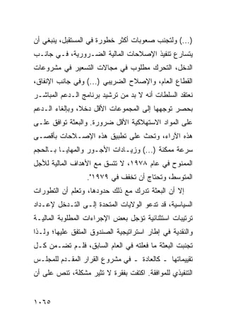 ‫)...( ﻭﻟﺘﺠﻨﺏ ﺼﻌﻭﺒﺎﺕ ﺃﻜﺜﺭ ﺨﻁﻭﺭﺓ ﻓﻲ ﺍﻟﻤﺴﺘﻘﺒل، ﻴﻨﺒﻐﻲ ﺃﻥ‬
‫ﻴﺘﺴﺎﺭﻉ ﺘﻨﻔﻴﺫ ﺍﻹﺼﻼﺤﺎﺕ ﺍﻟﻤﺎﻟﻴﺔ ﺍﻟﻀـﺭﻭﺭﻴﺔ، ﻓـﻲ ﺠﺎﻨـﺏ‬
‫ﺍﻟﺩﺨل، ﺍﻟﺘﺤﺭﻙ ﻤﻁﻠﻭﺏ ﻓﻲ ﻤﺠﺎﻻﺕ ﺍﻟﺘﺴﻌﻴﺭ ﻓﻲ ﻤﺸﺭﻭﻋﺎﺕ‬
‫ﺍﻟﻘﻁﺎﻉ ﺍﻟﻌﺎﻡ، ﻭﺍﻹﺼﻼﺡ ﺍﻟﻀﺭﻴﺒﻲ )...( ﻭﻓﻲ ﺠﺎﻨﺏ ﺍﻹﻨﻔﺎﻕ،‬
‫ﻨﻌﺘﻘﺩ ﺍﻟﺴﻠﻁﺎﺕ ﺃﻨﻪ ﻻ ﺒﺩ ﻤﻥ ﺘﺭﺸﻴﺩ ﺒﺭﻨﺎﻤﺞ ﺍﻟـﺩﻋﻡ ﺍﻟﻤﺒﺎﺸـﺭ‬
‫ﺒﺤﺼﺭ ﺘﻭﺠﻬﻬﺎ ﺇﻟﻰ ﺍﻟﻤﺠﻤﻭﻋﺎﺕ ﺍﻷﻗل ﺩﺨ ﹰ، ﻭﺒﺈﻟﻐﺎﺀ ﺍﻟـﺩﻋﻡ‬
                ‫ﻼ‬
‫ﻋﻠﻰ ﺍﻟﻤﻭﺍﺩ ﺍﻻﺴﺘﻬﻼﻜﻴﺔ ﺍﻷﻗل ﻀﺭﻭﺭﺓ. ﻭﺍﻟﺒﻌﺜﺔ ﺘﻭﺍﻓﻕ ﻋﻠـﻰ‬
‫ﻫﺫﻩ ﺍﻵﺭﺍﺀ، ﻭﺘﺤﺙ ﻋﻠﻰ ﺘﻁﺒﻴﻕ ﻫﺫﻩ ﺍﻹﺼـﻼﺤﺎﺕ ﺒﺄﻗﺼـﻰ‬
‫ﺴﺭﻋﺔ ﻤﻤﻜﻨﺔ )...( ﻭﺯﻴـﺎﺩﺍﺕ ﺍﻷﺠـﻭﺭ ﻭﺍﻟﻤﻬﺎﻴـﺎ ﺒـﺎﻟﺤﺠﻡ‬
‫ﺍﻟﻤﻤﻨﻭﺡ ﻓﻲ ﻋﺎﻡ ٨٧٩١، ﻻ ﺘﺘﺴﻕ ﻤﻊ ﺍﻷﻫﺩﺍﻑ ﺍﻟﻤﺎﻟﻴﺔ ﻟﻸﺠل‬
                  ‫ﺍﻟﻤﺘﻭﺴﻁ، ﻭﺘﺤﺘﺎﺝ ﺃﻥ ﹸﺨﻔﻑ ﻓﻲ ٩٧٩١".‬
                               ‫ﺘ‬
‫ﺇﻻ ﺃﻥ ﺍﻟﺒﻌﺜﺔ ﺘﺩﺭﻙ ﻤﻊ ﺫﻟﻙ ﺤﺩﻭﺩﻫﺎ، ﻭﺘﻌﻠﻡ ﺃﻥ ﺍﻟﺘﻁﻭﺭﺍﺕ‬
                                             ‫‪‬‬
‫ﺍﻟﺴﻴﺎﺴﻴﺔ، ﻗﺩ ﺘﺩﻋﻭ ﺍﻟﻭﻻﻴﺎﺕ ﺍﻟﻤﺘﺤﺩﺓ ﺇﻟـﻰ ﺍﻟﺘـﺩﺨل ﻹﻋـﺩﺍﺩ‬
‫ﺘﺭﺘﻴﺒﺎﺕ ﺍﺴﺘﺜﻨﺎﺌﻴﺔ ﺘﺅﺠل ﺒﻌﺽ ﺍﻹﺠﺭﺍﺀﺍﺕ ﺍﻟﻤﻁﻠﻭﺒﺔ ﺍﻟﻤﺎﻟﻴـﺔ‬
‫ﻭﺍﻟﻨﻘﺩﻴﺔ ﻓﻲ ﺇﻁﺎﺭ ﺍﺴﺘﺭﺍﺘﻴﺠﻴﺔ ﺍﻟﺼﻨﺩﻭﻕ ﺍﻟﻤﺘﻔﻕ ﻋﻠﻴﻬﺎ؛ ﻭﻟـﺫﺍ‬
‫ﺘﺠﻨﺒﺕ ﺍﻟﺒﻌﺜﺔ ﻤﺎ ﻓﻌﻠﺘﻪ ﻓﻲ ﺍﻟﻌﺎﻡ ﺍﻟﺴﺎﺒﻕ، ﻓﻠـﻡ ﺘﻀـﻤﻥ ﻜـل‬
‫ﺘﻘﻴﻴﻤﺎﺘﻬﺎ ـ ﻜﺎﻟﻌﺎﺩﺓ ـ ﻓﻲ ﻤﺸﺭﻭﻉ ﺍﻟﻘﺭﺍﺭ ﺍﻟﻤﻘـﺩﻡ ﻟﻠﻤﺠﻠـﺱ‬
‫ﺍﻟﺘﻨﻔﻴﺫﻱ ﻟﻠﻤﻭﺍﻓﻘﺔ. ﺍﻜﺘﻔﺕ ﺒﻔﻘﺭﺓ ﻻ ﹸﺜﻴﺭ ﻤﺸﻜﻠﺔ، ﺘﻨﺹ ﻋﻠﻰ ﺃﻥ‬
                     ‫ﺘ‬


‫٥٦٠١‬
 