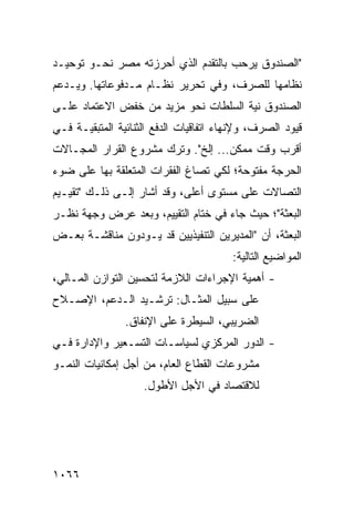 ‫"ﺍﻟﺼﻨﺩﻭﻕ ﻴﺭﺤﺏ ﺒﺎﻟﺘﻘﺩﻡ ﺍﻟﺫﻱ ﺃﺤﺭﺯﺘﻪ ﻤﺼﺭ ﻨﺤـﻭ ﺘﻭﺤﻴـﺩ‬
‫ﻨﻅﺎﻤﻬﺎ ﻟﻠﺼﺭﻑ، ﻭﻓﻲ ﺘﺤﺭﻴﺭ ﻨﻅـﺎﻡ ﻤـﺩﻓﻭﻋﺎﺘﻬﺎ. ﻭﻴـﺩﻋﻡ‬
‫ﺍﻟﺼﻨﺩﻭﻕ ﻨﻴﺔ ﺍﻟﺴﻠﻁﺎﺕ ﻨﺤﻭ ﻤﺯﻴﺩ ﻤﻥ ﺨﻔﺽ ﺍﻻﻋﺘﻤﺎﺩ ﻋﻠـﻰ‬
‫ﻗﻴﻭﺩ ﺍﻟﺼﺭﻑ، ﻭﻹﻨﻬﺎﺀ ﺍﺘﻔﺎﻗﻴﺎﺕ ﺍﻟﺩﻓﻊ ﺍﻟﺜﻨﺎﺌﻴﺔ ﺍﻟﻤﺘﺒﻘﻴـﺔ ﻓـﻲ‬
‫ﺃﻗﺭﺏ ﻭﻗﺕ ﻤﻤﻜﻥ... ﺇﻟﺦ". ﻭﺘﺭﻙ ﻤﺸﺭﻭﻉ ﺍﻟﻘﺭﺍﺭ ﺍﻟﻤﺠـﺎﻻﺕ‬
‫ﺍﻟﺤﺭﺠﺔ ﻤﻔﺘﻭﺤﺔ؛ ﻟﻜﻲ ﹸﺼﺎﻍ ﺍﻟﻔﻘﺭﺍﺕ ﺍﻟﻤﺘﻌﻠﻘﺔ ﺒﻬﺎ ﻋﻠﻰ ﻀﻭﺀ‬
                                ‫ﺘ‬
‫ﺍﻟﺘﺼﺎﻻﺕ ﻋﻠﻰ ﻤﺴﺘﻭﻯ ﺃﻋﻠﻰ، ﻭﻗﺩ ﺃﺸﺎﺭ ﺇﻟـﻰ ﺫﻟـﻙ "ﺘﻘﻴـﻴﻡ‬
‫ﺍﻟﺒﻌﺜﺔ"؛ ﺤﻴﺙ ﺠﺎﺀ ﻓﻲ ﺨﺘﺎﻡ ﺍﻟﺘﻘﻴﻴﻡ، ﻭﺒﻌﺩ ﻋﺭﺽ ﻭﺠﻬﺔ ﻨﻅـﺭ‬
‫ﺍﻟﺒﻌﺜﺔ، ﺃﻥ "ﺍﻟﻤﺩﻴﺭﻴﻥ ﺍﻟﺘﻨﻔﻴﺫﻴﻴﻥ ﻗﺩ ﻴـﻭﺩﻭﻥ ﻤﻨﺎﻗﺸـﺔ ﺒﻌـﺽ‬
                                        ‫ﺍﻟﻤﻭﺍﻀﻴﻊ ﺍﻟﺘﺎﻟﻴﺔ:‬
‫- ﺃﻫﻤﻴﺔ ﺍﻹﺠﺭﺍﺀﺍﺕ ﺍﻟﻼﺯﻤﺔ ﻟﺘﺤﺴﻴﻥ ﺍﻟﺘﻭﺍﺯﻥ ﺍﻟﻤـﺎﻟﻲ،‬
‫ﻋﻠﻰ ﺴﺒﻴل ﺍﻟﻤﺜـﺎل: ﺘﺭﺸـﻴﺩ ﺍﻟـﺩﻋﻡ، ﺍﻹﺼـﻼﺡ‬
                ‫ﺍﻟﻀﺭﻴﺒﻲ، ﺍﻟﺴﻴﻁﺭﺓ ﻋﻠﻰ ﺍﻹﻨﻔﺎﻕ.‬
‫- ﺍﻟﺩﻭﺭ ﺍﻟﻤﺭﻜﺯﻱ ﻟﺴﻴﺎﺴـﺎﺕ ﺍﻟﺘﺴـﻌﻴﺭ ﻭﺍﻹﺩﺍﺭﺓ ﻓـﻲ‬
‫ﻤﺸﺭﻭﻋﺎﺕ ﺍﻟﻘﻁﺎﻉ ﺍﻟﻌﺎﻡ، ﻤﻥ ﺃﺠل ﺇﻤﻜﺎﻨﻴﺎﺕ ﺍﻟﻨﻤـﻭ‬
                    ‫ﻟﻼﻗﺘﺼﺎﺩ ﻓﻲ ﺍﻷﺠل ﺍﻷﻁﻭل.‬




‫٦٦٠١‬
 