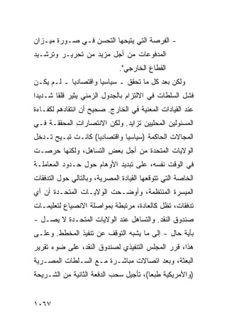 ‫- ﺍﻟﻔﺭﺼﺔ ﺍﻟﺘﻲ ﻴﺘﻴﺤﻬﺎ ﺍﻟﺘﺤﺴﻥ ﻓـﻲ ﺼـﻭﺭﺓ ﻤﻴـﺯﺍﻥ‬
‫ﺍﻟﻤﺩﻓﻭﻋﺎﺕ ﻤﻥ ﺃﺠل ﻤﺯﻴﺩ ﻤﻥ ﺘﺤﺭﻴـﺭ ﻭﺘﺭﺸـﻴﺩ‬
                               ‫ﺍﻟﻘﻁﺎﻉ ﺍﻟﺨﺎﺭﺠﻲ".‬
‫ﻭﻟﻜﻥ ﺒﻌﺩ ﻜل ﻤﺎ ﺘﺤﻘﻕ ـ ﺴﻴﺎﺴ ‪‬ﺎ ﻭﺍﻗﺘﺼﺎﺩ ‪‬ﺎ ـ ﻟـﻡ ﻴﻜـﻥ‬
            ‫ﻴ‬          ‫ﻴ‬
‫ﻓﺸل ﺍﻟﺴﻠﻁﺎﺕ ﻓﻲ ﺍﻻﻟﺘﺯﺍﻡ ﺒﺎﻟﺠﺩﻭل ﺍﻟﺯﻤﻨﻲ ﻴﺜﻴﺭ ﻗﻠ ﹰﺎ ﺸـﺩﻴ ‪‬ﺍ‬
 ‫ﺩ‬       ‫ﻘ‬
‫ﻋﻨﺩ ﺍﻟﻘﻴﺎﺩﺍﺕ ﺍﻟﻤﻌﻨﻴﺔ ﻓﻲ ﺍﻟﺨﺎﺭﺝ. ﺼﺤﻴﺢ ﺃﻥ ﺍﻨﺘﻘﺎﺩﻫﻡ ﻟﻜﻔـﺎﺀﺓ‬
‫ﺍﻟﻤﺴﺌﻭﻟﻴﻥ ﺍﻟﻤﺤﻠﻴﻴﻥ ﺘﺯﺍﻴﺩ. ﻭﻟﻜﻥ ﺍﻻﻨﺘﺼﺎﺭﺍﺕ ﺍﻟﻤﺤﻘﻘـﺔ ﻓـﻲ‬
             ‫ِ‬         ‫‪‬‬
‫ﺍﻟﻤﺠﺎﻻﺕ ﺍﻟﺤﺎﻜﻤﺔ )ﺴﻴﺎﺴ ‪‬ﺎ ﻭﺍﻗﺘﺼﺎﺩ ‪‬ﺎ( ﻜﺎﻨـﺕ ﹸﺒـﻴﺢ ﺘـﺩﺨل‬
          ‫ﺘ‬         ‫ﻴ‬          ‫ﻴ‬
‫ﺍﻟﻭﻻﻴﺎﺕ ﺍﻟﻤﺘﺤﺩﺓ ﻤﻥ ﺃﺠل ﺒﻌﺽ ﺍﻟﺘﺴﺎﻫل، ﻭﻟﻜﻨﻬﺎ ﺤﺭﺼـﺕ‬
‫ﻓﻲ ﺍﻟﻭﻗﺕ ﻨﻔﺴﻪ، ﻋﻠﻰ ﺘﺒﺩﻴﺩ ﺍﻷﻭﻫﺎﻡ ﺤﻭل ﺤـﺩﻭﺩ ﺍﻟﻤﻌﺎﻤﻠـﺔ‬
‫ﺍﻟﺨﺎﺼﺔ ﺍﻟﺘﻲ ﺘﺘﻭﻗﻌﻬﺎ ﺍﻟﻘﻴﺎﺩﺓ ﺍﻟﻤﺼﺭﻴﺔ، ﻭﺒﺎﻟﺘﺎﻟﻲ ﺤﻭل ﺍﻟﺘﺩﻓﻘﺎﺕ‬
‫ﺍﻟﻤﻴﺴﺭﺓ ﺍﻟﻤﻨﺘﻅﻤﺔ، ﻭﺃﻭﻀـﺤﺕ ﺍﻟﻭﻻﻴـﺎﺕ ﺍﻟﻤﺘﺤـﺩﺓ ﺃﻥ ﺃﻱ‬
      ‫ﹸ‬
‫ﺘﺩﻓﻘﺎﺕ، ﺘﻅل ﻜﺎﻟﻌﺎﺩﺓ، ﻤﺭﺘﺒﻁﺔ ﺒﻤﻭﺍﺼﻠﺔ ﺍﻻﻨﺼﻴﺎﻉ ﻟﺘﻌﻠﻴﻤـﺎﺕ‬
‫ﺼﻨﺩﻭﻕ ﺍﻟﻨﻘﺩ. ﻭﺍﻟﺘﺴﺎﻫل ﻋﻨﺩ ﺍﻟﻭﻻﻴﺎﺕ ﺍﻟﻤﺘﺤـﺩﺓ ﻻ ﻴﺼـل -‬
‫ﺒﺄ ‪‬ﺔ ﺤﺎل - ﺇﻟﻰ ﻤﺎ ﻴﺸﺒﻪ ﺍﻟﺘﻭﻗﻑ ﻋﻥ ﺘﻨﻔﻴﺫ ﺍﻟﻤﺨﻁﻁ. ﻭﻋﻠـﻰ‬
                                                 ‫ﻴ‬
‫ﻫﺫﺍ، ﻗﺭﺭ ﺍﻟﻤﺠﻠﺱ ﺍﻟﺘﻨﻔﻴﺫﻱ ﻟﺼﻨﺩﻭﻕ ﺍﻟﻨﻘﺩ، ﻋﻠﻰ ﻀﻭﺀ ﺘﻘﺭﻴﺭ‬
‫ﺍﻟﺒﻌﺜﺔ، ﻭﺒﻌﺩ ﺍﺘﺼﺎﻻﺕ ﻤﺒﺎﺸـﺭﺓ ﻤـﻊ ﺍﻟﺴـﻠﻁﺎﺕ ﺍﻟﻤﺼـﺭﻴﺔ‬
‫)ﻭﺍﻷﻤﺭﻴﻜﻴﺔ ﻁﺒ ‪‬ﺎ(، ﺘﺄﺠﻴل ﺴﺤﺏ ﺍﻟﺩﻓﻌﺔ ﺍﻟﺜﺎﻨﻴﺔ ﻤﻥ ﺍﻟﺸـﺭﻴﺤﺔ‬
                                        ‫ﻌ‬


‫٧٦٠١‬
 