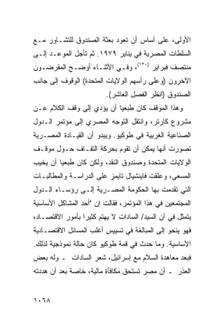 ‫ﺍﻷﻭﻟﻰ، ﻋﻠﻰ ﺃﺴﺎﺱ ﺃﻥ ﺘﻌﻭﺩ ﺒﻌﺜﺔ ﺍﻟﺼﻨﺩﻭﻕ ﻟﻠﺘﺸـﺎﻭﺭ ﻤـﻊ‬
‫ﺍﻟﺴﻠﻁﺎﺕ ﺍﻟﻤﺼﺭﻴﺔ ﻓﻲ ﻴﻨﺎﻴﺭ ٩٧٩١. ﺜﻡ ﺘﺄ ‪‬ل ﺍﻟﻤﻭﻋـﺩ ﺇﻟـﻰ‬
              ‫ﺠ‬
‫ﻤﻨﺘﺼﻑ ﻓﺒﺭﺍﻴﺭ )٠٣١(، ﻭﻓـﻲ ﺍﻷﺜﻨـﺎﺀ ﺃﻭﻀـﺢ ﺍﻟﻤﻘﺭﻀـﻭﻥ‬
‫ﺍﻵﺨﺭﻭﻥ )ﻭﻋﻠﻰ ﺭﺃﺴﻬﻡ ﺍﻟﻭﻻﻴﺎﺕ ﺍﻟﻤﺘﺤﺩﺓ( ﺍﻟﻭﻗﻭﻑ ﺇﻟﻰ ﺠﺎﻨﺏ‬
         ‫ﹶ‬
                         ‫ﺍﻟﺼﻨﺩﻭﻕ )ﺍﻨﻅﺭ ﺍﻟﻔﺼل ﺍﻟﻌﺎﺸﺭ(.‬
‫ﻭﻫﺫﺍ ﺍﻟﻤﻭﻗﻑ ﻜﺎﻥ ﻁﺒﻌ ‪‬ﺎ ﺃﻥ ﻴﺅﺩﻱ ﺇﻟﻰ ﻭﻗﻑ ﺍﻟﻜﻼﻡ ﻋـﻥ‬
                           ‫ﻴ‬
‫ﻤﺸﺭﻭﻉ ﻜﺎﺭﺘﺭ، ﻭﺍﻨﺘﻘل ﺍﻟﺘﻭﺠﻪ ﺍﻟﻤﺼﺭﻱ ﺇﻟﻰ ﻤﺅﺘﻤﺭ ﺍﻟـﺩﻭل‬
                        ‫‪‬‬
‫ﺍﻟﺼﻨﺎﻋﻴﺔ ﺍﻟﻐﺭﺒﻴﺔ ﻓﻲ ﻁﻭﻜﻴﻭ. ﻭﻴﺒﺩﻭ ﺃﻥ ﺍﻟﻘﻴـﺎﺩﺓ ﺍﻟﻤﺼـﺭﻴﺔ‬
‫ﺘﺼﻭﺭﺕ ﺃﻨﻬﺎ ﻴﻤﻜﻥ ﺃﻥ ﺘﻘﻭﻡ ﺒﺤﺭﻜﺔ ﺍﻟﺘﻔـﺎﻑ ﺤـﻭل ﻤﻭﻗـﻑ‬
‫ﺍﻟﻭﻻﻴﺎﺕ ﺍﻟﻤﺘﺤﺩﺓ ﻭﺼﻨﺩﻭﻕ ﺍﻟﻨﻘﺩ، ﻭﻟﻜﻥ ﻜﺎﻥ ﻁﺒﻌ ‪‬ﺎ ﺃﻥ ﻴﺨﻴﺏ‬
         ‫ﻴ‬         ‫‪‬‬
‫ﺍﻟﻤﺴﻌﻰ، ﻭﻋﻠﻘﺕ ﻓﺎﻴﻨﺸﻴﺎل ﺘﺎﻴﻤﺯ ﻋﻠﻰ ﺍﻟﺩﺭﺍﺴـﺔ ﻭﺍﻟﻤﻁﺎﻟﺒـﺎﺕ‬
‫ﺍﻟﺘﻲ ﺘﻘﺩﻤﺕ ﺒﻬﺎ ﺍﻟﺤﻜﻭﻤﺔ ﺍﻟﻤﺼـﺭﻴﺔ ﺇﻟـﻰ ﺭﺅﺴـﺎﺀ ﺍﻟـﺩﻭل‬
‫ﺍﻟﻤﺠﺘﻤﻌﻴﻥ ﻓﻲ ﻫﺫﺍ ﺍﻟﻤﺅﺘﻤﺭ، ﻓﻘﺎﻟﺕ ﺇﻥ "ﺃﺤﺩ ﺍﻟﻤﺸﺎﻜل ﺍﻷﺴﺎﺴﻴﺔ‬
‫ﻴﺘﻤﺜل ﻓﻲ ﺃﻥ ﺍﻟﺴﻴﺩ/ ﺍﻟﺴﺎﺩﺍﺕ ﻻ ﻴﻬﺘﻡ ﻜﺜﻴﺭﺍ ﺒﺄﻤﻭﺭ ﺍﻻﻗﺘﺼـﺎﺩ،‬
                 ‫‪‬‬
‫ﻓﻬﻭ ﻴﻨﺤﻭ ﺇﻟﻰ ﺍﻟﻤﺒﺎﻟﻐﺔ ﻓﻲ ﺘﺴﻴﻴﺱ ﺃﻏﻠﺏ ﺍﻟﻤﺴﺎﺌل ﺍﻻﻗﺘﺼـﺎﺩﻴﺔ‬
‫ﺍﻷﺴﺎﺴﻴﺔ. ﻭﻤﺎ ﺤﺩﺙ ﻓﻲ ﻗﻤﺔ ﻁﻭﻜﻴﻭ ﻜﺎﻥ ﺤﺎﻟﺔ ﻨﻤﻭﺫﺠﻴﺔ ﻟﺫﻟﻙ.‬
‫ﻓﺒﻌﺩ ﻤﻌﺎﻫﺩﺓ ﺍﻟﺴﻼﻡ ﻤﻊ ﺇﺴﺭﺍﺌﻴ َ، ﺸﻌﺭ ﺍﻟﺴﺎﺩﺍﺕ ـ ﻭﻟﻪ ﺒﻌﺽ‬
                       ‫ل‬
‫ﺍﻟﻌﺫﺭ ـ ﺃﻥ ﻤﺼﺭ ﺘﺴﺘﺤﻕ ﻤﻜﺎﻓﺄﺓ ﻤﺎﻟﻴﺔ، ﺨﺎﺼﺔ ﺒﻌﺩ ﺃﻥ ﻫﺩﺩﺘﻪ‬


‫٨٦٠١‬
 