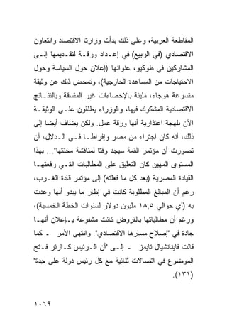 ‫ﺍﻟﻤﻘﺎﻁﻌﺔ ﺍﻟﻌﺭﺒﻴﺔ، ﻭﻋﻠﻰ ﺫﻟﻙ ﺒﺩﺃﺕ ﻭﺯﺍﺭﺘﺎ ﺍﻻﻗﺘﺼﺎﺩ ﻭﺍﻟﺘﻌﺎﻭﻥ‬
‫ﺍﻻﻗﺘﺼﺎﺩﻱ )ﻓﻲ ﺍﻟﺭﺒﻴﻊ( ﻓﻲ ﺇﻋـﺩﺍﺩ ﻭﺭﻗـﺔ ﻟﺘﻘـﺩﻴﻤﻬﺎ ﺇﻟـﻰ‬
‫ﺍﻟﻤﺸﺎﺭﻜﻴﻥ ﻓﻲ ﻁﻭﻜﻴﻭ، ﻋﻨﻭﺍﻨﻬﺎ )ﺇﻋﻼﻥ ﺤﻭل ﺍﻟﺴﻴﺎﺴﺔ ﻭﺤﻭل‬
‫ﺍﻻﺤﺘﻴﺎﺠﺎﺕ ﻤﻥ ﺍﻟﻤﺴﺎﻋﺩﺓ ﺍﻟﺨﺎﺭﺠﻴﺔ(، ﻭﺘﻤﺨﺽ ﺫﻟﻙ ﻋﻥ ﻭﺜﻴﻘﺔ‬
‫ﻤﺘﺴﺭﻋﺔ ﻫﻭﺠﺎﺀ، ﻤﻠﻴﺌﺔ ﺒﺎﻹﺤﺼﺎﺀﺍﺕ ﻏﻴﺭ ﺍﻟﻤﺘﺴﻘﺔ ﻭﺒﺎﻟﻨﺘـﺎﺌﺞ‬
‫ﺍﻻﻗﺘﺼﺎﺩﻴﺔ ﺍﻟﻤﺸﻜﻭﻙ ﻓﻴﻬﺎ، ﻭﺍﻟﻭﺯﺭﺍﺀ ﻴﻁﻠﻘﻭﻥ ﻋﻠـﻰ ﺍﻟﻭﺜﻴﻘـﺔ‬
‫ﺍﻵﻥ ﺒﻠﻬﺠﺔ ﺍﻋﺘﺫﺍﺭﻴﺔ ﺃﻨﻬﺎ ﻭﺭﻗﺔ ﻋﻤل. ﻭﻟﻜﻥ ﻴﻀﺎﻑ ﺃﻴ ‪‬ﺎ ﺇﻟﻰ‬
     ‫ﻀ‬
‫ﺫﻟﻙ، ﺃﻨﻪ ﻜﺎﻥ ﺍﺠﺘﺭﺍﺀ ﻤﻥ ﻤﺼﺭ ﻭﺇﻓﺭﺍ ﹰـﺎ ﻓـﻲ ﺍﻟـﺩﻻل، ﺃﻥ‬
                 ‫ﻁ‬
‫ﺘﺼﻭﺭﺕ ﺃﻥ ﻤﺅﺘﻤﺭ ﺍﻟﻘﻤﺔ ﺴﻴﺠﺩ ﻭﻗ ﹰﺎ ﻟﻤﻨﺎﻗﺸﺔ ﻤﺤﻨﺘﻬﺎ"... ﺒﻬﺫﺍ‬
                         ‫ﺘ‬
‫ﺍﻟﻤﺴﺘﻭﻯ ﺍﻟﻤﻬﻴﻥ ﻜﺎﻥ ﺍﻟﺘﻌﻠﻴﻕ ﻋﻠﻰ ﺍﻟﻤﻁﺎﻟﺒﺎﺕ ﺍﻟﺘـﻲ ﺭﻓﻌﺘﻬـﺎ‬
‫ﺍﻟﻘﻴﺎﺩﺓ ﺍﻟﻤﺼﺭﻴﺔ )ﺒﻌﺩ ﻜل ﻤﺎ ﻓﻌﻠﺘﻪ( ﺇﻟﻰ ﻤﺅﺘﻤﺭ ﻗﺎﺩﺓ ﺍﻟﻐـﺭﺏ،‬
‫ﺭﻏﻡ ﺃﻥ ﺍﻟﻤﺒﺎﻟﻎ ﺍﻟﻤﻁﻠﻭﺒﺔ ﻜﺎﻨﺕ ﻓﻲ ﺇﻁﺎﺭ ﻤﺎ ﻴﺒﺩﻭ ﺃﻨﻬﺎ ﻭﻋﺩﺕ‬
‫ﺒﻪ )ﺃﻱ ﺤﻭﺍﻟﻲ ٥,٨١ ﻤﻠﻴﻭﻥ ﺩﻭﻻﺭ ﻟﺴﻨﻭﺍﺕ ﺍﻟﺨﻁﺔ ﺍﻟﺨﻤﺴﻴﺔ(،‬
‫ﻭﺭﻏﻡ ﺃﻥ ﻤﻁﺎﻟﺒﺎﺘﻬﺎ ﺒﺎﻟﻘﺭﻭﺽ ﻜﺎﻨﺕ ﻤﺸﻔﻭﻋﺔ ﺒـﺈﻋﻼﻥ ﺃﻨﻬـﺎ‬
‫ﺠﺎﺩﺓ ﻓﻲ "ﺇﺼﻼﺡ ﻤﺴﺎﺭﻫﺎ ﺍﻻﻗﺘﺼﺎﺩﻱ". ﻭﺍﻨﺘﻬﻰ ﺍﻷﻤﺭ ـ ﻜﻤﺎ‬
‫ﻗﺎﻟﺕ ﻓﺎﻴﻨﺎﻨﺸﻴﺎل ﺘﺎﻴﻤﺯ ـ ﺇﻟـﻰ "ﺃﻥ ﺍﻟـﺭﺌﻴﺱ ﻜـﺎﺭﺘﺭ ﻓـﺘﺢ‬
‫ﺍﻟﻤﻭﻀﻭﻉ ﻓﻲ ﺍﺘﺼﺎﻻﺕ ﺜﻨﺎﺌﻴﺔ ﻤﻊ ﻜل ﺭﺌﻴﺱ ﺩﻭﻟﺔ ﻋﻠﻰ ِﺩﺓ"‬
   ‫ﺤ‬
                                                ‫)١٣١(.‬


‫٩٦٠١‬
 