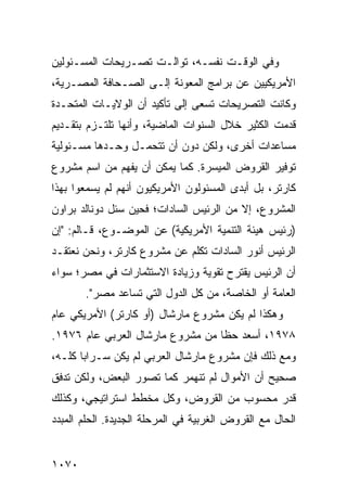 ‫ﻭﻓﻲ ﺍﻟﻭﻗـﺕ ﻨﻔﺴـﻪ، ﺘﻭﺍﻟـﺕ ﺘﺼـﺭﻴﺤﺎﺕ ﺍﻟﻤﺴـﺌﻭﻟﻴﻥ‬
‫ﺍﻷﻤﺭﻴﻜﻴﻴﻥ ﻋﻥ ﺒﺭﺍﻤﺞ ﺍﻟﻤﻌﻭﻨﺔ ﺇﻟـﻰ ﺍﻟﺼـﺤﺎﻓﺔ ﺍﻟﻤﺼـﺭﻴﺔ،‬
‫ﻭﻜﺎﻨﺕ ﺍﻟﺘﺼﺭﻴﺤﺎﺕ ﺘﺴﻌﻰ ﺇﻟﻰ ﺘﺄﻜﻴﺩ ﺃﻥ ﺍﻟﻭﻻﻴـﺎﺕ ﺍﻟﻤﺘﺤـﺩﺓ‬
                  ‫‪‬‬
‫ﻗﺩﻤﺕ ﺍﻟﻜﺜﻴﺭ ﺨﻼل ﺍﻟﺴﻨﻭﺍﺕ ﺍﻟﻤﺎﻀﻴﺔ، ﻭﺃﻨﻬﺎ ﺘﻠﺘـﺯﻡ ﺒﺘﻘـﺩﻴﻡ‬
‫ﻤﺴﺎﻋﺩﺍﺕ ﺃﺨﺭﻯ، ﻭﻟﻜﻥ ﺩﻭﻥ ﺃﻥ ﺘﺘﺤﻤـل ﻭﺤـﺩﻫﺎ ﻤﺴـﺌﻭﻟﻴﺔ‬
‫ﺘﻭﻓﻴﺭ ﺍﻟﻘﺭﻭﺽ ﺍﻟﻤﻴﺴﺭﺓ. ﻜﻤﺎ ﻴﻤﻜﻥ ﺃﻥ ‪‬ﻔﻬﻡ ﻤﻥ ﺍﺴﻡ ﻤﺸﺭﻭﻉ‬
                ‫ﻴ‬
‫ﻜﺎﺭﺘﺭ، ﺒل ﺃﺒﺩﻯ ﺍﻟﻤﺴﺌﻭﻟﻭﻥ ﺍﻷﻤﺭﻴﻜﻴﻭﻥ ﺃﻨﻬﻡ ﻟﻡ ﻴﺴﻤﻌﻭﺍ ﺒﻬﺫﺍ‬
‫ﺍﻟﻤﺸﺭﻭﻉ، ﺇﻻ ﻤﻥ ﺍﻟﺭﺌﻴﺱ ﺍﻟﺴﺎﺩﺍﺕ؛ ﻓﺤﻴﻥ ‪‬ﺌل ﺩﻭﻨﺎﻟﺩ ﺒﺭﺍﻭﻥ‬
               ‫ﺴ‬
‫)ﺭﺌﻴﺱ ﻫﻴﺌﺔ ﺍﻟﺘﻨﻤﻴﺔ ﺍﻷﻤﺭﻴﻜﻴﺔ( ﻋﻥ ﺍﻟﻤﻭﻀـﻭﻉ، ﻗـﺎﻟﻡ: "ﺇﻥ‬
‫ﺍﻟﺭﺌﻴﺱ ﺃﻨﻭﺭ ﺍﻟﺴﺎﺩﺍﺕ ﺘﻜﻠﻡ ﻋﻥ ﻤﺸﺭﻭﻉ ﻜﺎﺭﺘﺭ، ﻭﻨﺤﻥ ﻨﻌﺘﻘـﺩ‬
‫ﺃﻥ ﺍﻟﺭﺌﻴﺱ ﻴﻘﺘﺭﺡ ﺘﻘﻭﻴﺔ ﻭﺯﻴﺎﺩﺓ ﺍﻻﺴﺘﺜﻤﺎﺭﺍﺕ ﻓﻲ ﻤﺼﺭ؛ ﺴﻭﺍﺀ‬
       ‫ﺍﻟﻌﺎﻤﺔ ﺃﻭ ﺍﻟﺨﺎﺼﺔ، ﻤﻥ ﻜل ﺍﻟﺩﻭل ﺍﻟﺘﻲ ﺘﺴﺎﻋﺩ ﻤﺼﺭ".‬
‫ﻭﻫﻜﺫﺍ ﻟﻡ ﻴﻜﻥ ﻤﺸﺭﻭﻉ ﻤﺎﺭﺸﺎل )ﺃﻭ ﻜﺎﺭﺘﺭ( ﺍﻷﻤﺭﻴﻜﻲ ﻋﺎﻡ‬
‫٨٧٩١، ﺃﺴﻌﺩ ﺤ ﹰﺎ ﻤﻥ ﻤﺸﺭﻭﻉ ﻤﺎﺭﺸﺎل ﺍﻟﻌﺭﺒﻲ ﻋﺎﻡ ٦٧٩١.‬
                                  ‫ﻅ‬
‫ﻭﻤﻊ ﺫﻟﻙ ﻓﺈﻥ ﻤﺸﺭﻭﻉ ﻤﺎﺭﺸﺎل ﺍﻟﻌﺭﺒﻲ ﻟﻡ ﻴﻜﻥ ﺴـﺭﺍ ‪‬ﺎ ﻜﻠـﻪ،‬
       ‫ﺒ‬
‫ﺼﺤﻴﺢ ﺃﻥ ﺍﻷﻤﻭﺍل ﻟﻡ ﺘﻨﻬﻤﺭ ﻜﻤﺎ ﺘﺼﻭﺭ ﺍﻟﺒﻌﺽ، ﻭﻟﻜﻥ ﺘﺩﻓﻕ‬
‫ﻗﺩﺭ ﻤﺤﺴﻭﺏ ﻤﻥ ﺍﻟﻘﺭﻭﺽ، ﻭﻜل ﻤﺨﻁﻁ ﺍﺴﺘﺭﺍﺘﻴﺠﻲ، ﻭﻜﺫﻟﻙ‬
‫ﺍﻟﺤﺎل ﻤﻊ ﺍﻟﻘﺭﻭﺽ ﺍﻟﻐﺭﺒﻴﺔ ﻓﻲ ﺍﻟﻤﺭﺤﻠﺔ ﺍﻟﺠﺩﻴﺩﺓ. ﺍﻟﺤﻠﻡ ﺍﻟﻤﺒﺩﺩ‬


‫٠٧٠١‬
 