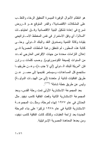 ‫ﻫﻭ ﺍﻨﺘﻅﺎﻡ ﺍﻷﻤﻭﺍل ﺍﻟﻭﻓﻴﺭﺓ ﺍﻟﻤﻴﺴﺭﺓ "ﻟﺘﺤﻘﻴﻕ ﺍﻟﺭﺨﺎﺀ ﻭﺍﻟﺘﻐﻠـﺏ‬
‫ﻋﻠﻰ ﺍﻟﻤﺸﻜﻼﺕ ﺍﻻﻗﺘﺼﺎﺩﻴﺔ"، ﻭﺍﻟﻘﺩﺭ ﺍﻟﻤﺘﻭﻗﻊ ﻫـﻭ ﻗـﺭﻭﺽ‬
‫ﺘﺴﺭﻉ ﻓﻲ ﺇﻋﺎﺩﺓ ﺘﺸﻜﻴل ﺍﻟﺒﻨﻴﺔ ﺍﻻﻗﺘﺼﺎﺩﻴﺔ ﻭﻓـﻕ ﺍﺤﺘﻴﺎﺠـﺎﺕ‬
‫"ﺍﻟﺴﻼﻡ"، ﺃﻱ ﻭﻓﻕ ﺍﻻﺴﺘﻤﺭﺍﺭ ﻓﻲ ﻨﻔﺱ ﺍﻟﻤﺨﻁﻁ ﺍﻻﺴـﺘﺭﺍﺘﻴﺠﻲ‬
‫ﺒﻘﻴﺎﺩﺓ ﻭﻜﺎﻟﺔ ﺍﻟﺘﻨﻤﻴﺔ ﻭﺼﻨﺩﻭﻕ ﺍﻟﻨﻘﺩ ﻭﺍﻟﺒﻨﻙ ﺍﻟـﺩﻭﻟﻲ. ﻭﺤﺘـﻰ‬
‫ﻜﺘﺎﺒﺔ ﻫﺫﻩ ﺍﻟﺴﻁﻭﺭ، ﻟﻡ ﺘﺘﺤﻘﻕ ﺭﻏﺒﺔ ﺍﻟﺴﻠﻁﺎﺕ ﺍﻟﻤﺼﺭﻴﺔ ﻓـﻲ‬
‫ﺇﻋﻼﻥ ﺍﻟﺘﺯﺍﻤﺎﺕ ﻤﺤﺩﺩﺓ ﻤﻥ ﺠﻬﺎﺕ ﺍﻹﻗﺭﺍﺽ ﺍﻟﺨﺎﺭﺠﻲ ﻟﻌـﺩﺩ‬
‫ﻤﻥ ﺍﻟﺴﻨﻭﺍﺕ )ﺼﻴﻐﺔ ﺍﻟﻜﻭﻨﺴﻭﺭﺘﻴﻭﻡ(. ﻭﺤﺴﺏ ﻜﻠﻤﺎﺕ ﺒـﺭﺍﻭﻥ‬
‫ﻓﺈﻥ "ﺃﻤﺭﻴﻜﺎ ﻟﻠﺒﻨﻙ ﺍﻟـﺩﻭﻟﻲ )ﺃﻱ ﻻ ﺠﺩﻴـﺩ(، ﻭﻋـﻥ ﻁﺭﻴﻘﻬـﺎ‬
‫ﺴﺘﺘﺠﻤﻊ ﻜل ﺍﻟﻤﺴﺎﻋﺩﺍﺕ، ﻭﺴﻴﺴﺘﻤﺭ ﺘﻘﺩﻴﻤﻬﺎ ﺇﻟﻰ ﻤﺼـﺭ ﻋـﻥ‬
‫ﻁﺭﻴﻕ ﺍﺘﻔﺎﻗﻴﺎﺕ ﺜﻨﺎﺌﻴﺔ ﺃﻭ ﻤﺘﻌﺩﺩﺓ )ﺃﻱ ﻤﻥ ﺍﻟﻬﻴﺌـﺎﺕ ﺍﻟﺩﻭﻟﻴـﺔ(‬
                       ‫ﻭﻟﻴﺱ ﻋﻥ ﻁﺭﻴﻕ ﺨﻁﺔ ﺸﺎﻤﻠﺔ" )٢٣١(.‬
‫ﺒﻌﺩ ﺍﻟﻤﺠﻤﻭﻋﺔ ﺍﻻﺴﺘﺸﺎﺭﻴﺔ ﺍﻷﻭﻟﻰ ﺘﻤﺕ ﺭﺤﻠﺔ ﺍﻟﻘﺩﺱ، ﻭﺒﻌﺩ‬
‫ﺍﻟﻤﺠﻤﻭﻋﺔ ﺍﻻﺴﺘﺸﺎﺭﻴﺔ ﺍﻟﺜﺎﻨﻴﺔ ﻭﻗﻌﺕ ﺍﺘﻔﺎﻗﻴﺔ ﻜﺎﻤﺏ ﺩﻴﻔﻴﺩ. ﻤﺜل‬
‫ﺍﻟﺤﺩﺜﺎﻥ ﻓﻲ ﻋﺎﻡ ٧٧٩١ ﺇﻨﻬﺎﺀ ﻟﻤﺭﺤﻠﺔ، ﻭﻤﺜﻠـﺕ ﺍﻟﻤﺠﻤﻭﻋـﺔ‬
‫ﺍﻻﺴﺘﺸﺎﺭﻴﺔ ﺍﻟﺜﺎﻨﻴﺔ ﻓﻲ ﻋﺎﻡ ٨٧٩١ ﺘﺭﻜﻴ ‪‬ﺍ ﻋﻠﻰ ﺒﻨﺎﺀ ﺍﻟﻤﺭﺤﻠﺔ‬
                  ‫ﺯ‬
‫ﺍﻟﺠﺩﻴﺩﺓ ﺒﻌﺩ ﺇﺯﺍﺤﺔ ﺍﻟﻌﻘﺒﺎﺕ، ﻭﻜﺫﻟﻙ ﻜﺎﻨﺕ ﺍﺘﻔﺎﻗﻴﺔ ﻜﺎﻤﺏ ﺩﻴﻔﻴﺩ،‬
                  ‫ﻭﻤﻥ ﺒﻌﺩﻫﺎ ﺍﻟﻤﻌﺎﻫﺩﺓ ﺍﻟﻤﺼﺭﻴﺔ ﺍﻹﺴﺭﺍﺌﻴﻠﻴﺔ.‬


‫١٧٠١‬
 