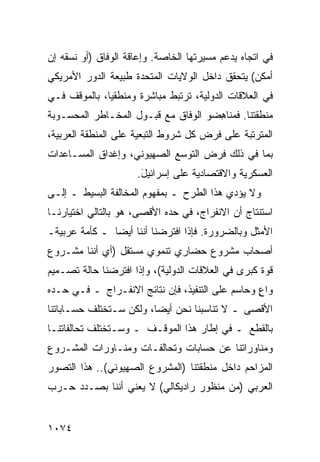 ‫ﻓﻲ ﺍﺘﺠﺎﻩ ﻴﺩﻋﻡ ﻤﺴﻴﺭﺘﻬﺎ ﺍﻟﺨﺎﺼﺔ. ﻭﺇﻋﺎﻗﺔ ﺍﻟﻭﻓﺎﻕ )ﺃﻭ ﻨﺴﻘﻪ ﺇﻥ‬
‫ﺃﻤﻜﻥ( ﻴﺘﺤﻘﻕ ﺩﺍﺨل ﺍﻟﻭﻻﻴﺎﺕ ﺍﻟﻤﺘﺤﺩﺓ ﻁﺒﻴﻌﺔ ﺍﻟﺩﻭﺭ ﺍﻷﻤﺭﻴﻜﻲ‬
‫ﻓﻲ ﺍﻟﻌﻼﻗﺎﺕ ﺍﻟﺩﻭﻟﻴﺔ، ﺘﺭﺘﺒﻁ ﻤﺒﺎﺸﺭﺓ ﻭﻤﻨﻁﻘ ‪‬ﺎ، ﺒﺎﻟﻤﻭﻗﻑ ﻓـﻲ‬
              ‫ﻴ‬
‫ﻤﻨﻁﻘﺘﻨﺎ. ﻓ ‪‬ﻨﺎ ِﻀﻭ ﺍﻟﻭﻓﺎﻕ ﻤﻊ ﻗﺒـﻭل ﺍﻟﻤﺨـﺎﻁﺭ ﺍﻟﻤﺤﺴـﻭﺒﺔ‬
                                     ‫ﻤ ﻫ‬
‫ﺍﻟﻤﺘﺭﺘﺒﺔ ﻋﻠﻰ ﻓﺭﺽ ﻜل ﺸﺭﻭﻁ ﺍﻟﺘﺒﻌﻴﺔ ﻋﻠﻰ ﺍﻟﻤﻨﻁﻘﺔ ﺍﻟﻌﺭﺒﻴﺔ،‬
‫ﺒﻤﺎ ﻓﻲ ﺫﻟﻙ ﻓﺭﺽ ﺍﻟﺘﻭﺴﻊ ﺍﻟﺼﻬﻴﻭﻨﻲ، ﻭﺇﻏﺩﺍﻕ ﺍﻟﻤﺴـﺎﻋﺩﺍﺕ‬
                     ‫ﺍﻟﻌﺴﻜﺭﻴﺔ ﻭﺍﻻﻗﺘﺼﺎﺩﻴﺔ ﻋﻠﻰ ﺇﺴﺭﺍﺌﻴل.‬
                      ‫َ‬
‫ﻭﻻ ﻴﺅ ‪‬ﻱ ﻫﺫﺍ ﺍﻟﻁﺭﺡ ـ ﺒﻤﻔﻬﻭﻡ ﺍﻟﻤﺨﺎﻟﻔﺔ ﺍﻟﺒﺴﻴﻁ ـ ﺇﻟـﻰ‬
                                           ‫ﺩ‬
‫ﺍﺴﺘﻨﺘﺎﺝ ﺃﻥ ﺍﻻﻨﻔﺭﺍﺝ، ﻓﻲ ﺤ ‪‬ﻩ ﺍﻷﻗﺼﻰ، ﻫﻭ ﺒﺎﻟﺘﺎﻟﻲ ﺍﺨﺘﻴﺎﺭﻨـﺎ‬
                             ‫ﺩ‬
‫ﺍﻷﻤﺜل ﻭﺒﺎﻟﻀﺭﻭﺭﺓ. ﻓﺈﺫﺍ ﺍﻓﺘﺭﻀﻨﺎ ﺃﻨﻨﺎ ﺃﻴ ‪‬ﺎ ـ ﻜﺄﻤﺔ ﻋﺭﺒﻴﺔـ‬
               ‫ﻀ‬
‫ﺃﺼﺤﺎﺏ ﻤﺸﺭﻭﻉ ﺤﻀﺎﺭﻱ ﺘﻨﻤﻭﻱ ﻤﺴﺘﻘل )ﺃﻱ ﺃﻨﻨﺎ ﻤﺸـﺭﻭﻉ‬
‫ﻗﻭﺓ ﻜﺒ ‪‬ﻯ ﻓﻲ ﺍﻟﻌﻼﻗﺎﺕ ﺍﻟﺩﻭﻟﻴﺔ(، ﻭﺇﺫﺍ ﺍﻓﺘﺭﻀﻨﺎ ﺤﺎﻟﺔ ﺘﺼـﻤﻴﻡ‬
                                               ‫ﺭ‬
‫ﻭﺍﻉ ﻭﺤﺎﺴﻡ ﻋﻠﻰ ﺍﻟﺘﻨﻔﻴﺫ، ﻓﺈﻥ ﻨﺘﺎﺌﺞ ﺍﻻﻨﻔـﺭﺍﺝ ـ ﻓـﻲ ﺤـ ‪‬ﻩ‬
 ‫ﺩ‬                                                ‫ٍ‬
‫ﺍﻷﻗﺼﻰ ـ ﻻ ﺘﻨﺎﺴ ‪‬ﻨﺎ ﻨﺤﻥ ﺃﻴ ‪‬ﺎ، ﻭﻟﻜﻥ ﺴـﺘﺨﺘﻠﻑ ﺤﺴـﺎﺒﺎﺘﻨﺎ‬
                         ‫ﻀ‬          ‫ﺒ‬
‫ﺒﺎﻟﻘﻁﻊ ـ ﻓﻲ ﺇﻁﺎﺭ ﻫﺫﺍ ﺍﻟﻤﻭﻗـﻑ ـ ﻭﺴـﺘﺨﺘﻠﻑ ﺘﺤﺎﹸﻔﺎ ﹸﻨـﺎ‬
   ‫ﻟ ﺘ‬
‫ﻭﻤﻨﺎﻭﺭﺍﺘﻨﺎ ﻋﻥ ﺤﺴﺎﺒﺎﺕ ﻭﺘﺤﺎﻟﻔـﺎﺕ ﻭﻤﻨـﺎﻭﺭﺍﺕ ﺍﻟﻤﺸـﺭﻭﻉ‬
‫ﺍﻟﻤﺯﺍﺤﻡ ﺩﺍﺨل ﻤﻨﻁﻘﺘﻨﺎ )ﺍﻟﻤﺸﺭﻭﻉ ﺍﻟﺼﻬﻴﻭﻨﻲ(.. ﻫﺫﺍ ﺍﻟﺘﺼﻭﺭ‬
‫ﺍﻟﻌﺭﺒﻲ )ﻤﻥ ﻤﻨﻅﻭﺭ ﺭﺍﺩﻴﻜﺎﻟﻲ( ﻻ ﻴﻌﻨﻲ ﺃﻨﻨﺎ ﺒﺼـﺩﺩ ﺤـﺭﺏ‬


‫٤٧٠١‬
 