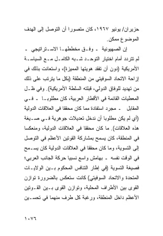 ‫ﺤﺯﻴﺭﺍﻥ/ ﻴﻭﻨﻴﻭ ٧٦٩١، ﻜﺎﻥ ﻤﺘﺼﻭ ‪‬ﺍ ﺃﻥ ﺍﻟﺘﻭﺼل ﺇﻟﻰ ﺍﻟﻬﺩﻑ‬
                     ‫ﺭ‬
                                        ‫ﺍﻟﻤﻭﻀﻭﻉ ﻤﻤﻜﻥ.‬
                                         ‫‪‬‬
‫ﺇﻥ ﺍﻟﺼﻬﻴﻭﻨﻴﺔ ـ ﻭﻓﹾـﻕ ﻤﺨﻁﻁﻬـﺎ ﺍﻻﺴـﺘﺭﺍﺘﻴﺠﻲ ـ‬
‫ﻟﻡ ﺘﺘﺭﺩﺩ ﺃﻤﺎﻡ ﺍﺨﺘﻴﺎﺭ ﺍﻟﺘﻭ ‪‬ـﺩ ﺸـﺒﻪ ﺍﻟﻜﺎﻤـل ﻤـﻊ ﺍﻟﺴﻴﺎﺴـﺔ‬
                            ‫ﺤ‬
‫ﺍﻷﻤﺭﻴﻜﻴﺔ )ﺩﻭﻥ ﺃﻥ ﺘﻔﻘﺩ ‪‬ﻭﻴﺘﻬﺎ ﺍﻟﻤﻤﻴﺯﺓ(، ﻭﺍﺴﺘﻌﺎﻨﺕ ﺒﺫﻟﻙ ﻓﻲ‬
                                ‫ﻫ‬
‫ﺇﺯﺍﺤﺔ ﺍﻻﺘﺤﺎﺩ ﺍﻟﺴﻭﻓﻴﺘﻲ ﻤﻥ ﺍﻟﻤﻨﻁﻘﺔ )ﺒﻜل ﻤﺎ ﻴﺘﺭﺘﺏ ﻋﻠﻰ ﺫﻟﻙ‬
‫ﻤﻥ ﺘﻬﺩﻴﺩ ﻟﻠﻭﻓﺎﻕ ﺍﻟﺩﻭﻟﻲ، ﹶﺒﻠﺘﻪ ﺍﻟﺴﻠﻁﺔ ﺍﻷﻤﺭﻴﻜﻴﺔ(. ﻭﻓﻲ ﻅـل‬
                   ‫ﹸ‬          ‫ﻗ‬
‫ﺍﻟﻤﻌﻁﻴﺎﺕ ﺍﻟﻘﺎﺌﻤﺔ ﻓﻲ ﺍﻷﻗﻁﺎﺭ ﺍﻟﻌﺭﺒﻴﺔ، ﻜﺎﻥ ﻤﻁﻠﻭ ‪‬ـﺎ ـ ﻓـﻲ‬
        ‫ﺒ‬
‫ﺍﻟﻤﻘﺎﺒل ـ ﻤﺠﺭﺩ ﺍﺴﺘﻔﺎﺩﺓ ﻤﻤﺎ ﻜﺎﻥ ﻤﺤﻘ ﹰﺎ ﻓﻲ ﺍﻟﻌﻼﻗﺎﺕ ﺍﻟﺩﻭﻟﻴﺔ‬
                    ‫ﻘ‬
‫)ﺃﻱ ﻟﻡ ﻴﻜﻥ ﻤﻁﻠﻭ ‪‬ﺎ ﺃﻥ ﻨﺩﺨل ﺘﻌﺩﻴﻼﺕ ﺠﻭﻫﺭﻴﺔ ﻓـﻲ ﺼـﻴﻐﺔ‬
                                 ‫ﺒ‬
‫ﻫﺫﻩ ﺍﻟﻌﻼﻗﺎﺕ(. ﻤﺎ ﻜﺎﻥ ‪‬ﺤﻘ ﹰﺎ ﻓﻲ ﺍﻟﻌﻼﻗﺎﺕ ﺍﻟﺩﻭﻟﻴﺔ، ﻭ ‪‬ﻨﻌﻜ ‪‬ﺎ‬
 ‫ﻤ ﺴ‬                           ‫ﻤ ﻘ‬
‫ﻓﻲ ﺍﻟﻤﻨﻁﻘﺔ، ﻜﺎﻥ ﻴﺴﻤﺢ ﺒﻤﺸﺎﺭﻜﺔ ﺍﻟﻘ ‪‬ﺘﻴﻥ ﺍﻷﻋﻅﻡ ﻓﻲ ﺍﻟﺘﻭﺼل‬
                   ‫ﻭ‬
‫ﺇﻟﻰ ﺍﻟﺘﺴﻭﻴﺔ، ﻭﻤﺎ ﻜﺎﻥ ‪‬ﺤﻘ ﹰﺎ ﻓﻲ ﺍﻟﻌﻼﻗﺎﺕ ﺍﻟﺩﻭﻟﻴﺔ ﻜﺎﻥ ﻴﺴـﻤﺢ‬
                              ‫ﻤ ﻘ‬
‫ﻓﻲ ﺍﻟﻭﻗﺕ ﻨﻔﺴﻪ ـ ﺒﻬﺎﻤﺵ ﻭﺍﺴﻊ ﻨﺴﺒ ‪‬ﺎ ﺤﺭﻜﺔ ﺍﻟﺠﺎﻨﺏ ﺍﻟﻌﺭﺒﻲ؛‬
                     ‫ﻴ‬
‫ﻓﺼﻴﻐﺔ ﺍﻟﺘﺴﻭﻴﺔ )ﻓﻲ ﺇﻁﺎﺭ ﺍﻟﺘﻨﺎﻓﺱ ﺍﻟﻤﺤﻜﻭﻡ ﺒـﻴﻥ ﺍﻟﻭﻻﻴـﺎﺕ‬
‫ﺍﻟﻤﺘﺤﺩﺓ ﻭﺍﻻﺘﺤﺎﺩ ﺍﻟﺴﻭﻓﻴﺘﻲ( ﻜﺎﻨﺕ ﺴﺘﻌﻜﺱ ﺒﺎﻟﻀﺭﻭﺭﺓ ﺘﻭﺍﺯﻥ‬
‫ﺍﻟﻘﻭﻯ ﺒﻴﻥ ﺍﻷﻁﺭﺍﻑ ﺍﻟﻤﺤﻠﻴﺔ، ﻭﺘﻭﺍﺯﻥ ﺍﻟﻘﻭﻯ ﺒـﻴﻥ ﺍﻟﻘـﻭﺘﻴﻥ‬
‫ﺍﻷﻋﻅﻡ ﺩﺍﺨل ﺍﻟﻤﻨﻁﻘﺔ، ﻭﺭﻏﺒﺔ ﻜل ﻁﺭﻑ ﻤﻨﻬﻤﺎ ﻓﻲ ﺘﺤﺴـﻴﻥ‬
                       ‫ﹸ‬


‫٦٧٠١‬
 