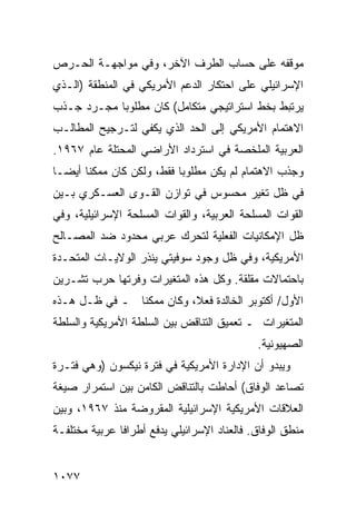 ‫ﻤﻭﻗﻔﻪ ﻋﻠﻰ ﺤﺴﺎﺏ ﺍﻟﻁﺭﻑ ﺍﻵﺨﺭ، ﻭﻓﻲ ﻤﻭﺍﺠﻬـﺔ ﺍﻟﺤـﺭﺹ‬
‫ﺍﻹﺴﺭﺍﺌﻴﻠﻲ ﻋﻠﻰ ﺍﺤﺘﻜﺎﺭ ﺍﻟﺩﻋﻡ ﺍﻷﻤﺭﻴﻜﻲ ﻓﻲ ﺍﻟﻤﻨﻁﻘﺔ )ﺍﻟـﺫﻱ‬
‫ﻴﺭﺘﺒﻁ ﺒﺨﻁ ﺍﺴﺘﺭﺍﺘﻴﺠﻲ ﻤﺘﻜﺎﻤل( ﻜﺎﻥ ﻤﻁﻠﻭ ‪‬ﺎ ﻤﺠـﺭﺩ ﺠـﺫﺏ‬
            ‫ﺒ‬
‫ﺍﻻﻫﺘﻤﺎﻡ ﺍﻷﻤﺭﻴﻜﻲ ﺇﻟﻰ ﺍﻟﺤﺩ ﺍﻟﺫﻱ ﻴﻜﻔﻲ ﻟﺘـﺭﺠﻴﺢ ﺍﻟﻤﻁﺎﻟـﺏ‬
‫ﺍﻟﻌﺭﺒﻴﺔ ﺍﻟ ‪‬ﻠﺨﺼﺔ ﻓﻲ ﺍﺴﺘﺭﺩﺍﺩ ﺍﻷﺭﺍﻀﻲ ﺍﻟﻤﺤﺘﻠﺔ ﻋﺎﻡ ٧٦٩١.‬
                                        ‫ﻤ‬
‫ﻭﺠﺫﺏ ﺍﻻﻫﺘﻤﺎﻡ ﻟﻡ ﻴﻜﻥ ﻤﻁﻠﻭ ‪‬ﺎ ﻓﻘﻁ، ﻭﻟﻜﻥ ﻜﺎﻥ ﻤﻤﻜ ﹰﺎ ﺃﻴ ‪‬ـﺎ‬
  ‫ﻨ ﻀ‬                        ‫ﺒ‬
‫ﻓﻲ ﻅل ﺘﻐﻴﺭ ﻤﺤﺴﻭﺱ ﻓﻲ ﺘﻭﺍﺯﻥ ﺍﻟﻘـ ‪‬ﻯ ﺍﻟﻌﺴـﻜﺭﻱ ﺒـﻴﻥ‬
               ‫ﻭ‬
‫ﺍﻟﻘﻭﺍﺕ ﺍﻟﻤﺴﻠﺤﺔ ﺍﻟﻌﺭﺒﻴﺔ، ﻭﺍﻟﻘﻭﺍﺕ ﺍﻟﻤﺴﻠﺤﺔ ﺍﻹﺴﺭﺍﺌﻴﻠﻴﺔ، ﻭﻓﻲ‬
‫ﻅل ﺍﻹﻤﻜﺎﻨﻴﺎﺕ ﺍﻟﻔﻌﻠﻴﺔ ﻟﺘﺤﺭﻙ ﻋﺭﺒﻲ ﻤﺤﺩﻭﺩ ﻀﺩ ﺍﻟﻤﺼـﺎﻟﺢ‬
‫ﺍﻷﻤﺭﻴﻜﻴﺔ، ﻭﻓﻲ ﻅل ﻭﺠﻭﺩ ﺴﻭﻓﻴﺘﻲ ﻴﻨﺫﺭ ﺍﻟﻭﻻﻴـﺎﺕ ﺍﻟﻤﺘﺤـﺩﺓ‬
‫ﺒﺎﺤﺘﻤﺎﻻﺕ ﻤﻘﻠﻘﺔ. ﻭﻜل ﻫﺫﻩ ﺍﻟﻤﺘﻐﻴﺭﺍﺕ ﻭﻓﺭﺘﻬﺎ ﺤﺭﺏ ﺘﺸـﺭﻴﻥ‬
‫ﺍﻷﻭل/ ﺃﻜﺘﻭﺒﺭ ﺍﻟﺨﺎﻟﺩﺓ ﻓﻌ ﹰ، ﻭﻜﺎﻥ ﻤﻤﻜ ﹰﺎ ـ ﻓﻲ ﻅـل ﻫـﺫﻩ‬
               ‫ﻨ‬           ‫ﻼ‬
‫ﺍﻟﻤﺘﻐﻴﺭﺍﺕ ـ ﺘﻌﻤﻴﻕ ﺍﻟﺘﻨﺎﻗﺽ ﺒﻴﻥ ﺍﻟﺴﻠﻁﺔ ﺍﻷﻤﺭﻴﻜﻴﺔ ﻭﺍﻟﺴﻠﻁﺔ‬
                                              ‫ﺍﻟﺼﻬﻴﻭﻨﻴﺔ.‬
‫ﻭﻴﺒﺩﻭ ﺃﻥ ﺍﻹﺩﺍﺭﺓ ﺍﻷﻤﺭﻴﻜﻴﺔ ﻓﻲ ﻓﺘﺭﺓ ﻨﻴﻜﺴﻭﻥ )ﻭﻫﻲ ﻓﺘـﺭﺓ‬
‫ﺘﺼﺎﻋﺩ ﺍﻟﻭﻓﺎﻕ( ﺃﺤﺎﻁﺕ ﺒﺎﻟﺘﻨﺎ ﹸﺽ ﺍﻟﻜﺎﻤﻥ ﺒﻴﻥ ﺍﺴﺘﻤﺭﺍﺭ ﺼﻴﻐﺔ‬
                         ‫ﻗ‬
‫ﺍﻟﻌﻼﻗﺎﺕ ﺍﻷﻤﺭﻴﻜﻴﺔ ﺍﻹﺴﺭﺍﺌﻴﻠﻴﺔ ﺍﻟﻤﻘﺭﻭﻀﺔ ﻤﻨﺫ ٧٦٩١، ﻭﺒﻴﻥ‬
‫ﻤﻨﻁﻕ ﺍﻟﻭﻓﺎﻕ. ﻓﺎﻟﻌﻨﺎﺩ ﺍﻹﺴﺭﺍﺌﻴﻠﻲ ﻴﺩﻓﻊ ﺃﻁﺭﺍ ﹰﺎ ﻋﺭﺒﻴﺔ ‪‬ﺨﺘﻠﻔـﺔ‬
      ‫ﻤ‬        ‫ﻓ‬


‫٧٧٠١‬
 