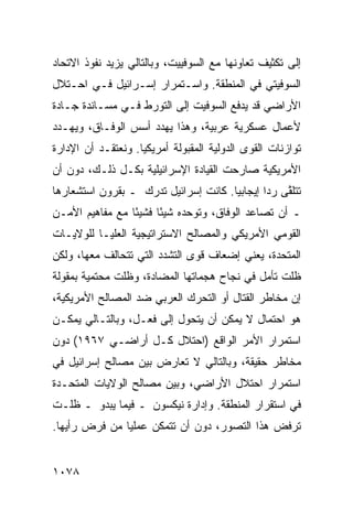 ‫ﺇﻟﻰ ﺘﻜﺜﻴﻑ ﺘﻌﺎﻭﻨﻬﺎ ﻤﻊ ﺍﻟﺴﻭﻓﻴﻴﺕ، ﻭﺒﺎﻟﺘﺎﻟﻲ ﻴﺯﻴﺩ ﻨﻔﻭﺫ ﺍﻻﺘﺤﺎﺩ‬
‫ﺍﻟﺴﻭﻓﻴﺘﻲ ﻓﻲ ﺍﻟﻤﻨﻁﻘﺔ. ﻭﺍﺴـﺘﻤﺭﺍﺭ ﺇﺴـﺭﺍﺌﻴل ﻓـﻲ ﺍﺤـﺘﻼل‬
‫ﺍﻷﺭﺍﻀﻲ ﻗﺩ ﻴﺩﻓﻊ ﺍﻟﺴﻭﻓﻴﺕ ﺇﻟﻰ ﺍﻟﺘﻭﺭﻁ ﻓـﻲ ﻤﺴـﺎﻨﺩﺓ ﺠـﺎﺩﺓ‬
‫ﻷﻋﻤﺎل ﻋﺴﻜﺭﻴﺔ ﻋﺭﺒﻴﺔ، ﻭﻫﺫﺍ ﻴﻬﺩﺩ ﺃﺴﺱ ﺍﻟﻭﻓـﺎﻕ، ﻭﻴﻬـﺩﺩ‬
‫ﺘﻭﺍﺯﻨﺎﺕ ﺍﻟﻘ ‪‬ﻯ ﺍﻟﺩﻭﻟﻴﺔ ﺍﻟﻤﻘﺒﻭﻟﺔ ﺃﻤﺭﻴﻜ ‪‬ﺎ. ﻭﻨﻌﺘﻘـﺩ ﺃﻥ ﺍﻹﺩﺍﺭﺓ‬
                    ‫ﻴ‬                         ‫ﻭ‬
‫ﺍﻷﻤﺭﻴﻜﻴﺔ ﺼﺎﺭﺤﺕ ﺍﻟﻘﻴﺎﺩﺓ ﺍﻹﺴﺭﺍﺌﻴﻠﻴﺔ ﺒﻜـل ﺫﻟـﻙ، ﺩﻭﻥ ﺃﻥ‬
‫ﺘﺘﻠ ﱠﻰ ﺭ ‪‬ﺍ ﺇﻴﺠﺎﺒ ‪‬ﺎ. ﻜﺎﻨﺕ ﺇﺴﺭﺍﺌﻴل ﺘﺩﺭﻙ ـ ﺒﻘﺭﻭﻥ ﺍﺴﺘﺸﻌﺎﺭﻫﺎ‬
                                      ‫ﻴ‬        ‫ﻘ ﺩ‬
‫ـ ﺃﻥ ﺘﺼﺎﻋﺩ ﺍﻟﻭﻓﺎﻕ، ﻭﺘﻭﺤﺩﻩ ﺸﻴ ًﺎ ﻓﺸﻴ ًﺎ ﻤﻊ ﻤﻔﺎﻫﻴﻡ ﺍﻷﻤـﻥ‬
                 ‫ﺌ‬      ‫ﺌ‬
‫ﺍﻟﻘﻭﻤﻲ ﺍﻷﻤﺭﻴﻜﻲ ﻭﺍﻟﻤﺼﺎﻟﺢ ﺍﻻﺴﺘﺭﺍﺘﻴﺠﻴﺔ ﺍﻟﻌﻠﻴـﺎ ﻟﻠﻭﻻﻴـﺎﺕ‬
‫ﺍﻟﻤﺘﺤﺩﺓ، ﻴﻌﻨﻲ ﺇﻀﻌﺎﻑ ﻗ ‪‬ﻯ ﺍﻟﺘﺸﺩﺩ ﺍﻟﺘﻲ ﺘﺘﺤﺎﻟﻑ ﻤﻌﻬﺎ، ﻭﻟﻜﻥ‬
                               ‫ﻭ‬
‫ﻅﻠﺕ ﺘﺄﻤل ﻓﻲ ﻨﺠﺎﺡ ﻫﺠﻤﺎﺘﻬﺎ ﺍﻟﻤﻀﺎﺩﺓ، ﻭﻅﻠﺕ ﻤﺤﺘﻤﻴﺔ ﺒﻤﻘﻭﻟﺔ‬
‫ﺇﻥ ﻤﺨﺎﻁﺭ ﺍﻟﻘﺘﺎل ﺃﻭ ﺍﻟﺘﺤﺭﻙ ﺍﻟﻌﺭﺒﻲ ﻀﺩ ﺍﻟﻤﺼﺎﻟﺢ ﺍﻷﻤﺭﻴﻜﻴﺔ،‬
‫ﻫﻭ ﺍﺤﺘﻤﺎل ﻻ ﻴﻤﻜﻥ ﺃﻥ ﻴﺘﺤﻭل ﺇﻟﻰ ﻓﻌـل، ﻭﺒﺎﻟﺘـﺎﻟﻲ ﻴﻤﻜـﻥ‬
‫ﺍﺴﺘﻤﺭﺍﺭ ﺍﻷﻤﺭ ﺍﻟﻭﺍﻗﻊ )ﺍﺤﺘﻼل ﻜـل ﺃﺭﺍﻀـﻲ ٧٦٩١( ﺩﻭﻥ‬
‫ﻤﺨﺎﻁﺭ ﺤﻘﻴﻘﺔ، ﻭﺒﺎﻟﺘﺎﻟﻲ ﻻ ﺘﻌﺎﺭﺽ ﺒﻴﻥ ﻤﺼﺎﻟﺢ ﺇﺴﺭﺍﺌﻴل ﻓﻲ‬
‫ﺍﺴﺘﻤﺭﺍﺭ ﺍﺤﺘﻼل ﺍﻷﺭﺍﻀﻲ، ﻭﺒﻴﻥ ﻤﺼﺎﻟﺢ ﺍﻟﻭﻻﻴﺎﺕ ﺍﻟﻤﺘﺤـﺩﺓ‬
‫ﻓﻲ ﺍﺴﺘﻘﺭﺍﺭ ﺍﻟﻤﻨﻁﻘﺔ. ﻭﺇﺩﺍﺭﺓ ﻨﻴﻜﺴﻭﻥ ـ ﻓﻴﻤﺎ ﻴﺒﺩﻭ ـ ﻅﻠـﺕ‬
‫ﺘﺭﻓﺽ ﻫﺫﺍ ﺍﻟﺘﺼﻭﺭ، ﺩﻭﻥ ﺃﻥ ﺘﺘﻤﻜﻥ ﻋﻤﻠ ‪‬ﺎ ﻤﻥ ﻓﺭﺽ ﺭﺃﻴﻬﺎ.‬
               ‫ﻴ‬


‫٨٧٠١‬
 