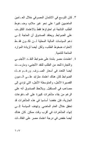 ‫٣. ﻜﺎﻥ ﺍﻟﺘﻭﺴﻊ ﻓﻲ ﺍﻻﺌﺘﻤﺎﻥ ﺍﻟﻤﺼﺭﻓﻲ ﺨﻼل ﺍﻟﻌـﺎﻤﻴﻥ‬
‫ﺍﻟﻤﺎﻀﻴﻴﻥ ﻜﺒﻴ ‪‬ﺍ ﻋﻠﻰ ﻨﺤﻭ ﻏﻴﺭ ﻤﻼﺌﻡ، ﻭﻀـﻐﻭﻁ‬
                          ‫ﺭ‬
‫ﺍﻟﻁﻠﺏ ﺍﻟﻨﺎﺘﺠﺔ ﺘﻡ ﺍﺤﺘﻭﺍﺅﻫﺎ ﻓﻘﻁ ﺒﺎﻻﻋﺘﻤﺎﺩ ﺍﻟﻜﺜﻴـﻑ‬
‫ﻋﻠﻰ ﺍﻟﻀﻭﺍﺒﻁ. ﻭﻴﻌﺘﻘﺩ ﺍﻟﺼﻨﺩﻭﻕ ﺃﻥ ﺍﻟﺤﺎﺠﺔ ﺇﻟـﻰ‬
‫ﺩﻋﻡ ﺍﻟﺴﻴﺎﺴﺎﺕ ﺍﻟﻤﺎﻟﻴﺔ ﺍﻟﻤﺤﻠﻴﺔ ﻟـﻥ ﺘﻜـﻭﻥ ﻓﻘـﻁ‬
‫ﻻﺤﺘﻭﺍﺀ ﻀﻐﻭﻁ ﺍﻟﻁﻠﺏ، ﻭﻟﻜﻥ ﺃﻴ ‪‬ﺎ ﻟﺯﻴﺎﺩﺓ ﺍﻟﻤﻭﺍﺭﺩ‬
                ‫ﻀ‬
                                ‫ﺍﻟﻤﺘﺎﺤﺔ ﻟﻠﺘﻨﻤﻴﺔ.‬
‫٤. ﺍﻋﺘﻤﺩﺕ ﻤﺼﺭ ﺒﺸﺩﺓ ﻋﻠﻰ ﻀﻭﺍﺒﻁ ﺍﻟﻨﻘـﺩ ﺍﻷﺠﻨﺒـﻲ‬
‫ﻭﺍﻟﺘﺠﺎﺭﺓ ﻟﻠﺤﺩ ﻤﻥ ﺍﻟﻁﻠﺏ ﻟﻠﻨﻘﺩ ﺍﻷﺠﻨﺒﻲ، ﻭﻤﺎﺭﺴـﺕ‬
‫ﺃﻴ ‪‬ﺎ ﺍﻟﺘﻌﺩﺩ ﻓﻲ ﺃﺴﻌﺎﺭ ﺍﻟﺼـﺭﻑ. ﻭﺭﻏـﻡ ﻫـﺫﻩ‬
                                    ‫ﻀ‬
‫ﺍﻟﻀﻭﺍﺒﻁ ﻜﺎﻥ ﻫﻨﺎﻙ ﺍﻋﺘﻤﺎﺩ ﻤﺘﺯﺍﻴﺩ ﻋﻠـﻰ ﺍﻟـﺩﻴﻭﻥ‬
‫ﺍﻟﻘﺼﻴﺭﺓ ﺍﻷﺠل، ﻭﺍﻟﻤﺘﻭﺴﻁﺔ ﺍﻷﺠل، ﺍﻟﺘﻲ ﺘﺅﺩﻱ ﺇﻟﻰ‬
‫ﻤﺼﺎﻋﺏ ﻓﻲ ﺍﻟﻤﺴﺘﻘﺒل. ﻭﻴﻼﺤﻅ ﺍﻟﺼﻨﺩﻭﻕ ﺃﻨﻪ ﻋﻠﻰ‬
                                   ‫‪‬‬
‫ﺍﻟﺭﻏﻡ ﻤﻥ ﺒﻘﺎﺀ ﻤﺘﺄﺨﺭﺍﺕ ﻜﺒﻴﺭﺓ ﻋﻠﻰ ﺍﻟﻤـﺩﻓﻭﻋﺎﺕ‬
‫ﺍﻟﺠﺎﺭﻴﺔ، ﻓﺈﻥ ﺨﻔ ‪‬ﺎ ﺃﺴﺎﺴ ‪‬ﺎ ﻓﻲ ﻫﺫﻩ ﺍﻟﻤﺘﺄﺨﺭﺍﺕ ﻗﺩ‬
                     ‫ﻴ‬       ‫ﻀ‬
‫ﺘﺤﻘﻕ ﺨﻼل ﺍﻟﻌﺎﻡ ﺍﻟﻤﺎﻀﻲ. ﻭﺘﻬﺩﻑ ﺍﻟﺴﻴﺎﺴﺔ ﺇﻟـﻰ‬
‫ﺇﻨﻬﺎﺀ ﺍﻟﻤﺘﺄﺨﺭﺍﺕ ﻓﻲ ﺃﻗﺭﺏ ﻭﻗﺕ ﻤﻤﻜﻥ. ﻜﺎﻥ ﻫﻨﺎﻙ‬
‫ﺃﻴ ‪‬ﺎ ﺨﻔﺽ ﻓﻲ ﺩﺭﺠﺔ ﺍﻋﺘﻤﺎﺩ ﻤﺼﺭ ﻋﻠﻰ ﺍﺘﻔﺎﻗـﺎﺕ‬
                                ‫‪‬‬    ‫ﻀ‬


‫٧٠١‬
 