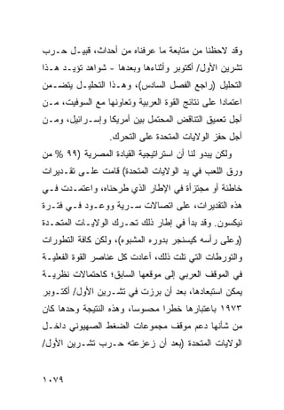 ‫ﻭﻗﺩ ﻻﺤﻅﻨﺎ ﻤﻥ ﻤﺘﺎﺒﻌﺔ ﻤﺎ ﻋﺭﻓﻨﺎﻩ ﻤﻥ ﺃﺤﺩﺍﺙ، ﹸﺒﻴـل ﺤـﺭﺏ‬
         ‫ﻗ‬
‫ﺘﺸﺭﻴﻥ ﺍﻷﻭل/ ﺃﻜﺘﻭﺒﺭ ﻭﺃﺜﻨﺎﺀﻫﺎ ﻭﺒﻌﺩﻫﺎ - ﺸﻭﺍﻫﺩ ﺘﺅ ‪‬ـﺩ ﻫـﺫﺍ‬
       ‫‪ ‬ﻴ‬
‫ﺍﻟﺘﺤﻠﻴل )ﺭﺍﺠﻊ ﺍﻟﻔﺼل ﺍﻟﺴﺎﺩﺱ(، ﻭﻫـﺫﺍ ﺍﻟﺘﺤﻠﻴـل ﻴﺘﻀـﻤﻥ‬
‫ﺍﻋﺘﻤﺎ ‪‬ﺍ ﻋﻠﻰ ﻨﺘﺎﺌﺞ ﺍﻟﻘﻭﺓ ﺍﻟﻌﺭﺒﻴﺔ ﻭﺘﻌﺎﻭﻨﻬﺎ ﻤﻊ ﺍﻟﺴﻭﻓﻴﺕ، ﻤـﻥ‬
                                                  ‫ﺩ‬
‫ﺃﺠل ﺘﻌﻤﻴﻕ ﺍﻟﺘﻨﺎﻗﺽ ﺍﻟ ‪‬ﺤ ﹶﻤل ﺒﻴﻥ ﺃﻤﺭﻴﻜﺎ ﻭﺇﺴـﺭﺍﺌﻴل، ﻭﻤـﻥ‬
                             ‫ﻤ ﺘ‬
                   ‫ﺃﺠل ﺤﻔﺯ ﺍﻟﻭﻻﻴﺎﺕ ﺍﻟﻤﺘﺤﺩﺓ ﻋﻠﻰ ﺍﻟﺘﺤﺭﻙ.‬
‫ﻭﻟﻜﻥ ﻴﺒﺩﻭ ﻟﻨﺎ ﺃﻥ ﺍﺴﺘﺭﺍﺘﻴﺠﻴﺔ ﺍﻟﻘﻴﺎﺩﺓ ﺍﻟﻤﺼﺭﻴﺔ )٩٩ % ﻤﻥ‬
‫ﻭﺭﻕ ﺍﻟﻠﻌﺏ ﻓﻲ ﻴﺩ ﺍﻟﻭﻻﻴﺎﺕ ﺍﻟﻤﺘﺤﺩﺓ( ﻗﺎﻤﺕ ﻋﻠـﻰ ﺘﻘـﺩﻴﺭﺍﺕ‬
‫ﺨﺎﻁﺌﺔ ﺃﻭ ‪‬ﺠﺘﺯﺃﺓ ﻓﻲ ﺍﻹﻁﺎﺭ ﺍﻟﺫﻱ ﻁﺭﺤﻨﺎﻩ، ﻭﺍﻋﺘﻤـﺩﺕ ﻓـﻲ‬
                                        ‫ﻤ‬
‫ﻫﺫﻩ ﺍﻟﺘﻘﺩﻴﺭﺍﺕ، ﻋﻠﻰ ﺍﺘﺼﺎﻻﺕ ﺴـﺭﻴﺔ ﻭﻭﻋـﻭﺩ ﻓـﻲ ﻓﺘـﺭﺓ‬
‫ﻨﻴﻜﺴﻭﻥ. ﻭﻗﺩ ﺒﺩﺃ ﻓﻲ ﺇﻁﺎﺭ ﺫﻟﻙ ﺘﺤـﺭﻙ ﺍﻟﻭﻻﻴـﺎﺕ ﺍﻟﻤﺘﺤـﺩﺓ‬
‫)ﻭﻋﻠﻰ ﺭﺃﺴﻪ ﻜﻴﺴﻨﺠﺭ ﺒﺩﻭﺭﻩ ﺍﻟﻤﺸﺒﻭﻩ(، ﻭﻟﻜﻥ ﻜﺎﻓﺔ ﺍﻟﺘﻁﻭﺭﺍﺕ‬
‫ﻭﺍﻟﺘﻭﺭﻁﺎﺕ ﺍﻟﺘﻲ ﺘﻠﺕ ﺫﻟﻙ، ﺃﻋﺎﺩﺕ ﻜل ﻋﻨﺎﺼﺭ ﺍﻟﻘﻭﺓ ﺍﻟﻔﻌﻠﻴـﺔ‬
‫ﻓﻲ ﺍﻟﻤﻭﻗﻑ ﺍﻟﻌﺭﺒﻲ ﺇﻟﻰ ﻤﻭﻗﻌﻬﺎ ﺍﻟﺴﺎﺒﻕ؛ ﻜﺎﺤﺘﻤﺎﻻﺕ ﻨﻅﺭﻴـﺔ‬
‫ﻴﻤﻜﻥ ﺍﺴﺘﺒﻌﺎﺩﻫﺎ، ﺒﻌﺩ ﺃﻥ ﺒﺭﺯﺕ ﻓﻲ ﺘﺸـﺭﻴﻥ ﺍﻷﻭل/ ﺃﻜﺘـﻭﺒﺭ‬
‫٣٧٩١ ﺒﺎﻋﺘﺒﺎﺭﻫﺎ ﺨﻁ ‪‬ﺍ ﻤﺤﺴﻭ ‪‬ﺎ، ﻭﻫﺫﻩ ﺍﻟﻨﺘﻴﺠﺔ ﻭﺤﺩﻫﺎ ﻜﺎﻥ‬
                         ‫ﺴ‬       ‫ﺭ‬
‫ﻤﻥ ﺸﺄﻨﻬﺎ ﺩﻋﻡ ﻤﻭﻗﻑ ﻤﺠﻤﻭﻋﺎﺕ ﺍﻟﻀﻐﻁ ﺍﻟﺼﻬﻴﻭﻨﻲ ﺩﺍﺨـل‬
‫ﺍﻟﻭﻻﻴﺎﺕ ﺍﻟﻤﺘﺤﺩﺓ )ﺒﻌﺩ ﺃﻥ ﺯﻋﺯﻋﺘﻪ ﺤـﺭﺏ ﺘﺸـﺭﻴﻥ ﺍﻷﻭل/‬


‫٩٧٠١‬
 